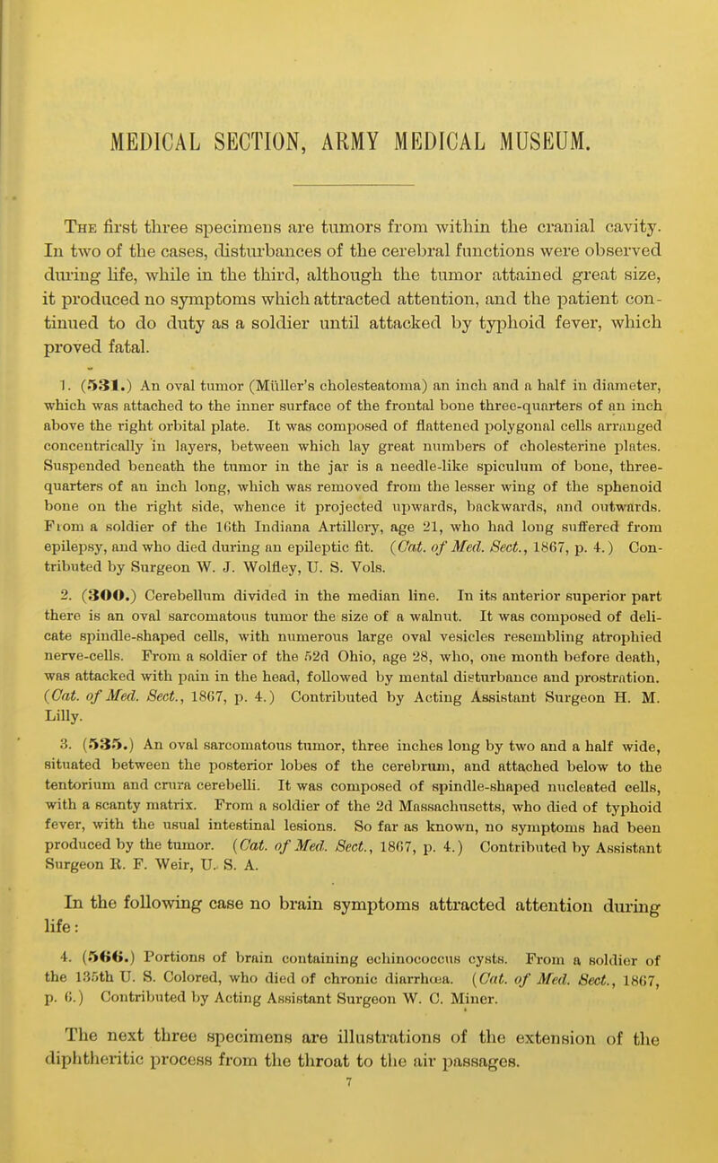MEDICAL SECTION, ARMY MEDICAL MUSEUM. The first three specimens are tumors from within the ci-auial cavity. In two of the cases, clistui'bances of the cerebral functions were observed duiing Hfe, while in the third, although the tumor attained great size, it produced no symptoms which attracted attention, and the patient con- tinued to do duty as a soldier until attacked by typhoid fever, which proved fatal. 1. (531.) An oval tumor (Miiller's cholesteatoma) an inch and a half in diameter, which was attached to the inner surface of the frontal bone three-quarters of an inch above the right orbital plate. It was composed of flattened polygonal cells arranged concentrically in layers, between which lay great numbers of cholesterine plates. Suspended beneath the tnmor in the jar is a needle-like spiculum of bone, three- quarters of an inch long, which was removed from the lesser wing of the sphenoid bone on the right side, whence it projected upM'ards, backwards, and outwards. Fiom a soldier of the Ifith Indiana Artillery, age 21, who had long suifered from epilejjsy, and who died during an epileptic fit. {Gat. of Med. Sect., 1867, p. 4.) Con- tributed by Surgeon W. J. Wolfley, U. S. Vols. 2. (300.) Cerebellum divided in the median line. In its anterior superior part there is an oval sarcomatous tumor the size of a walnut. It was composed of deli- cate spindle-shaped cells, with numerous large oval vesicles resembling atrophied nerve-cells. From a soldier of the .52d Ohio, age 28, who, one month before death, was attacked with pain in the head, followed by mental disturbance and prostration. (Cat. of Med. Sect., ISCl, p. 4.) Contributed by Acting Assistant Surgeon H. M. Lilly. 3. (535.) An oval sarcomatous tumor, three inches long by two and a half wide, situated between the posterior lobes of the cerebnun, and attached below to the tentorium and crura cerebelli. It was composed of spindle-shaped nucleated cells, with a scanty matrix. From a soldier of the 2d Massachusetts, who died of typhoid fever, with the usual intestinal lesions. So far as known, no symptoms had been produced by the tumor. {Oat. of Med. Sect., 18(>7, p. 4.) Contributed by Assistant Surgeon K. F. Weir, U. S. A. In the following case no brain symptoms attracted attention during life: 4. (566.) Portions of brain containing echinococcus cysts. From a soldier of the 135th U. S. Colored, who died of chronic diarrhuia. {Cat. of Med. Sect., 1807, p. 0.) Contributed by Acting Assistant Surgeon W. C. Miner. The next three specimens are illustrations of the extension of the diphtheritic process from the throat to the air passages.