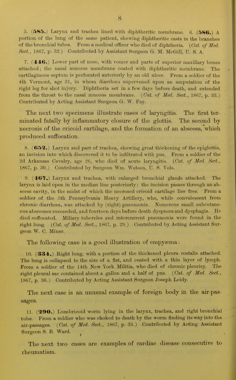 r>. (585.) Laryux and trachea lined with diphtheritic membrane. 0. (586.) A portion of the hing of the Kama patient, showing diphtheritic casts in the branches of the bronchial tubes. From a medical officer who died of diphtheria. {Cat. of Med. Sect., 18()7, p. 32.) Contributed by Assistant Surgeon G. M. McGill, U. S. A. 7. (446.) Lower part of nose, with vomer and parts of superior maxillary bones attached; the nasal mucous membrane coated with diphtheritic membrane. The cartilaginous septum is perforated antei'iorly by an old ulcer. From a soldier of the 4th Vermont, age in whom diaiThcjea supervened upon an amputation of the right leg for shot injury. Diphtheria set in a few days before death, and extended from the throat to the nasal mucous membrane. (Oat. of Med. Sect., 1807, p. 33.) Contributed by Acting Assistant Sui'geou G. W. Fay. The next two specimens illustrate cases of laryngitis. The first ter- minated fatally by inflammatory closui'e of the glottis. The second by necrosis of the cricoid cartilage, and the formation of an abscess, which produced suffocation. 8. (652.) Larynx and part of trachea, showing great thickening of the epiglottis, an incision into which discovered it to be infiltrated with pus. From a soldier of the 2d Arkansas Cavalry, age 2G, who died of acute laryngitis. (Cat. of Med. Sect., 18(57, p. 30.) Contributed by Surgeon Wm. Watson, U. S. Vols. 9. (46?.) Larynx and trachea, with enlarged bronchial glands attached. The larynx is laid open in the median line posteriorly; the incision passes through an ab- scess cavity, in the midst of which the necrosed cricoid cartilage lies free. From a soldier of the /ith Pennsylvania Heavy Artillery, who, while convalescent from chronic diarrhoea, was attacked by (right) pneumonia. Numerous small subcxitane- ous abscesses succeeded, and fourteen days before death dyspncBa and dysjjhagia. He died suffocated. Miliary tubercles and intercuiTent pneumonia were found in the right lung. {Cat. of Med. Sect., 1807, p. 29.) Contributed by Acting Assistant Sur- geon W. C. Miner. The following case is a good illustration of empysema: 10. (334.) Right lung, with a portion of the thickened pleura costalis attached. The lung is collapsed to the size of a fist, and coated with a thin layer of lymph. From a soldier of the 14th New York Militia, who died of chronic pleurisy. The right pleural sac contained about a gallon and a half of pus. (Cat. of Med. Sect., 1807, p. 30.) Contributed by Acting Assistant Surgeon Joseph Leidy. The next case is an unusual example of foreign body in the air-pas- sages. 11. (290.) Lumbricoid worm lying in the larynx, trachea, and right bronchial tube. From a soldier who was choked to death by the worm finding its way into the air-passages. (Cat. of Med. Sect., 18(>7, p. 33.) Contributed by Acting Assistant Surgeon S. B. Ward. ^ The next two cases are examples of cardiac disease consecutive to rheumatism.