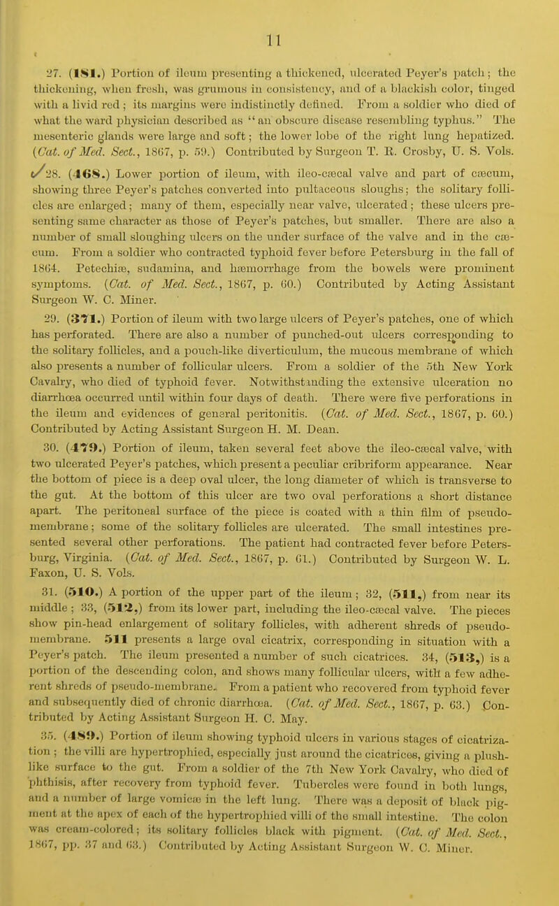 '27. (LSI.) Poi-tioii of ilunm pi-escntiiifi; a tliickeucd, nlccratod Peyer's patch; the thickouiug, wheu fresh, was gi'uuious in couKistoiicy, aud of a bhickiwh color, tinged with a livid red ; its luai'giiiH were indistinctly defined. From a soldier who died of what the ward jjhysician described as an obscure disease resembling typlins. The mesenteric ylands were large and soft; the lower lobe of the right lung hepatized. {Oat. of Med. Sect., 1SG7, p. 511.) Contributed by Surgeon T. li. Crosby, U. S. Vols. t/28. (468.) Lower portion of ileum, with ileo-ca3cal valve and part of caacum, showing three Payer's patches converted into pultaceous sloughs; the solitary folli- cles are enlarged; many of them, especially near valve, ulcerated; these ulcers pre- senting same character as those of Peyer's patches, but smaller. There are also a number of small sloughing ulcers on the under surface of the valve and in the cie- cum. From a soldier who contracted typhoid fever before Petersburg in the faU of 18G4r. Petechife, sudamina, aud ha3morrhage from the bowels were prominent s3'mptoms. {Cat. of Med. Sect., 1867, p. GO.) Contributed by Acting Assistant Surgeon W. C. Miner. 29. (3fl.) Portion of ileum with two large ulcers of Peyer's patches, one of which has perforated. There are also a niimber of puuched-out ulcers corres]X)nding to the solitary follicles, and a pouch-like diverticulum, the mucous membrane of which also i^resents a niimber of follicular ulcers. From a soldier of the oth New York Cavah-y, who died of typhoid fever. Notwithstanding the extensive ulceration no diarrhoea occurred imtil within four days of death. There were five perforations in the ileum and evidences of general peritonitis. {Oat. of Med. Sect., 1807, p. GO.) Contributed by Acting Assistant Surgeon H. M. Dean. 30. (4'y9.) Portion of ileum, taken several feet above the ileo-cascal valve, with two ulcerated Peyer's jDatches, which present a pecuhar cribriform appearance. Near the bottom of piece is a deep oval ulcer, the long diameter of which is transverse to the gut. At the bottom of this ulcer are two oval perforations a short distance apart. The peritoneal surface of the piece is coated with a thin film of pseudo- membrane ; some of the solitary follicles are ulcerated. The small intestines pre- sented several other perforations. The patient had contracted fever before Peters- bm-g, Virginia. {Cat. of Med. Sect., 18G7, p. Gl.) Contributed by Surgeon W. L. Faxon, U. S. Vols. 31. (.510.) A portion of the upper part of the ileum; 32, (511,) from near its middle ; 33, (51'2,) from its lower part, including the ileo-ctecal valve. The pieces show pin-head enlargement of solitary follicles, with adherent shreds of pseudo- membrane. 511 presents a large oval cicatrix, corresponding in situation with a Peyer's patch. The ileum presented a number of such cicatrices. 34, (513,) is a portion of the descending colon, and shows many follicular ulcers, with a few adhe- rent shreds of pseudo-membrane.. From a patient who recovered from typhoid fever and subsequently died of chronic diarrhcea. {Gat. of Med. Sect., 18G7, p. G3.) Pon- tributcd by Acting Assistant Surgeon H. C. May. 35. (48J>.) Portion of ileum showing typhoid ulcers in various stages of cicatriza- tion ; the villi are hypertrophied, especially just around the cicatrices, giving a plush- like surface to the gut. From a soldier of the 7th New Yorlc Cavalry, who died of ■phthisis, after recovery from typhoid fever. Tubercles were found in botli lungs, and a number of large vomicas in the left lung. There was a deposit of black pig- ment at the apex of each of the hypertrophied villi of the small intestine. The colon was cream-colored; its sohtary follicles black with pigment. {Cat. of Med. Sect., 18G7, pp. 37 aud G3.) Contributed by Acting Assistant Surgeon W. C. Miner.