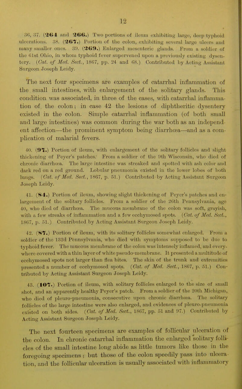 iW, o7. (!2<>4 and iKiG.) Two portionK of ileum exliibitiug large, deep typhoid ulcoratiouB. 38. (iG?.) Portiou of the colon, exliibitiug several large ulcerK and many snialhir ones. lil). (:4GJ>.) Enlarged mesenteric glands. From a soldier of the (list Ohio, in whom typhoid fever suijerveued upon a previously existing dysen- tery. {Cat. of Med. Sect., 18(i7, pp. 24 and 08.) Contributed by Acting Assistant Surgeon Joseph Leidy. The next four specimens are examples of catarrhal mflammation of the small intestines, with enlargement of the solitary glands. This condition was associated, in three of the cases, with catarrhal inflamma- tion of. the colon; in case 42 the lesions of diphtheritic dysentery existed in the colon. Simple catarrhal inflammation (of both small and large intestines) was common during the war both as an independ- ent affection—the prominent symptom being diarrhoea—and as a com- pHcation of malarial fevers. 40. (S'Y.) Portion of ileum, with enlargement of the solitary folhcles and slight thickening of Peyer's patches; From a soldier of the Dth Wisconsin, who died of chronic diarrhoea. The large intestine was streaked and spotted with ash color and dark red on a red ground. Lobular pneumonia existed in the lower lobes of both lungs. (Cat. of Med. Sect., 1867, p. .51.) Contributed by Acting Assistant Surgeon Joseph Leidy. 41. (S-J.) Portion of ileum, showing slight thickening of Peyer's patches and en- largement of the solitary follicles. From a soldier of the 2Gth Pennsylvania, age 40, who died of diarrhoea. The mucous }nembrane of the colon was soft, gi'ayish, with a few streaks of inflammation and a few ecchymosed spots. {Cat. of Med. Sect., 1867, p. 51.) Contributed by Acting Assistant Surgeon Joseph Leidy. 42. (ST.) Portion of ileum, with its solitary follicles somewhat enlarged. From a soldier of the 182d Pennsylvania, who died with symptoms sujiposed to be due to tyjihoid fever. The mucous membrane of the colon was intensely inflamed, and every- where covered with a thin layer of white i^seudo-membrane. It presented a multitude of ecchymosed spots not larger than flea bites. The skin of the trunk and extremities presented a number of ecchymosed spots. (Cat. of Med. Sect., 18(i7, i>. 51.) Con- tributed by Acting Assistant Surgeon Joseph Leidy. 43. (lOT.) Portion of ileum, with solitary follicles enlarged to the size of small shot, and an apparently healthy Peyer's patch. From a soldier of the 20tli Michigan, who died of pleuro-pneumonia, consecutive upon chronic dian-hoea. The solitary follicles of the large intestine were also enlarged, and evidences of pleuro-pneumonia existed on both sides. (Cat. of Med. Sect., 18G7, pp. 51 and ;)7.) Contributed by Acting Assistant Surgeon Joseph Leidy. The next fourteen specimens are examples of folliculai* ulceration of the colon. In chronic catarrhal inflammation the enlarged solitary folli- cles of the small intestine long abide as little tumors like those in the foregoing specimens ; but those of the colon speedily pass into ulcera- tion, and the follicular ulceration is usually associated Avitli inflammatory