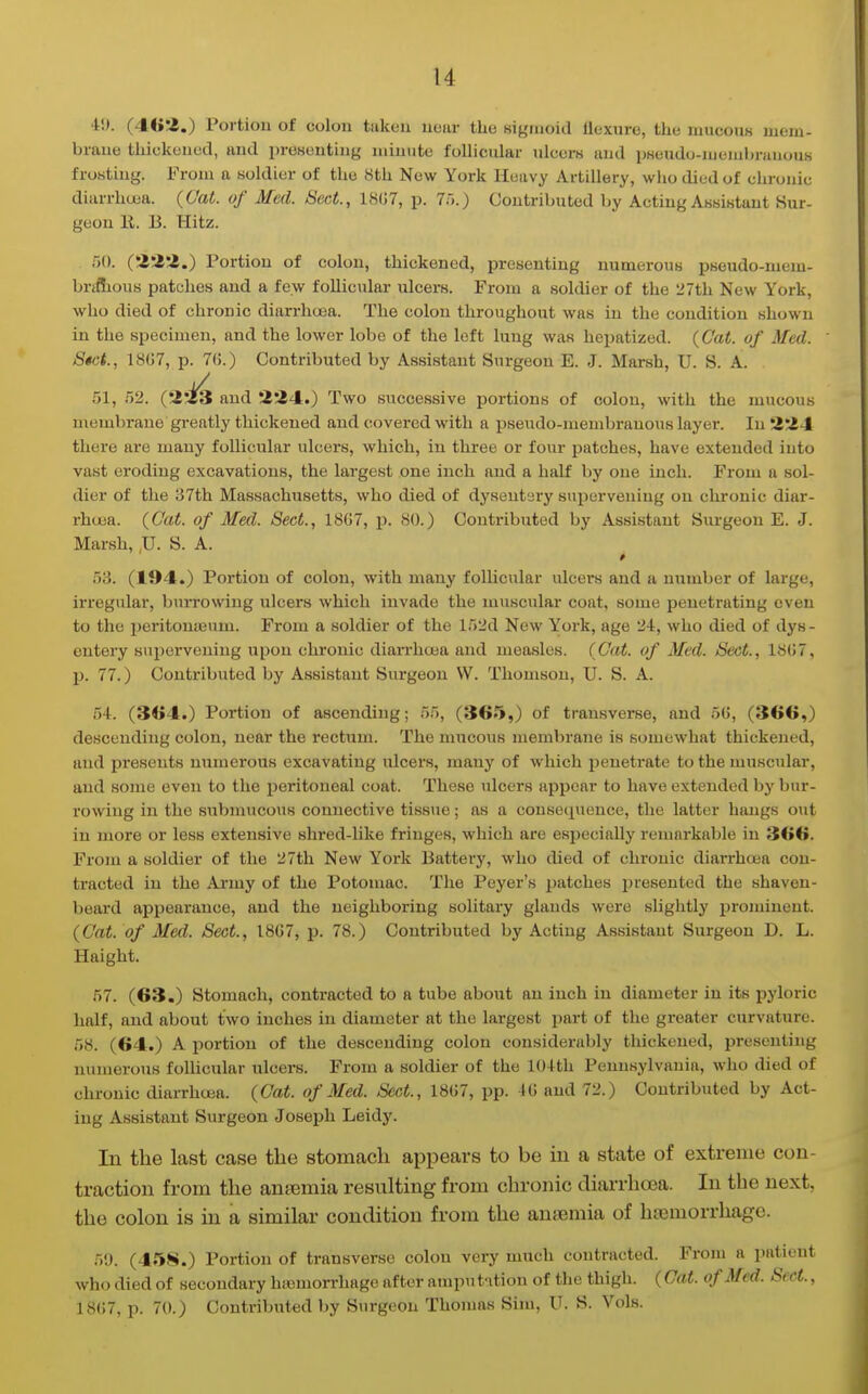 4J). (46a.) Portion of colon taken uoiir the higiaoid llexure, the mucous mem- brane thickened, and presenting minute follicular ulcers and pKeudo-membranouK frosting. From a soldier of the Sth New York Heavy Artillery, who died of chronic diiirrhuja. {Cat. of Med. Sect., IHCT, p. 7r>.) Contributed by Acting Assistant Sur- geon R. B. Hitz. 50. ('Z'i'Z.) Portion of colon, thickened, presenting numerous pseudo-mem- briflious patches and a few follicular ulcers. From a soldier of the 27th New York, who died of chronic diarrhoea. The colon throughout was in the condition shown in the specimen, and the lower lobe of the left lung was heiiatized. (Cat. of Med. S«ct., 18G7, p. 7(5.) Contributed by Assistant Surgeon E. J. Marsh, U. S. A. 51, 52. (2-13 and 224.) Two successive portions of colon, with the mucous membrane greatly thickened and covered with a pseudo-membranous layer. In Z'Z-t there are many follicular ulcers, which, in three or four patches, have extended into vast eroding excavations, the largest one inch and a half by one inch. From a sol- dier of the 37th Massachusetts, who died of dysentery supervening on chronic diar- rhcua. (Cat. of Med. Sect., 18G7, p. SO.) Contributed by Assistant Surgeon E. J. Marsh, ,U. S. A. 53. (194.) Portion of colon, with many follicular ulcers and a number of large, irregular, burrowing ulcers which invade the muscular coat, some penetrating even to the peritonifium. From a soldier of the 152d New York, age 24, who died of dys - entery supervening upon chronic diarrhoja and measles. (Cat. of Med. Sect., 18(;7, p. 77.) Contributed by Assistant Surgeon W. Thomson, U. S. A. 54. (3<>4.) Portion of ascending; 55, (365,) of transverse, and 5G, (366,) descending colon, near the rectum. The mucoiis membrane is somewhat thickened, and presents numerous excavating ulcers, many of which penetrate to the muscular, and some even to the peritoneal coat. These ulcers appear to have extended by bur- rowing in the submucous connective tissue; as a consequence, the latter hangs out in more or less extensive shred-like fringes, which are especially remarkable in 366. From a soldier of the 27th New York Battery, who died of chronic diarrhoea con- tracted in the Army of the Potomac. The Peyer's patches presented the shaven- beard appearance, and the neighboring solitary glands were slightly ijrominent. (Cat. of Med. Sect., 18G7, p. 78.) Contributed by Acting Assistant Surgeon D. L. Haight. 57. (63.) Stomach, contracted to a tube about an inch in diameter in its pyloric half, and about two inches in diameter at the largest i:)art of the greater curvature. 58. (64.) A portion of the descending colon considerably thickened, presenting numerous follicular ulcei-s. From a soldier of the 104th Pennsylvania, who died of chronic diarrhoea. (Cat. of Med. Sect., 18G7, pp. IG and 72.) Contributed by Act- ing Assistant Surgeon Joseph Leidy. In the last case the stomach appears to be in a state of extreme con- traction from the antemia resulting from chronic diarrhoea. In the next, the colon is in a similar condition from the ansemia of hiemorrhagc. 59. (4.'iS.) Portion of transverse colon very much contracted. From a patient who died of secondary luemorrhage after amputition of the thigh. (Cat. of Med. Sect., 18G7, p. 70.) Contribiited by Surgeon Thomas Sim, U. S. Vols.