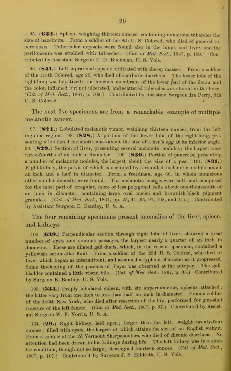 5)5. (G3i.) Spleen, weighing thirteen ounces, containing numerous tubercles the size of hazelnuts. From a soldier of the 8th U. S. Colored, who died of general tu- berculosis. Tubercular deposits were found also in the lungs and hver, and the peritouajum was studded with tubercles. {Cat. of Med. Sect., 18(;7, p. 100.) Con- tributed by Assistant Surgeon E. D. Buckman, U. S. Vols. 96. (841.) Left suprarenal capsule infiltrated with cheesy masses. From a soldier of the 118th Colored, age 20, who died of scorbutic diarrhoja. The lower lobe of the right lung was hepatized; the mucous membrane of the lower part of the ileum and the colon inflamed but not ulcerated, and scattered tubercles were found in the liver. {Cat. of Med. Sect., 1867, p. 109.) Contributed by Assistant Surgeon Ira Perry, 9th U. S. Colored. . The next five specimens are from a remarkable example of multiple melanotic cancer. 97. (824.) Lobulated melanotic tumor, weighing thirteen ounces, from the left inguinal region. 98. (828.) A portion of the lower lobe of the right lung, pre- senting a lobulated melanotic mass about the size of a hen's egg at its inferior angle. 99. (829.) Section of liver, presenting several melanotic nodules; the largest were three-fourths of an inch in diameter. 100. (S30.) Portion of pancreas, presenting a number of melanotic nodules, the largest about the size of a pea. 101. (831.) Right kidney, the pelvis of which is occupied by a rounded melanotic nodule about an inch and a half in diameter. From a freedman, age 60, in whom numerous other similar deposits were found. The melanotic masses were soft, and composed for the most part of irregular, more or less polygonal cells about one-thousandth of an inch in diameter, containing large oval nuclei and brownish-black pigment granules. (Cat. of Med. Sect., 1867, pp. 25, 41, 95, 97, 108, and 117.) Contributed by Assistant Surgeon E. Beutley, U. S. A. The four remaining specimens present anomalies of the liver, spleen, and kidneys. 102. (639.) Perpendicular section thi-ough right lobe of liver, showing a great number of cysts and sinuous passages, the largest nearly a quarter of an inch in diameter. These are dilated gall ducts, which, in the recent specimen, contained a yellowish serum-like fluid. From a soldier of the '23d TT. S. Colored, who died of fever which began as intermittent, and assumed a typhoid charactef as it progressed. Some thickening of the patches of Peyer was observed at the autopsy. The gall- bladder contained a little viscid bile. {Cat. of Med. Sect, 1867, p. 95.) Contributed by Surgeon E. Bentley, U. S. Vols. 103. (534.) Deeply lobulated spleen, with six supernumerary spleens attached; the latter vary from one inch to less than half an inch in diameter. From a soldier of the 14(ith New York, who died after resection of the hip, performed for gun-shot fracture of the left femur. {Cat. of Med. Sect., 1867, p. 97.) Contributed by Assist- ant Surgeon W. F. Norris, U. S. A. 104. (29.) Right kidney, laid open; larger than the left; weight twenty-four ounces; filled with cysts, the largest of which attains the size of an English wahiut. From a soldier of the 2d Vermont Sharpshooters, who died of chronic diarrhoea. No attention had been drawn to his kidneys during life. The left kidney was in a simi- lar condition, though not so large; it weighed fourteen ounces. (Cat. of Med. Sect., 1867, p. 107.) Contributed by Surgeon J. S. Hildreth, U. S. Vols.