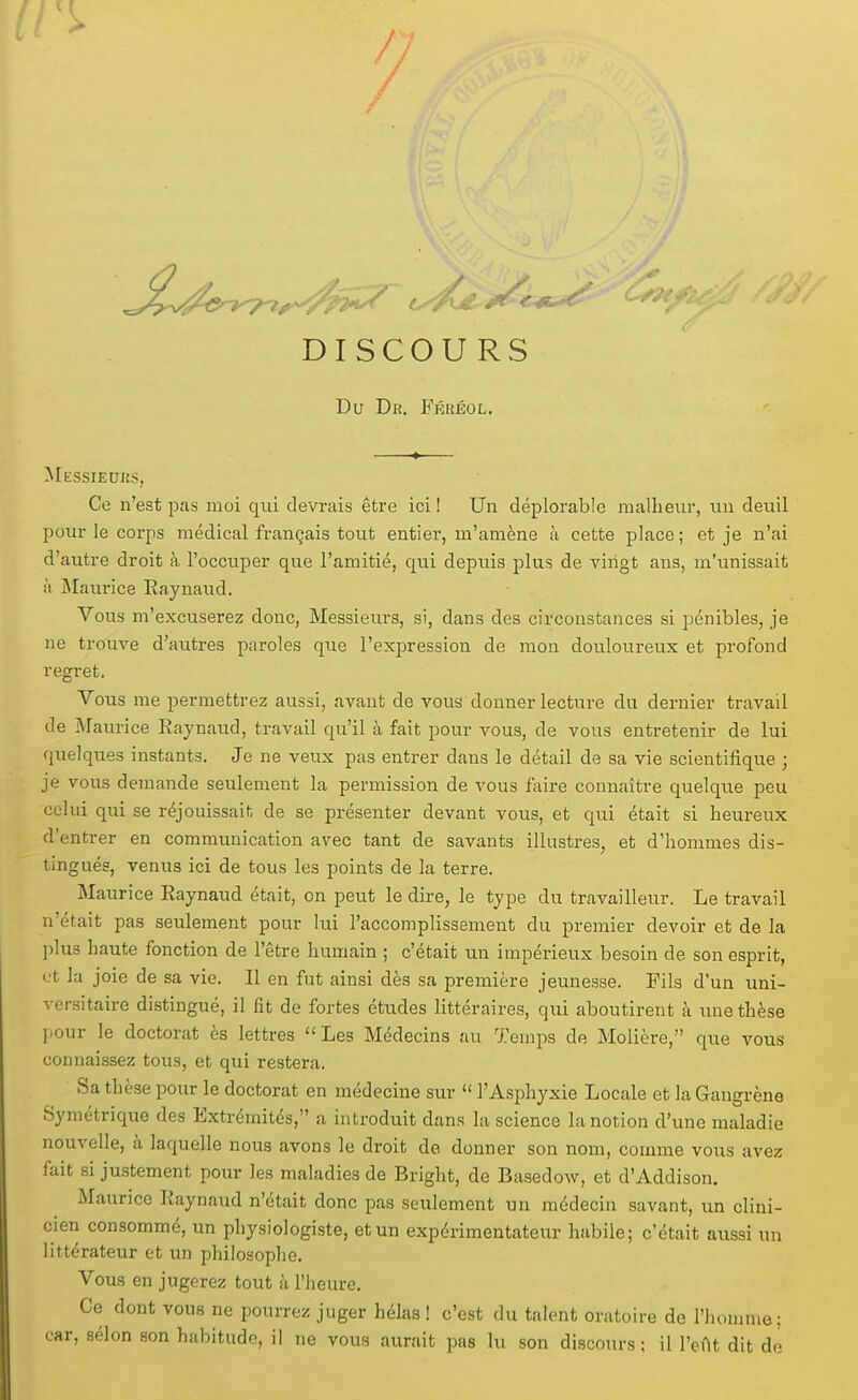 DISCOURS Du Dr. Frhéol. Mkssieuks, Ce n'est pas moi qui devrais être ici ! Un déplorable malheur, un deuil pour le corps médical français tout entier, m'amène à cette place; et je n'ai d'autre droit à l'occuper que l'amitié, qiii depuis plus de vingt ans, m'unissait à jNIaurice Raynaud. Vous m'excuserez donc, Messieurs, si, dans des circonstances si pénibles, je ne trouve d'autres paroles que l'expression de mon douloureux et profond regret. Vous me permettrez aussi, avant de vous donner lecture du dernier travail de Maurice Raynaud, travail qu'il à fait pour vous, de vous entretenir de lui quelques instants. Je ne veux pas entrer dans le détail de sa vie scientifique ; je vous demande seulement la permission de vous faire connaître quelque peu celui qui se réjouissait de se présenter devant vous, et qui était si heureux d'entrer en communication avec tant de savants illustres, et d'hommes dis- tingués, venus ici de tous les points de la terre. Maurice Raynaud était, on peut le dire, le type du travailleur. Le travail n'était pas seulement pour lui l'accomplissement du premier devoir et de la plus haute fonction de l'être humain ; c'était un impérieux besoin de son esprit, L't la joie de sa vie. Il en fut ainsi dès sa première jeunesse. Fils d'un uni- versitaire distingué, il fit de fortes études littéraires, qui aboutirent à une thèse l-our le doctorat ès lettres Les Médecins au Tem^js de Molière, que vous connaissez tous, et qui restera. Sa thèse pour le doctorat en médecine sur  l'Asphyxie Locale et la Gangrène Symétrique des Extrémités, a introduit dans la science la notion d'une maladie nouvelle, à laquelle nous avons le droit de donner son nom, comme vous avez fait si justement pour les maladies de Bright, de Basedow, et d'Addison. Maurice Raynaud n'était donc pas seulement un médecin savant, un clini- cien consommé, un physiologiste, et un expérimentateur habile; c'était aussi un littérateur et un philosophe. Vous en jugerez tout à l'heure. Ce dont vous ne pourrez juger hélas ! c'est du talent oratoire de l'homme; car, sélon son habitude, il ne vous aurait pas lu son discours; il l'eat dit de