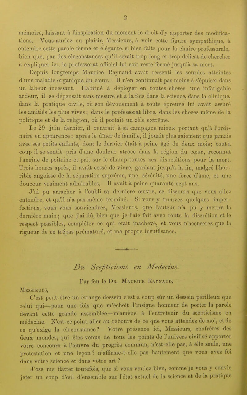 mémoire, laissant à l'inspiration du moment le droit d'y apporter des modifica- tions. Vous auriez eu plaisir, Messieurs, à voir cette figure sympathique, à entendre cette parole ferme et élégante, si bien faite pour la chaire professorale, bien que, par des circonstances qu'il serait trop long et trop délicat de chercher H expliquer ici, le professorat officiel lui soit resté fermé jusqu'à sa mort. Depuis longtemps Maurice Raynaud avait ressenti les sourdes atteintes d'une maladie organique du cœur. Il n'en continuait pas moins à s'épuiser dans un labeur incessant. Habitué à déployer en toutes choses une infatigable ardeur, il se dépensait sans mesure et à la fois dans la science, dans la clinique, dans la pratique civile, où son dévouement à toute épreuve lui avait assuré les amitiés les plus vives ; dans le professorat libre, dans les choses même de la politique et de la religion, où il portait un zèle extrême. Le 29 juin dernier, il rentrait à sa campagne mieux portant qu'à l'ordi- naire en apparence ; après le dîner de famille, il jouait plus gaiement que jamais avec ses petits enfants, dont le dernier était à peine ûgé de deux mois; tout à coup il se sentit pris d'une douleur atroce dans la région du cœur, reconnut l'angine de poitrine et prit sur le champ toutes ses dispositions pour la mort. Trois heures après, il avait cessé de vivre, gardant jusqu'à la fin, malgré l'hor- rible angoisse de la séparation suprême, une sérénité, une force d'âme, et une douceur vraiment admirables. Il avait à peine quarante-sept ans. J'ai pu aï-racher à l'oubli sa dernière œuvre, ce discours que vous allez entendre, et qu'il n'a pas même terminé. Si vous y trouvez quelques imper- fections, vous vous souviendrez. Messieurs, que l'auteur n'a pu y mettre la dernière main ; que j'ai dû, bien que je l'aie fait avec toute la discrétion et le respect possibles, compléter ce qui était inachevé, et vous n'accuserez que la rigueur de ce trépas prématuré, et ma propre insuffisance. Dît Scepticisme en Médecine. Par feu le Dr. Maurice Ratnaud. Messieuhs, C'est peut-être un étrange dessein c'est à coup siir un dessein périlleux que celui qui—pour luie fois que m'échoit l'insigne honneur de porter la parole devant cette grande assemblée—m'amène à l'entretenir du scepticisme en médecine. N'est-ce point aller au rebours de ce que vous attendez de moi, et de ce qu'exige la circonstance? Votre présence ici, I\[essieurs, confrères des deux mondes, qui êtes venus de tous les points de l'univers civilisé apporter votre concours à l'œuvre du progrès commun, n'est-elle pas, à elle seule, une protestation et une leçon? n'affirme-t-elle pas hautement que vous avez foi dans votre science et dans votre art ? J'ose me flatter toutefois, que si vous voulez bien, comme je vous y convie jeter un coup d'œil d'ensemble sur l'état actuel de la science et de la pratiiiue