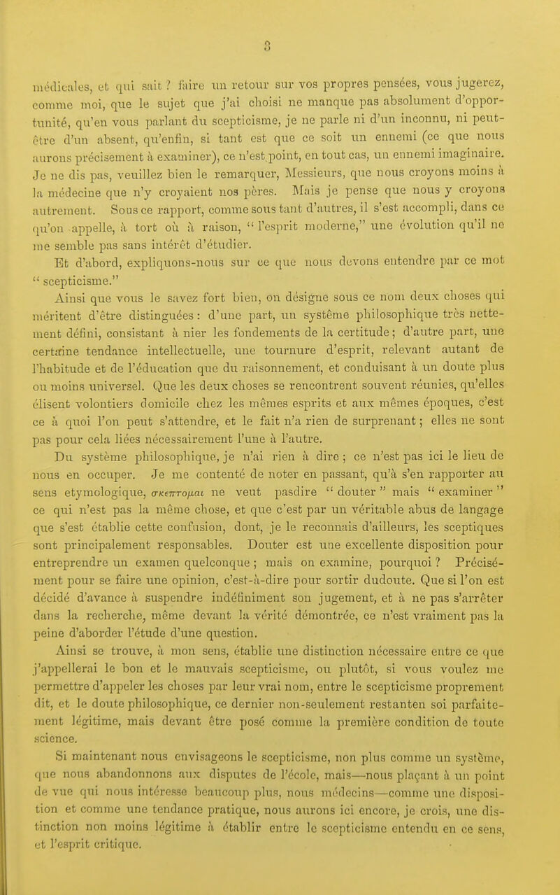 iiiôilicîiles, et qui suit ? itiire un retour sur vos propres pensées, vous jugerez, comme moi, que le sujet que j'ai choisi ne manque pas absolument d'oppor- tunité, qu'en vous parlant clu scepticisme, je ne parle ni d'un inconnu, ni peut- être d'un absent, qu'enfin, si tant est que ce soit un ennemi (ce que nous aurons précisément à examiner), ce n'est.point, en tout cas, un ennemi imaginaire. Je ne dis pas, veuillez bien le remarquer. Messieurs, que nous croyons moins à la médecine que n'y croyaient nos pères. IMais je pense que nous y croyons autrement. Sous ce rapport, comme sous tant d'autres, il s'est accompli, dans ce (ju'on appelle, à tort où à raison,  l'esjirit moderne, une évolution qu'il no me semble pas sans intérêt d'étudier. Et d'abord, expliquons-nous sur ce que nous devons entendre par ce mot  scepticisme. Ainsi que vous le savez fort bien, on désigne sous ce nom deux choses qui méritent d'être distinguées: d'une part, un système philosophique très nette- ment défini, consistant à nier les fondements de la certitude ; d'autre part, une certirine tendance intellectuelle, une tournure d'esprit, relevant autant de l'habitude et de l'éducation que du raisonnement, et conduisant à un doute plus ou moins universel. Que les deux choses se rencontrent souvent réunies, qu'elles élisent volontiers domicile chez les mêmes esprits et aux mêmes époques, c'est ce à quoi l'on peut s'attendre, et le fait n'a rien de surprenant ; elles ne sont pas pour cela liées nécessairement l'une à l'autre. Du système philosophique, je n'ai rien à dire; ce n'est pas ici le lieu de nous en occuper. Je me contenté de noter en passant, qu'à s'en rapporter au sens étymologique, tr/ceTrro/iat ne veut pasdire douter mais examiner ce qui n'est pas la même chose, et que c'est par un véritable abus de langage que s'est établie cette confusion, dont, je le reconnais d'ailleurs, les sceptiques sont principalement responsables. Douter est une excellente disposition pour entreprendre un examen quelconque ; mais on examine, pourquoi ? Précisé- ment pour se faire une opinion, c'est-à-dire pour sortir dudoute. Que si l'on est décidé d'avance à suspendre indéfiniment son jugement, et à ne pas s'arrêter dans la recherche, même devant la vérité démontrée, ce n'est vraiment pas la peine d'aborder l'étude d'une question. Ainsi se trouve, à mon sens, établie une distinction nécessaire entre ce (jue j'appellerai le bon et le mauvais scepticisme, ou plutôt, si vous voulez me permettre d'appeler les choses par leur vrai nom, entre le scepticisme proprement dit, et le doute philosophique, ce dernier non-seulement restanten soi parfaite- ment légitime, mais devant être posé comme la première condition de toute science. Si maintenant nous envisageons le scepticisme, non plus comme un système, que nous abandonnons aux disputes de l'école, mais—nous plaçant à un point de vue qui nous intéresse beaucoup plus, nous médecins—comme une disposi- tion et comme une tendance pratique, nous aurons ici encore, je crois, une dis- tinction non moins légitime à établir entre le scepticisme entendu en ce sens, et l'esprit critique.