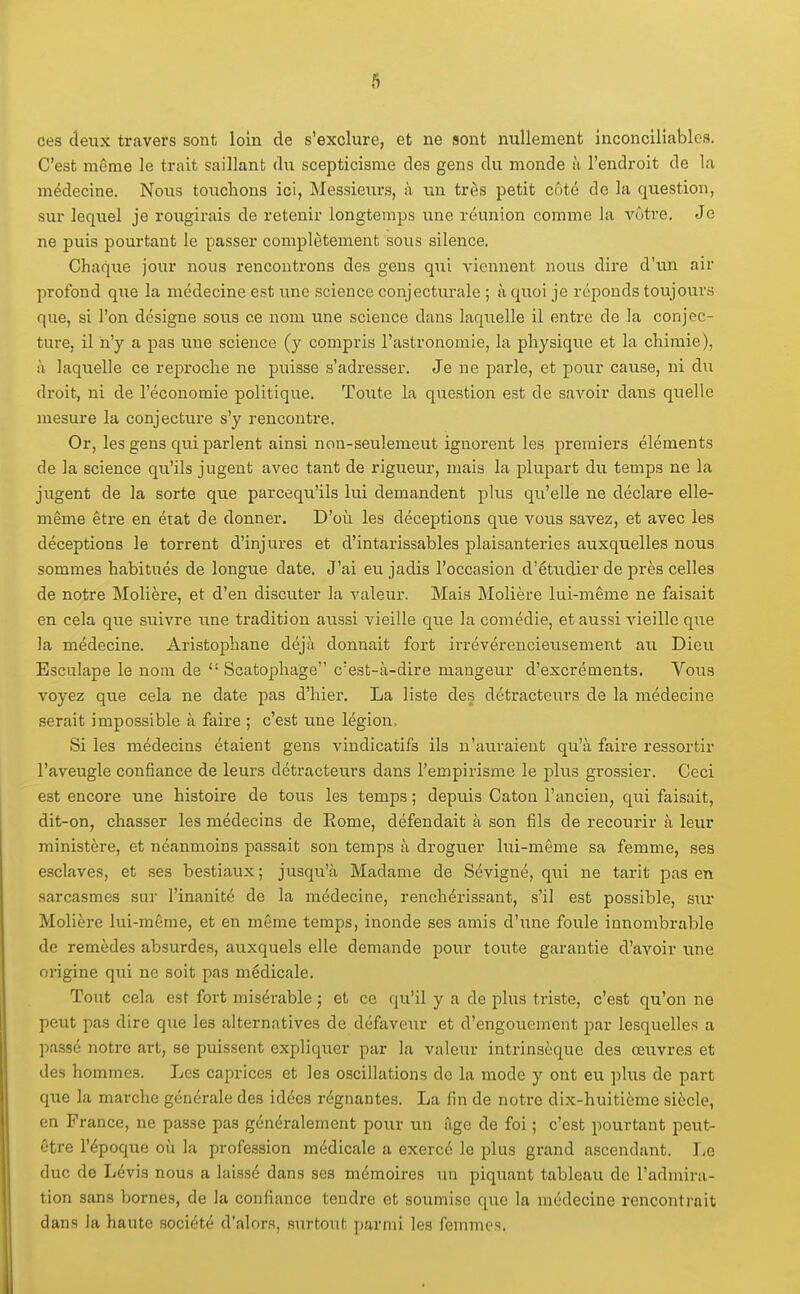 ces deux travers sont loin de s'exclure, et ne sont nullement inconcilîcables. C'est même le trait saillant du scepticisme des gens du monde ii l'endroit de la médecine. Nous touchons ici, Messieiirs, à un très petit côté de la question, sur lequel je rougirais de retenir longtemps une réunion comme la vôtre. Je ne puis pourtant le passer complètement sous silence. Chaque jour nous rencontrons des gens qui viennent nous dire d'un air j^rofond que la médecine est une science conjecturale ; à quoi je réponds toujours que, si l'on désigne sous ce nom une science dans laquelle il entre de la conjec- ture, il n'y a pas une science (y compris l'astronomie, la physique et la chimie), à laquelle ce reproche ne puisse s'adresser. Je ne parle, et pour cause, ni du droit, ni de l'économie politique. Toute la question est de savoir dans quelle mesure la conjectui'e s'y rencontre. Or, les gens qui parlent ainsi non-seulemeut ignorent les premiers éléments de la science qu'ils jugent avec tant de rigueur, mais la plupart du temps ne la jugent de la sorte que parcequ'ils lui demandent plus qu'elle ne déclare elle- même êti-e en état de donner. D'où les déceptions que vous savez, et avec les déceptions le torrent d'injures et d'intarissables plaisanteries auxquelles nous sommes habitués de longue date. J'ai eu jadis l'occasion d'étudier de près celles de notre Molière, et d'en discuter la valeur. Mais Molière lui-même ne faisait en cela que suivre une tradition aussi vieille que la comédie, et aussi vieille que la médecine. AristojAane déjà donnait fort irrévérencieusement au Dieu Esculape le nom de  Scatophage c'est-à-dire mangeur d'excréments. Vous voyez que cela ne date pas d'hier. La liste des détracteurs de la médecine serait impossible à faire ; c'est une légion. Si les médecins étaient gens vindicatifs ils n'auraient qu'à faire ressortir l'aveugle confiance de leurs détracteurs dans l'empirisme le plus grossier. Ceci est encore une histoire de tous les temps ; depuis Caton l'ancien, qui faisait, dit-on, chasser les médecins de Eome, défendait à son fils de recourir à leur ministère, et néanmoins passait son temps à droguer lui-même sa femme, ses esclaves, et ses bestiaux; jusqu'à Madame de Sévigné, qui ne tarit pas en sarcasmes sui l'inanité de la médecine, renchérissant, s'il est possible, siu* Molière lui-même, et en même temps, inonde ses amis d'une foule innombrable de remèdes absurdes, auxquels elle demande pour toute garantie d'avoir une origine qui ne soit pas médicale. Tout cela est fort misérable ; et ce qu'il y a de plus triste, c'est qu'on ne peut pas dire que les alternatives de défavettr et d'engouement par lesquelles a passé notre art, se puissent expliquer par la valeur intrinsèque des œuvres et des hommes. Les caprices et les oscillations de la mode y ont eu plus de part que la marche générale des idées régnantes. La fin de notre dix-huitième siècle, en France, ne passe pas généralement pour un fige de foi ; c'est pourtant peut- être l'époque où la profession médicale a exercé le plus grand ascendant. J^q duc de Lévis nous a laissé dans ses mémoires un piquant tableau de l'admira- tion sans bornes, de la confiance tendre et soumise que la médecine rencontrait dans la haute société d'alor.'t, surtout parmi les femmes.