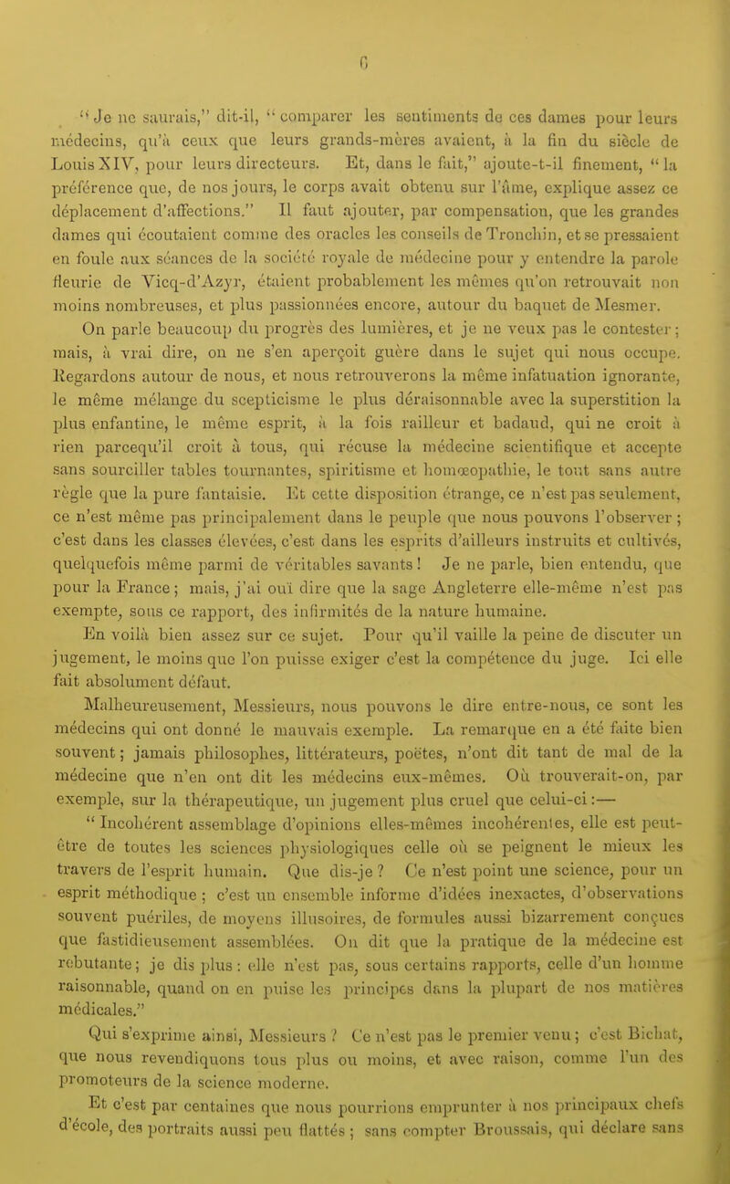 G *• Je uc saurais, dit-il,  comparer les sentiments de ces dames pour leurs Kicdecius, qu'à ceux que leurs grands-mères avaient, à la fin du siècle de LouisXIV, pour leurs directeurs. Et, dans le fait, ajoute-t-il finement, la préférence que, de nos jours, le corps avait obtenu sur l'âme, explique assez ce déplacement d'alFections. Il faut ajouter, par compensation, que les grandes dames qui écoutaient comme des oracles les conseils de Troncliin, et se pressaient en foule aux séances de la société roj'ale de médecine pour y entendre la parole fleurie de Vicq-d'Azyr, étaient probablement les mêmes qu'on retrouvait non moins nombreuses, et plus passionnées encore, autour du baquet de Mesmer. On parle beaucoup du progrès des lumières, et je ne veux pas le contester; mais, à vrai dire, on ne s'en aperçoit guère dans le sujet qui nous occupe. Regardons autour de nous, et nous retrouverons la même infatuation ignorante, le même mélange du scepticisme le plus déraisonnable avec la superstition la plus enfantine, le même esprit, à la fois railleur et badaud, qui ne croit à rien parcequ'il croit à tous, qui récuse la médecine scientifique et accepte sans sourciller tables tournantes, spiritisme et lioinœoijathie, le tout sans autre règle que la pure fantaisie. Et cette disposition étrange, ce n'est pas seulement, ce n'est même pas principalement dans le peui^le que nous pouvons l'observer ; c'est dans les classes élevées, c'est dans les esprits d'ailleurs instruits et cultivés, quelqiiefois même parmi de véritables savants! Je ne parle, bien entendu, que pour la France ; mais, j'ai ouï dire que la sage Angleterre elle-même n'est pas exempte, sous ce rapport, des infirmités de la nature Inimaine. En voilà bien assez sur ce sujet. Pour qu'il vaille la peine de discuter un jugement, le moins que l'on puisse exiger c'est la compétence du juge. Ici elle fait absolument défaut. Malheureusement, Messieurs, nous pouvons le dire entre-nous, ce sont les médecins qui ont donné le mauvais exemple. La remar(}ue en a été faite bien souvent ; jamais philosophes, littérateurs, poètes, n'ont dit tant de mal de la médecine que n'en ont dit les médecins eux-mêmes. Où trouverait-on, par exemple, sur la thérapeutique, un jugement plus cruel que celui-ci :—  Incohérent assemblage d'opinions elles-mêmes incohérentes, elle est peut- être de toutes les sciences physiologiques celle où se peignent le mieux les travers de l'esprit humain. Que dis-je ? Ce n'est point une science, pour un esprit méthodique ; c'est un ensemble informe d'idées inexactes, d'observations souvent puériles, de moyens illusoires, de formules aussi bizarrement conçues que fastidieusement assemblées. On dit que la pratique de la médecine est rebutante ; je dis plus : elle n'est pas, sous certains rapports, celle d'un liomme raisonnable, quand on en puise les principes dans la plupart de nos matières médicales. Qui s'exi3rime ainsi, Messieurs Ce n'est pas le premier venu ; c'est Bichat, que nous revendiquons tous plus ou moins, et avec raison, comme l'un des promoteiu-s de la science moderne. Et c'est par centaines que nous pourrions emprunter à nos principaux chefs d'école, des portraits aussi peu flattés ; sans compter Broussais, qui déclare sans