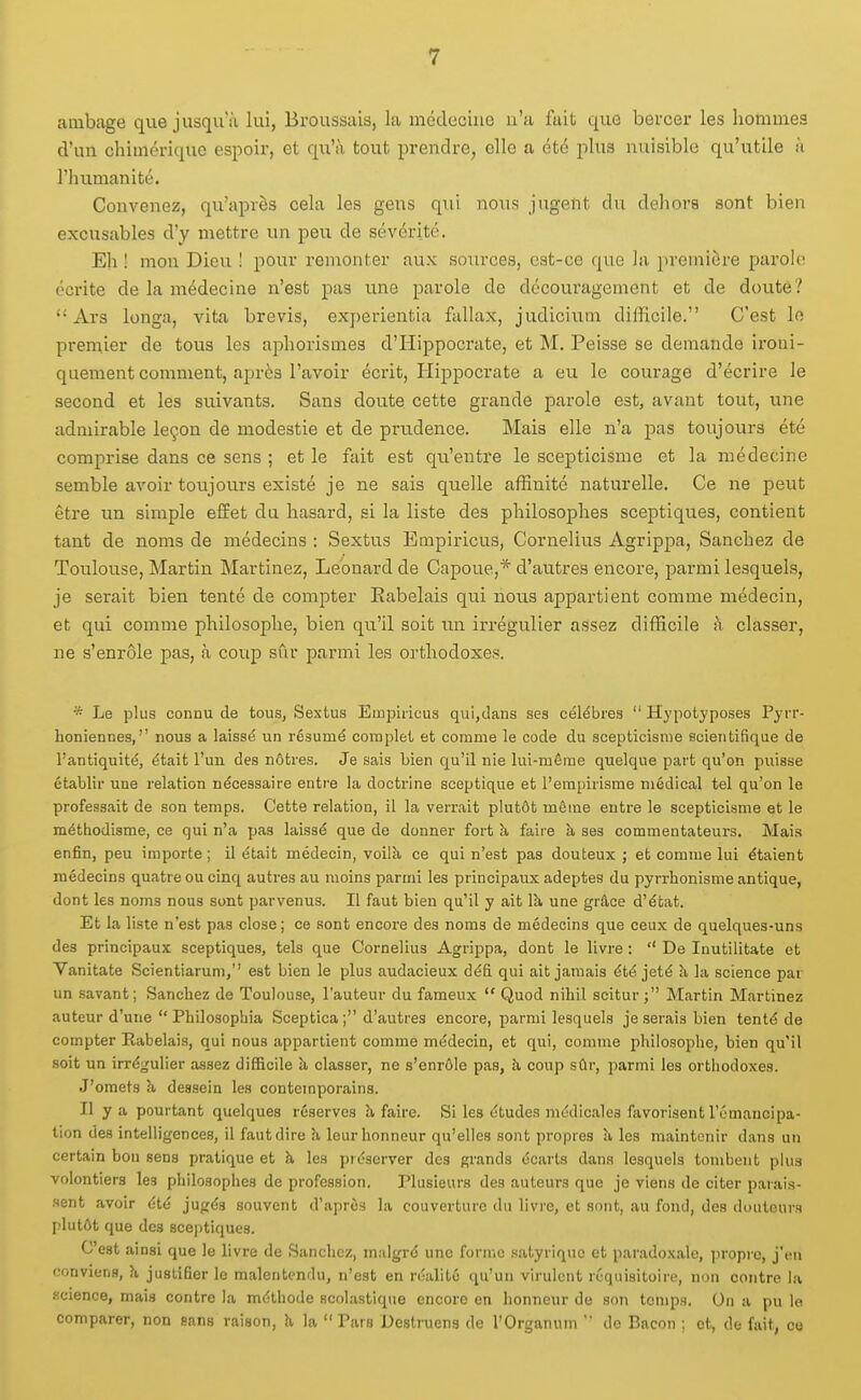 ambage que jusqu'à lui, Broussais, la médecine n'a fait que bercer les hommes d'un chimérique espoir, et qu'à tout prendre, elle a été plus nuisible qu'utile à l'himianité. Convenez, qu'après cela les gens qui nous jugent du dehors sont bien excusables d'y mettre un peu de sévérité. Eh ! mon Dieu ! pour remonter aux sources, est-ce que la première parohi écrite de la médecine n'est pas une parole de découragement et de doute?  Ars longa, vita brevis, experientia fcillax, judicium difficile. C'est lo premier de tous les ajDhorismes d'Hippocrate, et M. Peisse se demande ironi- quement comment, après l'avoir écrit, Plippocrate a eu le courage d'écrire le second et les suivants. Sans doute cette grande parole est, avant tout, une admirable leçon de modestie et de prudence. Mais elle n'a pas toujours été comprise dans ce sens ; et le fait est qu'entre le scepticisme et la médecine semble avoir toujours existé je ne sais quelle affinité naturelle. Ce ne peut être un simple effet du hasard, si la liste des philosophes sceptiques, contient tant de noms de médecins : Sextus Empiricus, Cornélius Agrippa, Sanchez de Toulouse, Martin Martinez, Léonard de Capoue,* d'autres encore, parmi lesquels, je serait bien tenté de compter Eabelais qui nous appartient comme médecin, et qui comme philosophe, bien qu'il soit un irrégulier assez difficile à classer, ne s'enrôle pas, à coup sûr parmi les orthodoxes. * Le plus connu de tous, Sextus Empiricus qui,dans ses célèbres  Hypotyposes Pyrr- honiennes, nous a laissé un résumé complet et comme le code du scepticisme scientifique de l'antiquité, était l'un des nôtres. Je sais bien qu'il nie lui-même quelque part qu'on puisse établir une relation nécessaire entre la doctrine sceptique et l'empirisme médical tel qu'on le professait de son temps. Cette relation, il la verrait plutôt môme entre le scepticisme et le méthodisme, ce qui n'a pas laissé que de donner fort à faire à ses commentateurs. Mais enfin, peu importe ; il était médecin, voilà, ce qui n'est pas douteux ; et comme lui étaient médecins quatre ou cinq autres au moins parmi les principaux adeptes du pyrrhonisme antique, dont les noms nous sont parvenus. Il faut bien qu'il y ait là, une grâce d'état. Et la liste n'est pas close ; ce sont encore des noms de médecins que ceux de quelques-uns des principaux sceptiques, tels que Cornélius Agrippa, dont le livre :  De Inutilitate et Vanitate Scientiarum,'' est bien le plus audacieux défi qui ait jamais été jeté à la science par un savant; Sanchez de Toulouse, l'auteur du fameux  Quod nihil scitur; Martin Martinez auteur d'une  Philosophia Sceptica ; d'autres encore, parmi lesquels je serais bien tenté de compter Rabelais, qui nous appartient comme médecin, et qui, comme philosophe, bien qu'il soit un irrégulier assez difficile à classer, ne s'enrôle pas, à coup sûr, parmi les orthodoxes. J'omets h, dessein les contemporains. Il y a pourtant quelques réserves h, faire. Si les études médicales favorisent l'émancipa- tion des intelligences, il faut dire h, leur honneur qu'elles sont propres à, les maintenir dans un certain bon sens pratique et h les piéscrver dos grands écarts dans lesquels tombent plus volontiers les philosophes de profession. Plusieurs des auteurs que je viens de citer paiais- sent avoir été jugés souvent d'après la couverture du livre, et sont, au fond, des douleurs plutôt que des sceptiques. C'est ainsi que le livre de Sanchez, m.ilgré une forme .satyriquc et par.adoxale, jiropic, j'en conviens, à justifier le malentendu, n'est en réalité qu'un virulent réquisitoire, non contre la science, mais contre la méthode scolustique encore en honneur de son temps. On a pu le comparer, non sans raison, h la  Pars Destrueng de l'Organum  de Bacon ; et, de fait, co