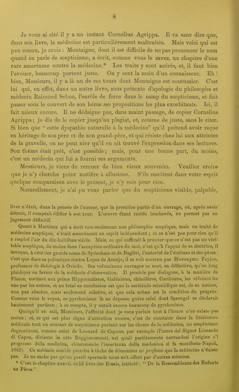 Je vous ai cité il y a uû instant Cornélius Agrippa, Il va sans dire que, dans son livre, la médecine est particulièrement maltraitée. Mais voici qui est peu connu, je crois : Montaigne, dont il est difficile de ne pas prononcer le nom quand on parle de scepticisme, a écrit, comme vous le savez, un chapitre d'une rare amertume contre la médecine.* Les traits y sont acérés, et, il faut bien l'avouer, beaucoup portent juste. On y sent la main d'un connaisseur. Eh ! bien, Messieurs, il y a là un de ces tours dont Montaigne est coutumier. C'est lui qui, en effet, dans un autre livre, sous prétexte d'apologie du philosophe et médecin Eainiond Sebon, l'enrôle de force dans le camp du scepticisme, et fait passer sous le couvert de son héros ses propositions les plus exorbitants. Ici, il fait mieux encore. Il ne dédaigne pas, dans maint passage, de copier Cornélius Agrippa; je dis de le copier jusqu'au plagiat, et, comme de juste, sans le citer. Si bien que  cette dyspathie naturelle à la médecine qu'il prétend avoir reçue en héritage de son père et de son grand-père, et qui résiste chez lui aux atteintes de la gravelle, on ne peut nier qu'il en ait trouvé l'expression dans ses lectures. Son thème était prêt, c'est possible ; mais, pour une bonne part, du moins, c'est un médecin qui lui a fourni ses arguments. Messieurs, je viens de remuer de bien vieux souvenirs. Veuillez croire que je n'y cherche point matière à alhisions. S'ils suscitent dans votre esprit quelque comparaison avec le présent, je n'y suis pour rien. Naturellement, je n'ai pu vous parler que du scepticisme visible, palpable, livre n'était, dans la pensée de l'auteur, que la première partie d'un ouvrage, où, après avoir détruit, il comptait édifier h, son tour. L'œuvre étant restée inachevée, ne permet pas un jugement définitif. Quant à Martinez qui a écrit non-seulemenb une philosophie sceptique, mais un traité de médecine sceptique, c'était assurément un esprit indépendant ; et ce n'est pas pour rien qu'il a respiré l'air du dix-huitième siècle. I^Iais, ce qui suffirait k prouver que ce n'est pas un véri- table sceptique, du moins dans l'acception ordinaire du mot, c'est qu'à l'appui de sa doctrine, il invoque, à côté des grands noms de Sydenham et de Baglivi, l'autorité de l'écriture et des pères ; c'est que dans sa polémique contre Lopez de Aranjo, il se voit soutenu par Hieronymo Feyjoo, professeur de théologie à Oviedo. Ses volumineux ouvrages ne sont, en définitive, qu'un long plaidoyer en faveur de la méthode d'observation. Il procède par dialogues, h. la manière de Platon, mettant aux prises Hippocratistes, Galénistes, chimiâtres, Cartésiens, les réfutant les uns par les autres, et au total sa conclusion est que la certitude scientifique est, de sa nature, non pas absolue, mais seulement relative, et que cela même est la condition du progrès. Comme vous le voyez, ce pyrrhonisme là. ne dépasse guère celui dont Sprengel se déclarait hautement partisan : îi ce compte, il y aurait encore beaucoup de pyrrhouiens. Quoiqu'il en sait, Messieurs, l'affinité dont je vous parlais tout à l'heure n'en existe pas moins ; et, ce qui est plus digne d'attention encore, c'est de constater dans la littérature médicale tout un courant de scepticisme portant sur les choses de la médecine, un scepticisme dogmatisant, comme celui de Léonard de Capoue, par exemple (Parère del Signer Lionardo di Capoa, divisato in otto Eaggionamenti, nei quali partitamente narrandosi l'origine c'I progresse délia medicina, cliiaramente l'incertezza délia medesinia si fa manifesta-Napoli, 1685). Ce médecin semble prendre h tâche de démontrer c.r professa que la médecine n'éxiste pas. Je ne sache pas qu'un pareil spectacle nous soit offert par d'autres sciences. * C'est le chapitre xxxvii. dul5 livre des Essais, intitulé :  De la Ressemblance des Enfants ux Pères.''