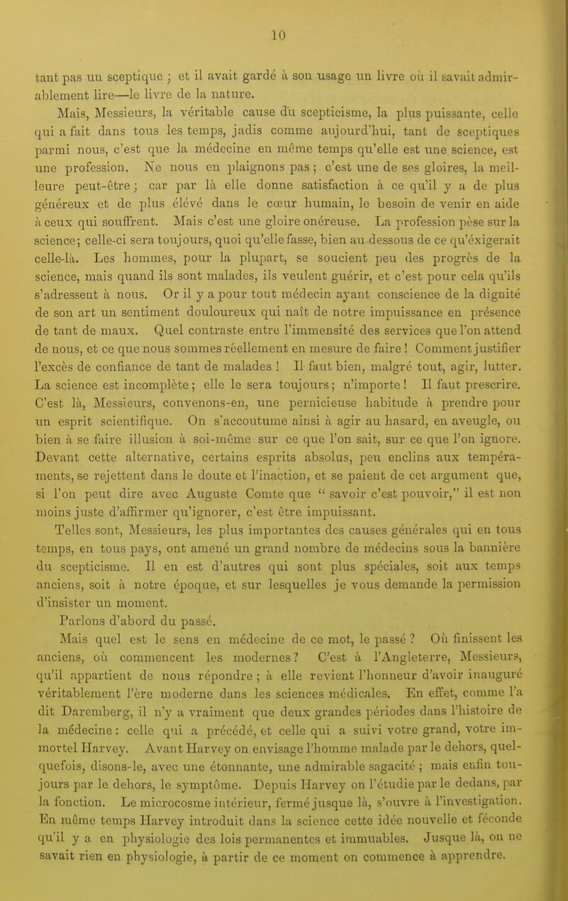 tant pas uu sceptique ; et il avait gardé à sou usage un livre où il savait admir- ablement lire—le livre de la natui-e. Mais, Messieurs, la véritable cause du scepticisme, la plus puissante, celle quiaftiit dans toixs les temps, jadis comme aujourd'hui, tant de sceptiques parmi nous, c'est que la médecine en même temps qu'elle est une science, est une profession. Ne nous en plaignons pas ; c'est une de ses gloires, la meil- leure peut-être ; car par là elle donne satisfaction à ce qu'il y a de plus généreux et de plus élevé dans le cœur humain, le besoin de venir en aide à ceux qui souffrent. Mais c'est une gloire onéreuse. La profession pèse sur la science; celle-ci sera toujours, quoi qu'elle fasse, bien au-dessous de ce qu'exigerait celk-là. Les hommes, pour la plupart, se soucient peu des progrès de la science, mais quand ils sont malades, ils veulent guérir, et c'est pour cela qu'ils s'adressent à nous. Or il y a pour tout médecin ayant conscience de la dignité de son art un sentiment douloureux qu.i naît de notre impuissance en présence de tant de maux. Quel contraste entre l'immensité des services que l'on attend de nous, et ce que nous sommes réellement en mesure de faire ! Comment justifier l'excès de confiance de tant de malades ! Il faut bien, malgré tout, agir, lutter. La science est incomplète; elle le sera toujours; n'importe! Il faut prescrire. C'est là, Messieurs, convenons-en, une pernicieuse habitude à prendre pour un esprit scientifique. On s'accoutume ainsi à agir au hasard, en aveugle, ou bien à se faire illusion à soi-même sur ce que l'on sait, sur ce que l'on ignore. Devant cette alternative, certains esprits absolus, peu enclins aux tempéra- ments, se rejettent dans le doute et l'inaction, et se paient de cet argument que, si l'on peut dire avec Auguste Comte que  savoir c'est pouvoir, il est non moins juste d'affirmer qu'ignorer, c'est être impuissant. Telles sont. Messieurs, les plus importantes des causes générales qui en tous temps, en tous pays, ont amené un grand nombre de médecins sous la bannière du scepticisme. Il en est d'autres qui sont plus spéciales, soit aux temps anciens, soit à notre époque, et sur lesquelles je vous demande la permission d'insister un moment. Parlons d'abord du passé. Mais quel est le sens en médecine de ce mot, le passé ? Où finissent les anciens, où commencent les modernes? C'est à l'Angleterre, INIessieurs, qu'il appartient de nous répondre ; à elle revient l'honneur d'avoir inauguré véritablement l'ère moderne dans les sciences médicales. En effet, comme l'a dit Daremberg, il n'y a vraiment que deux grandes périodes dans l'histoire de la médecine : celle qui a précédé, et celle qui a suivi votre grand, votre im- mortel Harvey. Avant Harvey on envisage l'homme malade par le dehors, quel- quefois, disons-le, avec une étonnante, une admirable sagacité ; mais enfin tou- jours par le dehors, le symptôme. Depuis Harvey on l'étudié par le dedans, par la fonction. Le microcosme intérieur, fermé jusque là, s'ouvre à l'investigation. En même temps Harvey introduit dans la science cette idée nouvelle et féconde qu'il y a en physiologie des lois permanentes et inunuables. Jusque là, on ne savait rien en physiologie, à partir de ce moment on commence à apprendre.