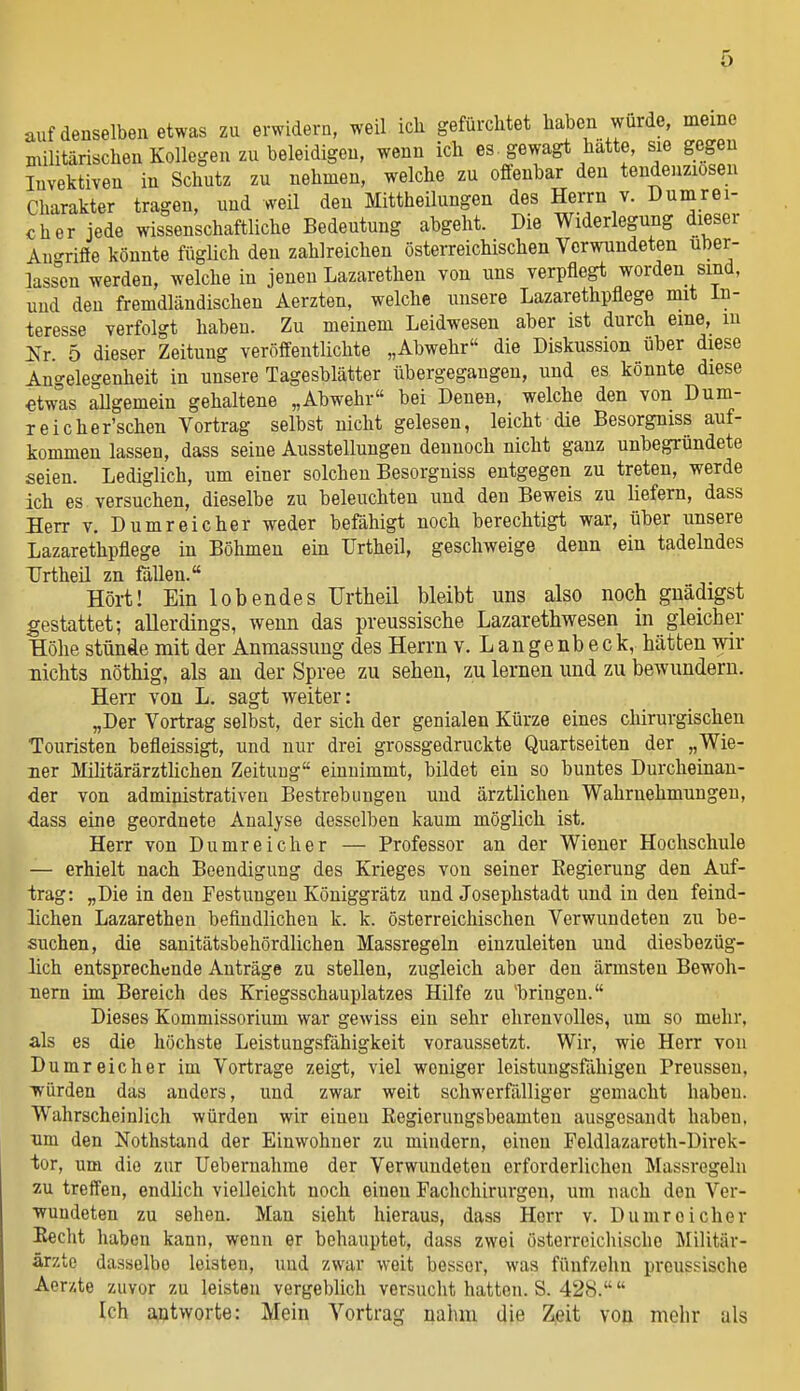 auf denselben etwas zu erwidern, weil ich gefürchtet haben wurde, meine militärischen Kollegen zu beleidigen, wenn ich es . gewagt hatte, sie gegen Invektiven in Schutz zu nehmen, welche zu offenbar den tendenziösen Charakter tragen, und weil den Mittheilungen des Herrn v. Dumrei- oher jede wissenschaftliche Bedeutung abgeht. Die Widerlegung dieser Aii-rifle könnte füghch den zahlreichen österreichischen Verwundeten über- lassen werden, welche in jenen Lazarethen von uns verpflegt worden sind, und den fremdländischen Aerzten, welche unsere Lazarethpflege mit In- teresse verfolgt haben. Zu meinem Leidwesen aber ist durch eine, lu 2^r. 5 dieser Zeitung veröffentlichte „Abwehr die Diskussion über diese Angelegenheit in unsere Tagesblätter übergegangen, und es könnte diese etwas allgemein gehaltene „Abwehr« bei Denen, welche den von Dum- reicher'schen Vortrag selbst nicht gelesen, leicht die Besorgniss auf- kommen lassen, dass seine Ausstellungen dennoch nicht ganz unbegründete seien. Lediglich, um einer solchen Besorgniss entgegen zu treten, werde ich es versuchen, dieselbe zu beleuchten und den Beweis zu liefern, dass Herr v. Dumreicher weder befähigt noch berechtigt war, über unsere Lazarethpflege in Böhmen ein Urtheil, geschweige denn ein tadelndes TJrtheil zn fällen. Hört! Ein lobendes TJrtheil bleibt uns also noch gnädigst gestattet; allerdings, wenn das preussische Lazarethwesen in gleicher Höhe stünde mit der Anraassung des Herrn v. L an genb eck, hätten wir nichts nöthig, als au der Spree zu sehen, zu lernen und zu bewundern. Herr von L. sagt weiter: „Der Vortrag selbst, der sich der genialen Kürze eines chirurgischen Touristen befleissigt, und nur drei grossgedruckte Quartseiten der „Wie- ner Mihtärärztlichen Zeitung einnimmt, bildet ein so buntes Durcheinan- der von administrativen Bestrebungen und ärztlichen Wahrnehmungen, dass eine geordnete Analyse desselben kaum möglich ist. Herr von Dumreicher — Professor an der Wiener Hochschule — erhielt nach Beendigung des Krieges von seiner Eegierung den Auf- trag: „Die in den Festungen Königgrätz und Josephstadt und in den feind- lichen Lazarethen befindlichen k. k. österreichischen Verwundeten zu be- suchen, die sanitätsbehördlichen Massregeln einzuleiten und diesbezüg- lich entsprechende Anträge zu stellen, zugleich aber den ärmsten Bewoh- nern im Bereich des Kriegsschauplatzes Hilfe zu 'bringen. Dieses Kommissorium war gewiss ein sehr ehrenvolles, um so mehr, als es die höchste Leistungsfähigkeit voraussetzt. Wir, wie Herr von Dumreicher im Vortrage zeigt, viel woniger leistungsfähigen Preussen, würden das anders, und zwar weit schwerfälliger gemacht haben. Wahrscheinlich würden wir einen Kegierungsbeamten ausgosaudt haben, um den Nothstand der Einwohner zu mindern, einen Feldlazareth-Direk- tor, um die zur Uebernahme der Verwundeten erforderlichen Massregeln zu treffen, endlich vielleicht noch einen Fachchirurgen, um nach den Ver- wundeten zu sehen. Man sieht hieraus, dass Herr v. Dumreicher Eecht haben kann, wenn er behauptet, dass zwei österreichische Militär- ärzte dasselbe leisten, und zwar weit besser, was fünfzehn preussische Aerxte zuvor zu leisten vergeblich versucht hatten. S. 428. Ich antworte: Mein Vortrag nahm die Zjeit von mehr als