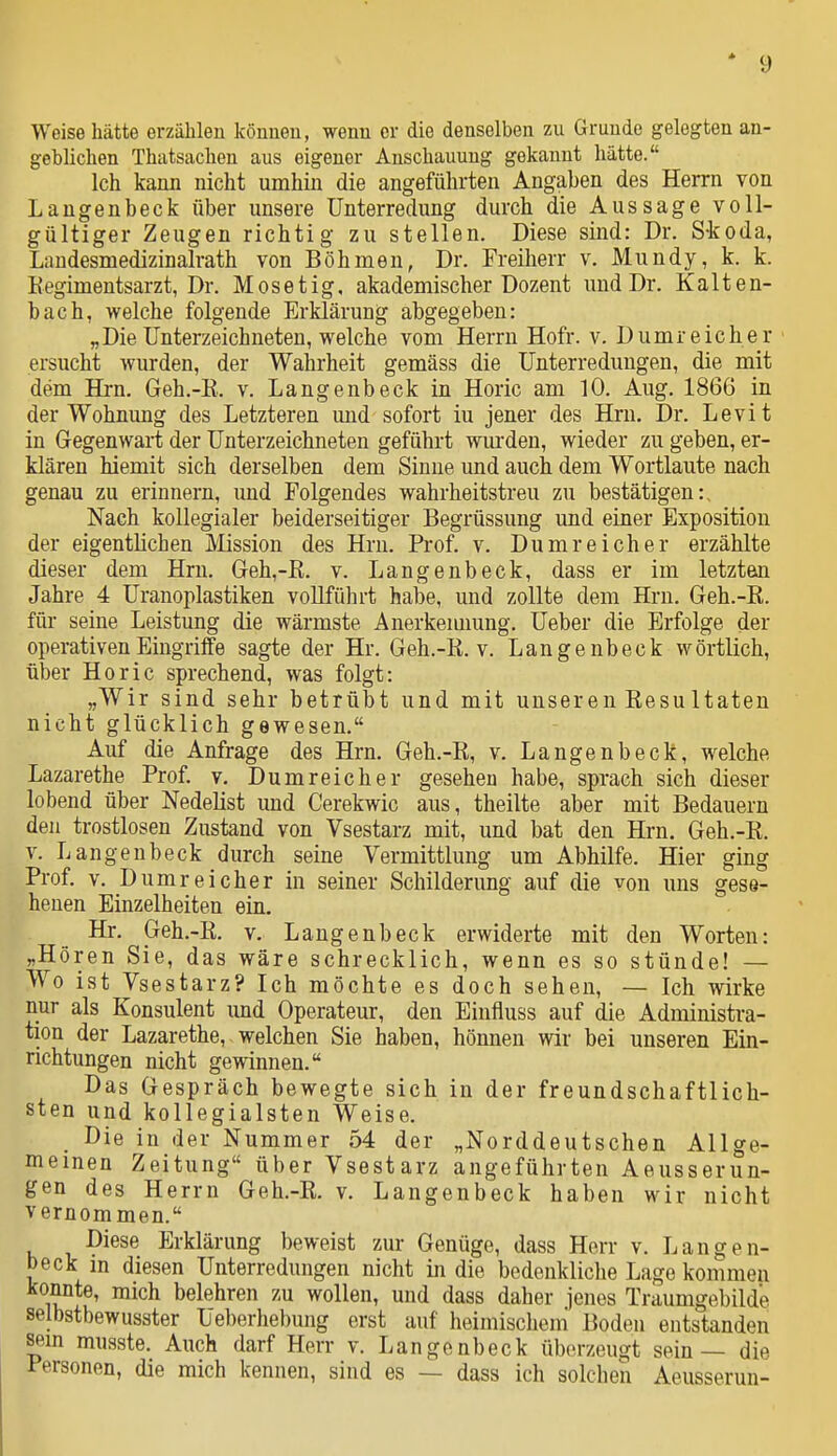 Weise hätte erzählen Icönueu, wenn er die denselben zu Grunde gelegten an- geblichen Thatsachen aus eigener Anschauung gekannt hätte. Ich kann nicht umhin die angeführten Angaben des Herrn von Laugenbeck über unsere Unterredung durch die Aussage voll- gültiger Zeugen richtig zu stellen. Diese sind: Dr. S-koda, Landesmedizinalrath von Böhmen, Dr. Freiherr v. Mundy, k. k. Kegimentsarzt, Dr. Mos et ig. akademischer Dozent und Dr. Kalten- bach, welche folgende Erklärung abgegeben: „Die Unterzeichneten, welche vom Herrn Hofr. v. D umreich er ersucht wurden, der Wahrheit gemäss die Unterredungen, die mit dem Hrn. Geh.-E. v. Langenbeck in Horic am 10. Aug. 1866 in der Wohnung des Letzteren und sofort iu jener des Hrn. Dr. Levit in Gegenwart der Unterzeichneten geführt wm'den, wieder zu geben, er- klären hiemit sich derselben dem Sinne und auch dem Wortlaute nach genau zu erinnern, und Folgendes wahrheitstreu zu bestätigen:. Nach kollegialer beiderseitiger Begrüssung und einer Exposition der eigentlichen Mission des Hrn. Prof. v. Du mr ei eher erzählte dieser dem Hrn. Geh,-E. v. Langenbeck, dass er im letztan Jahre 4 Uranoplastiken voUführt habe, und zollte dem Hrn. Geh.-R. für seine Leistung die wärmste Anerkennung. Ueber die Erfolge der operativen Eingriffe sagte der Hr. Geh.-R. v. Langenbeck wörtlich, über Horic sprechend, was folgt: „Wir sind sehr betrübt und mit unseren ResuItaten nicht glücklich gewesen. Auf die Anfrage des Hrn. Geh.-R, v. Langenbeck, welche Lazarethe Prof. v. Dumreicher gesehen habe, sprach sich dieser lobend über Nedelist und Cerekwic aus, theilte aber mit Bedauern den trostlosen Zustand von Vsestarz mit, und bat den Hrn. Geh.-R. V. Langenbeck durch seine Vermittlung um Abhilfe. Hier ging Prof, V. Dumreicher in seiner Schilderung auf die von uns gese- henen Einzelheiten ein. Hr. Geh.-R. v. Langenbeck erwiderte mit den Worten: „Hören Sie, das wäre schrecklich, wenn es so stünde! — Wo ist Vsestarz? Ich möchte es doch sehen, — Ich wirke nur als Konsulent imd Operateur, den Einfluss auf die Administra- tion der Lazarethe, welchen Sie haben, hönnen wir bei unseren Ein- richtungen nicht gewinnen. Das Gespräch bewegte sich in der freundschaftlich- sten und kollegialsten Weise. Die in der Nummer 54 der „Norddeutschen Allge- meinen Zeitung über Vsestarz angeführten Aeusserun- gen des Herrn Geh.-R. v. Langenbeck haben wir nicht vernommen. Diese Erklärung beweist zur Genüge, dass Herr v. Langen- beck m diesen Unterredungen nicht in die bedenkliche Lage kommen konnte, mich belehren zu wollen, und dass daher jenes Traumgebilde selbstbewusster Ueberhebung erst auf heimischem Boden entstanden Sern musste. Auch darf Herr v. Langenbeck überzeugt sein — die Personen, die mich kennen, sind es — dass ich solchen Aeusserun-