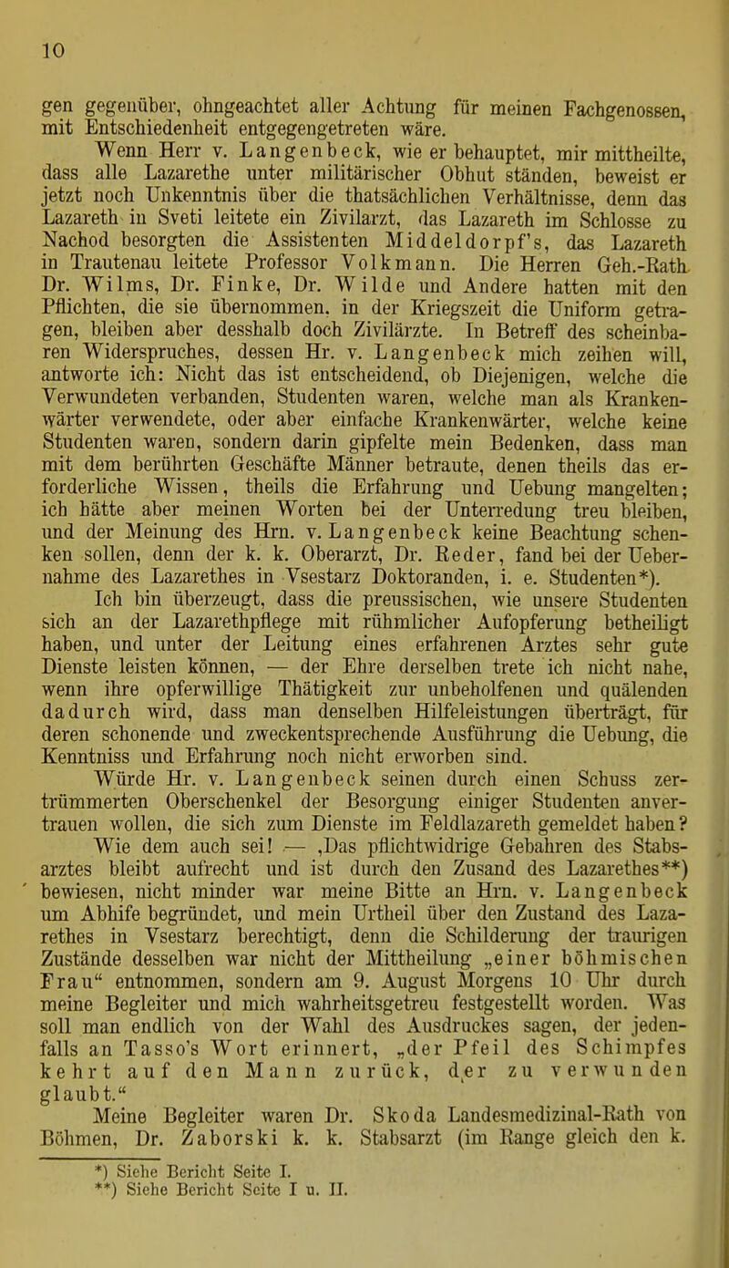 gen gegenüber, ohngeachtet aller Achtung für meinen Fachgenossen, mit Entschiedenheit entgegengetreten wäre. Wenn Herr v. Langenbeck, wie er behauptet, mir mittheilte, dass alle Lazarethe unter militärischer Obhut ständen, beweist er jetzt noch Unkenntnis über die thatsächlichen Verhältnisse, denn das Lazareth in Sveti leitete ein Zivilarzt, das Lazareth im Schlosse zu Nachod besorgten die Assistenten Middeldorpf's, das Lazareth in Trautenau leitete Professor Volk mann. Die Herren Geh.-Kath. Dr. ViTilms, Dr. Finke, Dr. Wilde und Andere hatten mit den Pflichten, die sie übernommen, in der Kriegszeit die Uniform geti-a- gen, bleiben aber desshalb doch Zivilärzte. In Betreff des scheinba- ren Widerspruches, dessen Hr. v. Langenbeck mich zeihen will, antworte ich: Nicht das ist entscheidend, ob Diejenigen, welche die Verwundeten verbanden, Studenten waren, welche man als Kranken- wärter verwendete, oder aber einfache Krankenwärter, welche keine Studenten waren, sondern darin gipfelte mein Bedenken, dass man mit dem berührten Geschäfte Männer betraute, denen theils das er- forderliche Wissen, theils die Erfahrung und Uebung mangelten; ich hätte aber meinen Worten bei der Unten-edung treu bleiben, und der Meinung des Hrn. v. Langenbeck keine Beachtung schen- ken sollen, denn der k. k. Oberarzt, Dr. ßeder, fand bei der Ueber- nahme des Lazarethes in Vsestarz Doktoranden, i. e. Studenten*). Ich bin überzeugt, dass die preussischen, Avie unsere Studenten sich an der Lazarethpflege mit rühmlicher Aufopferung betheiügt haben, und unter der Leitung eines erfahrenen Arztes sehr gute Dienste leisten können, — der Ehre derselben trete ich nicht nahe, wenn ihre opferwillige Thätigkeit zur unbeholfenen und quälenden dadurch wird, dass man denselben Hilfeleistungen überträgt, für deren schonende und zweckentsprechende Ausführung die Uebung, die Kenntniss und Erfahrung noch nicht erworben sind. Würde Hr. v. Langenbeck seinen durch einen Schuss zer- trümmerten Oberschenkel der Besorgung einiger Studenten anver- trauen wollen, die sich zum Dienste im Feldlazareth gemeldet haben ? Wie dem auch sei! .— ,Das pflichtwidrige Gebahren des Stabs- arztes bleibt aufrecht und ist durch den Zusand des Lazarethes**) bewiesen, nicht minder war meine Bitte an Hrn. v. Langenbeck um Abhife begründet, und mein Urtheil über den Zustand des Laza- rethes in Vsestarz berechtigt, denn die Schilderung der traurigen Zustände desselben war nicht der Mittheilung „einer böhmischen Frau entnommen, sondern am 9. August Morgens 10 Uhr durch meine Begleiter und mich wahrheitsgetreu festgestellt worden. Was soll man endlich von der Wahl des Ausdruckes sagen, der jeden- falls an Tasso's Wort erinnert, „der Pfeil des Schimpfes kehrt auf den Mann zurück, der zu verwunden glaubt. Meine Begleiter waren Dr. Skoda Landesraedizinal-Rath von Böhmen, Dr. Zaberski k. k. Stabsarzt (im Range gleich den k. *) Siehe Bericht Seite I. **) Siehe Bericht Seite I u. IL