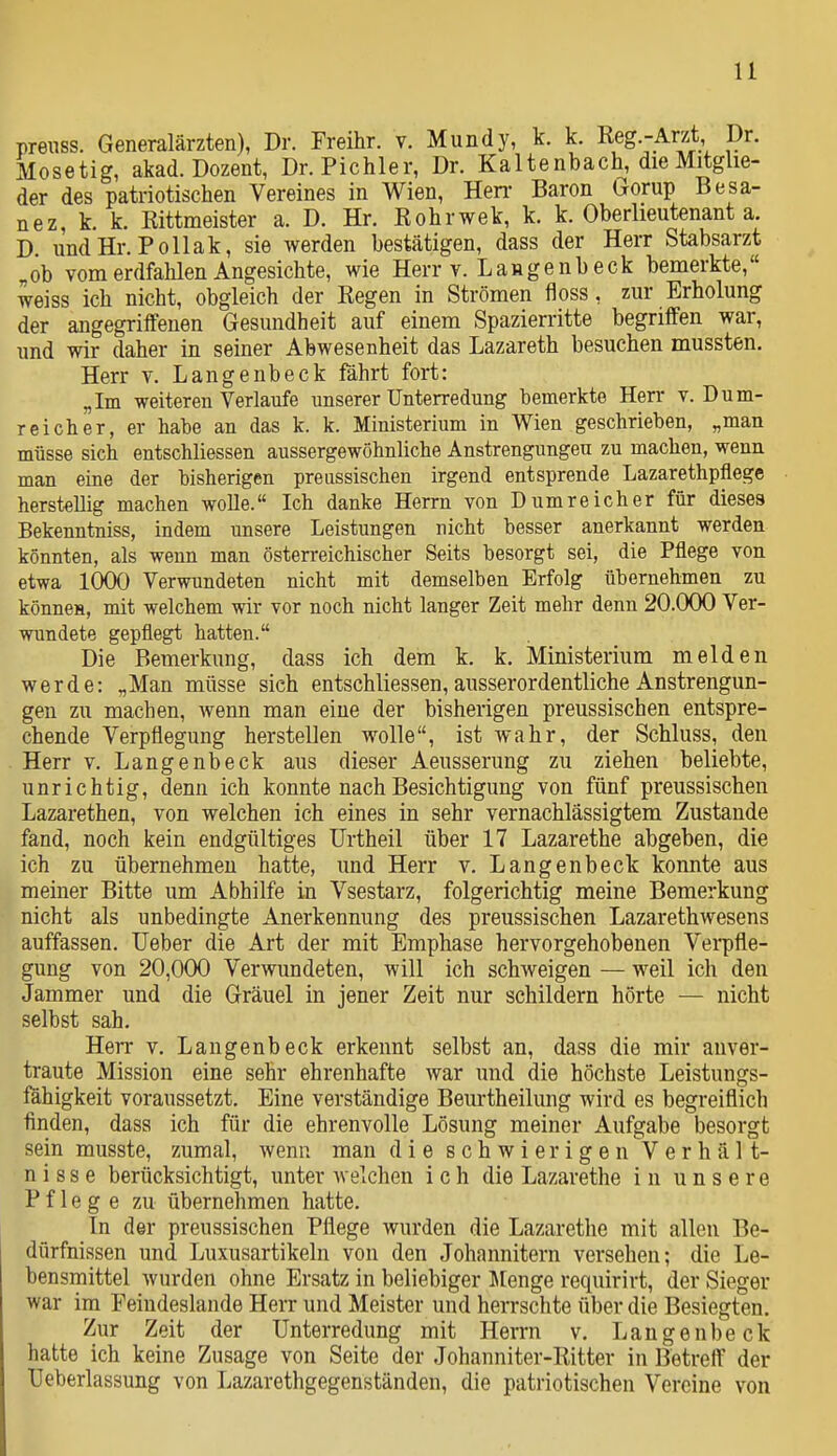 prenss. Generalärzten), Dr. Freihr. v. Mundy, k. k. Ueg.-Ant Dr. Mosetig, akad. Dozent, Dr. Pichler, Dr. Kaltenbach, die Mitglie- der des patriotischen Vereines in Wien, Hen- Baron Gorup Besa- tt ez, k. k. Rittmeister a. D. Hr. Rohrwek, k. k. Oberlieutenant a. D. undHr. Pollak, sie werden bestätigen, dass der Herr Stabsarzt „ob vom erdfahlen Angesichte, wie Herr v. Langenb eck bemerkte, weiss ich nicht, obgleich der Regen in Strömen floss, zm- Erholung der angegriffenen Gesundheit auf einem Spazierritte begriffen war, und wir daher in seiner Abwesenheit das Lazareth besuchen mussten. Herr v. Langenbeck fährt fort: „Im weiteren Verlaufe unserer Unterredung bemerkte Herr t. Dum- reicher, er habe an das k. k. Ministerium in Wien geschrieben, „man müsse sich entschliessen aussergewöhnliche Anstrengungen zu machen, wenn man eine der bisherigen preussischen irgend entsprende Lazarethpflege herstellig machen wolle. Ich danke Herrn von Dum reich er für dieses Bekenntniss, indem unsere Leistungen nicht besser anerkannt werden könnten, als weun man österreichischer Seits besorgt sei, die Pflege von etwa 1000 Verwundeten nicht mit demselben Erfolg übernehmen zu könneH, mit welchem wir vor noch nicht langer Zeit mehr denn 20.000 Ver- wundete gepflegt hatten. Die Bemerkung, dass ich dem k. k. Ministerium melden werde: „Man müsse sieh entschliessen, ausserordentliche Anstrengun- gen zu machen, wenn man eine der bisherigen preussischen entspre- chende Verpflegung herstellen wolle, ist wahr, der Schluss, den Herr v. Langenbeck aus dieser Aeusserung zu ziehen beliebte, unrichtig, denn ich konnte nach Besichtigung von fünf preussischen Lazarethen, von welchen ich eines in sehr vernachlässigtem Zustande fand, noch kein endgültiges ürtheil über 17 Lazarethe abgeben, die ich zu übernehmen hatte, und Herr v. Langenbeck konnte aus meiner Bitte um Abhilfe in Vsestarz, folgerichtig meine Bemerkung nicht als unbedingte Anerkennung des preussischen Lazarethwesens auffassen. lieber die Art der mit Emphase hervorgehobenen Verpfle- gung von 20,000 Verwundeten, will ich schweigen — weil ich den Jammer und die Gräuel in jener Zeit nur schildern hörte — nicht selbst sah. Herr v. Langenbeck erkennt selbst an, dass die mir anver- traute Mission eine sehr ehrenhafte war und die höchste Leistungs- fähigkeit voraussetzt. Eine verständige Beurtheilung wird es begreiflich finden, dass ich für die ehrenvolle Lösung meiner Aufgabe besorgt sein musste, zumal, wenn man die schwierigen Verhält- nisse berücksichtigt, unter aveichen i ch die Lazarethe in unsere Pflege zu übernehmen hatte. In der preussischen Pflege wurden die Lazarethe mit allen Be- dürfnissen und Luxusartikeln von den Johannitern versehen; die Le- bensmittel wurden ohne Ersatz in beliebiger Stenge requirirt, der Sieger war im Feindeslande Herr und Meister und herrschte über die Besiegten. Zur Zeit der Unterredung mit Herrn v. Langenbeck hatte ich keine Zusage von Seite der Johanniter-Ritter in Betreff der Ueberlassung von Lazarethgegenständen, die patriotischen Vereine von