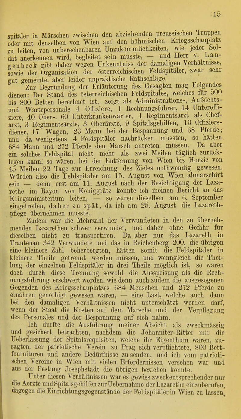 spitäler in Märschen zwischen den abziehenden preussischen Truppen oder mit denselben von Wien auf den böhmischen Kriegsschauplatz ru leiten, von unberechenbaren Unzukömmlichkeiten, wie jeder bol- dat anerkennen wird, begleitet sein musste, — und Herr y. Lan- gen b eck gibt daher wegen Unkenntniss der damaligen Verhaltnisse, sowie der Organisation der östei-reichischen Feldspitäler, zwar sehr gut gemeinte, aber leider unpraktische Kathschläge. Zur Begründung der Erläuterung des Gesagten mag Folgendes dienen: Der Stand des österreichischen Feldspitales, welches für 500 bis 800 Betten berechnet ist, zeigt als Administrations-, Aufsichts- und Wartepersonale 4 Offiziere, 1 Kechnungsführer, 14 Unteroffi- ziere, 40 Ober-. 60 Unterkrankenwärter, 1 Kegimentsarzt als Chef- arzt, 3 Kegimentsärzte, 3 Oberärzte, 9 Spitalsgehilfen, 13 Offiziers- diener, 17 Wagen, 23 Mann bei der Bespannung und 68 Pferde; und da wenigstens 4 Feldspitäler nachrücken mussteu, so hätten 684 Mann und 272 Pferde den Marsch antreten müssen. Da aber ein solches Feldspital nicht mehr als zwei Meilen täglich zurück- legen kann, so wären, bei der Entfernung von Wien bis Horzic von 45 Meilen 22 Tage zur Erreichung des Zieles nothwendig gewesen. Würden also die Feldspitäler am 15. August von Wien abmarschirt sein — denn erst am 11. August nach der Besichtigung der Laza- rethe im Eayon von Köuiggrätz konnte ich meinen Bericht an das Kriegsministerium leiten, — so wären dieselben am 6. September eingetroffen, daher zu spät, da ich am 25. August die Lazareth- pflege übernehmen musste. Zudem war die Mehrzahl der Verwundeten in den zu überneh- menden Lazarethen schwer verwundet, und daher ohne Gefahr für dieselben nicht zu transportiren. Da aber nur das Lazareth in Trautenau 342 Verwundete und das in Keichenberg 200, die übrigen eine kleinere Zahl beherbergten, hätten somit die Feldspitäler in kleinere Theile getrennt werden müssen, und wenngleich die Thei- lung der einzelnen Feldspitäler in drei Theile möglich ist, so wären doch durch diese Trennung sowohl die Ausspeisung als die Kech- nungsführung erschwert worden, wie denn auch zudem die ausgesogenen Gegenden des Kriegsschauplatzes 684 Menschen und 272 Pferde zu ernähren genöthigt gewesen wären, — eine Last, welche aucli dann bei den damaligen Verhältnissen nicht unterschätzt werden darf, wenn der Staat die Kosten auf dem Marsche und der Verpflegung des Personales und der Bespannung auf sich nahm. Ich durfte die Ausführung meiner Absicht als zweckmässig und gesichert betrachten, nachdem die Johanniter-ßitter mir die Ueberlassimg der Spitalsrequisiten, welche ihr Eigenthum waren, zu- sagten, der patriotische Verein zu Prag sich verpflichtete, 800 Bett- fournituren und andere Bedüi-fuisse zu senden, und ich vom patrioti- schen Vereine in Wien mit vielen Erfordernissen versehen war und aus der Festung Josephstadt die übrigen beziehen konnte. Unter diesen Verhältnissen war es gewiss zweckentsprechender nur die Aerzte und Spitalsgehilfen zur Uebernahme derLazarethe einzuberufen, dagegen die Einrichtungsgegenstände der Feldspitäler in Wien zu lassen