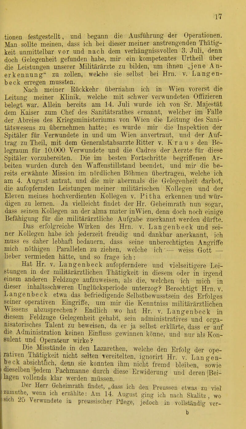 tionen festgestellt, und begann die Ausführung der Operationen. Man sollte meinen, dass ich bei dieser meiner anstrengenden Thätig- keit unmittelbar vor und nach dem verhängnissvollen 3. Juli, denn doch Gelegenheit gefimden habe, mir ein kompetentes Urtheil über die Leistungen unserer Militärärzte zu bilden, um ihnen „jene An- erkennung zu zollen, welche sie selbst bei Hrn. v. Langen- beck erregen mussten. Nach meiner Rückkehr übernahm ich in Wien vorerst die Leitung meiner Klinik, welche mit schwer verwundeten Ofiizieren belegt war. AUein bereits am 14. Juli wurde ich von Sr. Majestät dem Kaiser zum Chef des Sanitätsrathes ernannt, welcher im Falle der Abreise des Kriegsministeriums von Wien di-e Leitung des Sani- tätsweseus zu übernehmen hatte; es wurde mir die Inspektion der Spitäler für Verwundete in und um Wien anvertraut, und der Auf- trag zu Theil, mit dem Generalstabsarzte Ritter v. Kraus den Be- legraum für 10.000 Verwundete und die Cadres der Aerzte für diese Spitäler vorzubereiten. Die im besten Fortschritte begiiflfenen Ar- beiten wurden durch den Waffenstillstand beendet, und mii* die be- reits erwähnte Mission im nördlichen Böhmen übertragen, welche ich am 4. August antrat, und die mir abermals die Gelegenheit darbot, die aufopfernden Leistungen meiner militärischen Kollegen und der Eleven meines hochverdienten Kollegen v. Pitha erkennen und wür- digen zu lernen. Ja vielleicht findet der Hr. Geheimrath nun sogar, dass seinen Kollegen an der alma mater in Wien, denn doch noch einige Befähigung für die militäi-ärztliche Aufgabe zuerkannt werden dürfte. Das erfolgreiche Wii-ken des Hrn. v. Langenbeck und sei- ner Kollegen habe ich jederzeit fi-eudig und dankbar anerkannt, ich muss es daher lebhaft bedauern, dass seine unberechtigten Angriffe mich nöthigen Parallelen zu ziehen, welche ich -- weiss Gott — lieber vermieden hätte, und so frage ich: Hat Hr. v. Langenbeck aufopferndere und vielseitigere Lei- stungen in der militärärztlichen Thätigkeit in diesem oder in irgend einem anderen Feldzuge aufzuweisen, als die, welchen ich mich in dieser inhaltsschweren Unglücksperiode unterzog? Berechtigt Hrn. v. Langenbeck etwa das befriedigende Selbstbewusstsein des Erfolges seiner operativen Eingriffe, um mir die Kenntniss militärärztlichen Wissens abzusprechen? Endlich wo hat Hr. v. Langenbeck in diesem Feldzuge Gelegenheit gehabt, sein administratives und orga- nisatorisches Talent zu beweisen, da er ja selbst erklärte, dass er auf die Administration keinen Einfluss gewinnen könne, und nur als Kon- sulent und Operateur wirke? Die Misstände in den Lazarethen, welche den Erfolg der ope- rativen Thätigkeit nicht selten vereitelten, ignorirt Hr. v. Langen- beck absichtüch, demi sie konnten ihm nicht fremd bleiben, sowie dieselben jedem Pachmanne durch diese Erwiderung und deren [Bei- lagen vollends klar werden müssen. Der Herr Geheimrath findet, „dass ich den Preusson etwas zu viel zumuthe wenn ich erzählte: Am 14. August ging ich nach Skalitz , wo Bich Verwundete m previssischer Pflege, jedoch in vollständig ver- h