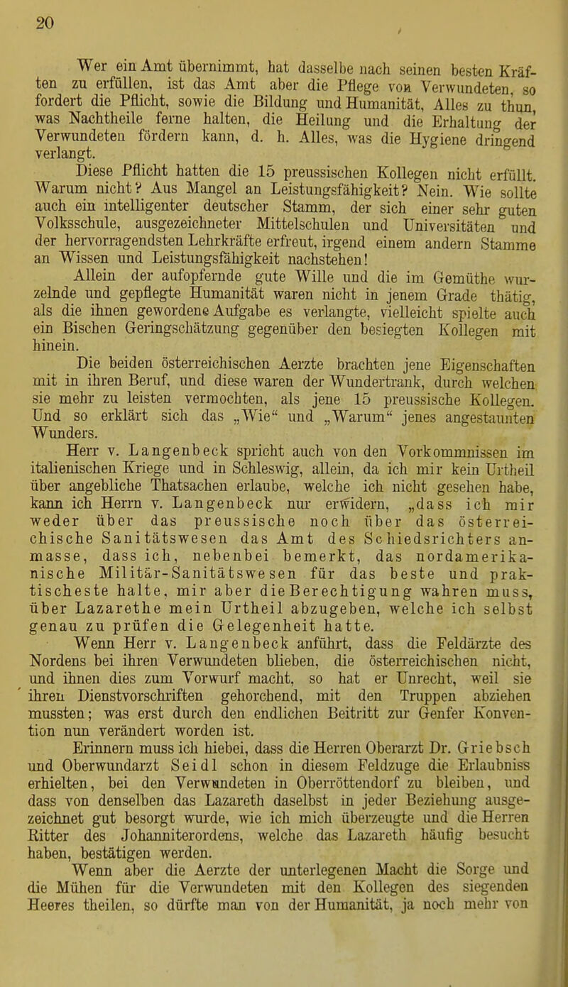 Wer ein Amt übernimmt, hat dasselbe nach seinen besten Kräf- ten zu erfüllen, ist das Amt aber die Pflege vor Verwundeten, so fordert die Pflicht, sowie die Bildung und Humanität, Alles zu thun, was Nachtheile ferne halten, die Heilung und die Erhaltung der Verwundeten fördern kann, d. h. Alles, was die Hygiene dringend verlangt. Diese Pflicht hatten die 15 preussischen Kollegen nicht erfüllt. Warum nicht? Aus Mangel an Leistungsfähigkeit? Nein. Wie sollte auch ein intelligenter deutscher Stamm, der sich einer sehr guten Volksschule, ausgezeichneter Mittelschulen und Universitäten und der hervorragendsten Lehrkräfte erfreut, irgend einem andern Stamme an Wissen und Leistungsfähigkeit nachstehen! Allein der aufopfernde gute Wille und die im Gemüthe wur- zelnde und gepflegte Humanität waren nicht in jenem Grade thätig, als die ihnen gewordene Aufgabe es veiiangte, vielleicht spielte auch ein Bischen Geringschätzung gegenüber den besiegten Kollegen mit hinein. Die beiden österreichischen Aerzte brachten jene Eigenschaften mit in ihren Beruf, und diese waren der Wundertrank, durch welchen sie mehr zu leisten vermochten, als jene 15 preussische Kollegen. Und so erklärt sich das „Wie und „Warum jenes angestaunten Wunders. Herr v. Langenbeck spricht auch von den Vorkommnissen im italienischen Kriege und in Schleswig, allein, da ich mir kein Urtheil über angebliche Thatsachen erlaube, welche ich nicht gesehen habe, kann ich Herrn v. Langenbeck nur erwidern, „dass ich mir weder über das preussische noch über das österrei- chische Sanitätswesen das Amt des Schiedsrichters an- masse, dass ich, nebenbei bemerkt, das nordamerika- nische Militär-Sanitätswesen für das beste und prak- tischeste halte, mir aber die Berechtigung wahren muss, über Lazarethe mein Urtheil abzugeben, welche ich selbst genau zu prüfen die Gelegenheit hatte. Wenn Herr v. Langenbeck anführt, dass die Feldärzte des Nordens bei ihren Verwnmdeten blieben, die österreichischen nicht, und ihnen dies zum Vorwmf macht, so hat er Unrecht, weil sie ' ihren Dienstvorschriften gehorchend, mit den Truppen abziehen mussten; was erst durch den endlichen Beitritt zur Genfer Konven- tion nun verändert worden ist. Erinnern muss ich hiebei, dass die Herren Oberarzt Dr. Griebsch imd Oberwundarzt Sei dl schon in diesem Feldzuge die Erlaubniss erhielten, bei den Verwundeten in Oberröttendorf zu bleiben, und dass von denselben das Lazareth daselbst in jeder Beziehimg ausge- zeichnet gut besorgt wurde, wie ich mich überzeugte und die Herren Ritter des Johanniterordens, welche das Lazai-eth häufig besucht haben, bestätigen werden. Wenn aber die Aerzte der unterlegenen Macht die Sorge und die Mühen für die Verwundeten mit den Kollegen des siegenden Heeres theilen, so dürfte man von der Humanität, ja noch mehr von