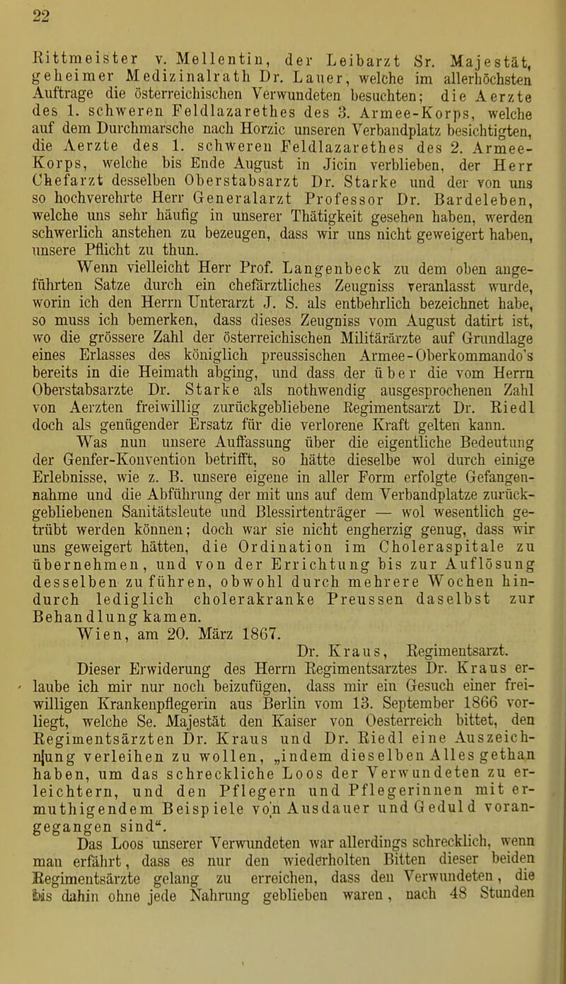 Rittmeister v. Mellentin, der Leibarzt Sr. Majestät, geheimer Medizinalrath Dr. Lauer, welche im allerhöchsten Auftrage die österreichischen Verwundeten besuchten; die Aerzte des 1. schweren Peldlazarethes des 3. Armee-Korps, welche auf dem Durchmarsche nach Horzic unseren Verbandplatz besichtigten, die Aerzte des 1. schweren Feldlazarethes des 2. Armee- Korps, welche bis Ende August in Jicin verblieben, der Herr Chefarzt desselben Oberstabsarzt Dr. Starke und der von uns so hochverehrte Herr Generalarzt Professor Dr. Bardeleben, welche uns sehr häufig in unserer Thätigkeit gesehen haben, werden schwerlich anstehen zu bezeugen, dass wir uns nicht geweigert haben, unsere Pflicht zu thun. Wenn vielleicht Herr Prof. Langenbeck zu dem oben ange- führten Satze durch ein chefärztliches Zeugniss veranlasst wurde, worin ich den Herrn Unterarzt J. S. als entbehrlich bezeichnet habe, so muss ich bemerken, dass dieses Zeugniss vom August datirt ist, wo die grössere Zahl der österreichischen Militärärzte auf Grundlage eines Erlasses des königlich preussischen Armee-Oberkommando's bereits in die Heimath abging, und dass der über die vom Herrn Oberstabsarzte Dr. Starke als nothwendig ausgesprochenen Zahl von Aerzten freiwillig zurückgebliebene Regimentsarzt Dr. Eiedl doch als genügender Ersatz für die verlorene Kraft gelten kann. Was nun unsere Auffassung über die eigentliche Bedeutung der Genfer-Konvention betrifft, so hätte dieselbe wol durch einige Erlebnisse, wie z. B. unsere eigene in aller Form erfolgte Gefangen- nahme und die Abführung der mit uns auf dem Verbandplatze zurück- gebliebenen Sanitätsleute und Blessirtenträger — wol wesentlich ge- trübt werden können; doch war sie nicht engherzig genug, dass wir uns geweigert hätten, die Ordination im Choleraspitale zu übernehmen, und von der Errichtung bis zur Auflösung desselben zuführen, obwohl durch mehrere Wochen hin- durch lediglich cholerakranke Preussen daselbst zur Behandlung kamen. Wien, am 20. März 1867. Dr. Kraus, Regimeutsarzt. Dieser Erwiderung des Herrn Eegimentsarztes Dr. Kraus er- ' laube ich mir nur noch beizufügen, dass mir ein Gesuch einer frei- willigen Krankenpflegerin aus Berlin vom 13. September 1866 vor- liegt, welche Se. Majestät den Kaiser von Oesterreich bittet, den Regimentsärzten Dr. Kraus und Dr. Riedl eine Auszeich- njung verleihen zu wollen, „indem dieselben Alles gethan haben, um das schreckliche Loos der Verwundeten zu er- leichtern, und den Pflegern und Pflegerinnen mit er- muthigendem Beispiele von Ausdauer und Geduld voran- gegangen sind. Das Loos imserer Vervnmdeten war allerdings schrecklich, wenn man erfälirt, dass es nur den wiedei-holten Bitten dieser beiden Eegimentsärzte gelang zu erreichen, dass den Verwundeten, die Ms dahin ohne jede Nahnmg geblieben waren, nach 48 Stunden