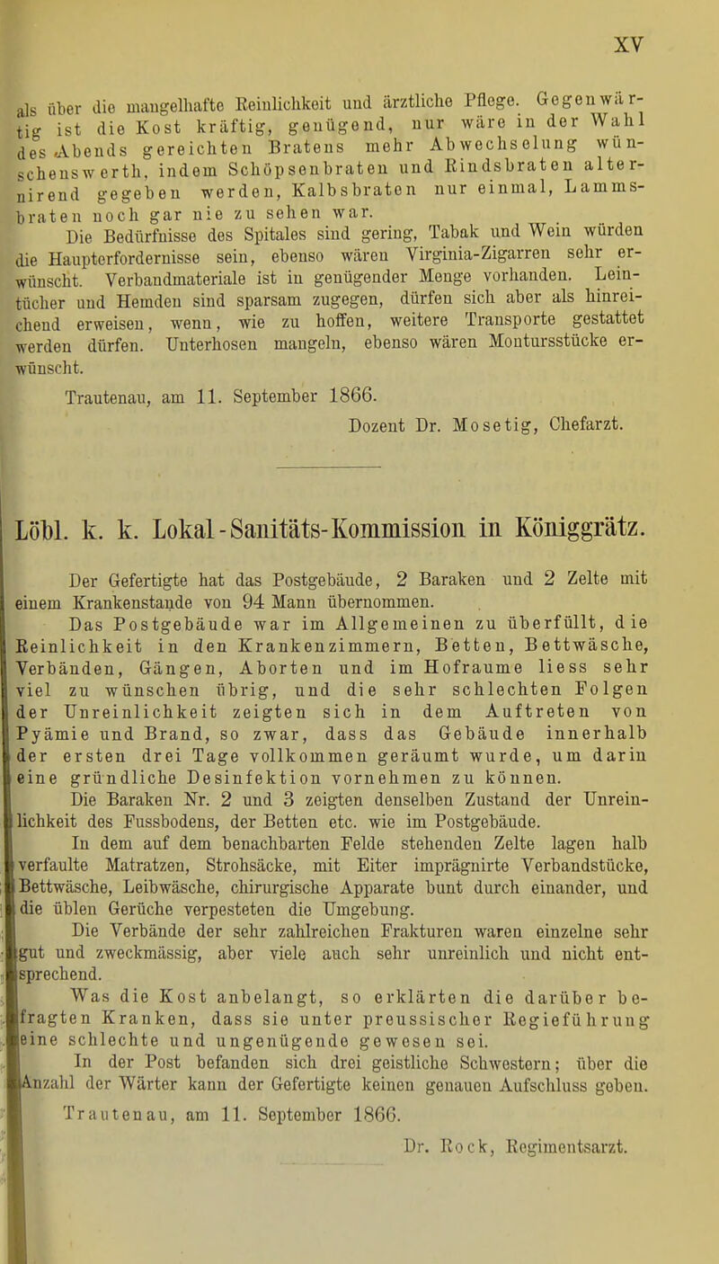 als über die maugelliafte Keiulichkoit und ärztliche Pflege. Gegenwar- tig ist die Kost kräftig, genügend, nur wäre in der Wahl des Abends gereichten Bratens mehr Abwechselung wun- scheuswerth, indem Schöpsenbraten und Eindsbraten alter- nirend gegeben werden, Kalbsbraten nur einmal, Lamms- braten noch gar nie zu sehen war. Die Bedürfnisse des Spitales sind gering, Tabak und Wein würden die Haupterfordernisse sein, ebenso wären Virginia-Zigarren sehr er- wünscht. Verbaudmateriale ist in genügender Menge vorhanden. Lein- tücher und Hemden sind sparsam zugegen, dürfen sich aber als hinrei- chend erweisen, wenn, wie zu hoffen, weitere Transporte gestattet werden dürfen. Unterhosen mangeln, ebenso wären Montursstücke er- wünscht. Trautenau, am 11. September 1866. Dozent Dr. Mo setig, Chefarzt. LöM. k. k. Lokal-Saiütäts-Kommission in Königgrätz. Der Gefertigte hat das Postgebäude, 2 Baraken und 2 Zelte mit einem Krankenstaude von 94 Mann übernommen. Das Postgebäude war im Allgemeinen zu überfüllt, die Reinlichkeit in den Krankenzimmern, Betten, Bettwäsche, Verbänden, Gängen, Aborten und im Hofraume Hess sehr viel zu wünschen übrig, und die sehr schlechten Folgen der Unreinlichkeit zeigten sich in dem Auftreten von Pyämie und Brand, so zwar, dass das Gebäude innerhalb der ersten drei Tage vollkommen geräumt wurde, um darin me gründliche Desinfektion vornehmen zu können. Die Baraken Nr. 2 und 3 zeigten denselben Zustand der Unrein- lichkeit des Fussbodens, der Betten etc. wie im Postgebäude. In dem auf dem benachbarten Felde stehenden Zelte lagen halb verfaulte Matratzen, Strohsäcke, mit Eiter imprägnirte Verbandstücke, Bettwäsche, Leibwäsche, chirurgische Apparate bunt durch einander, und die üblen Gerüche verpesteten die Umgebung. Die Verbände der sehr zahlreichen Frakturen waren einzelne sehr gut und zweckmässig, aber viele auch sehr unreinlich und nicht ent- sprechend. Was die Kost anbelangt, so erklärten die darüber be- fragten Kranken, dass sie unter preussischer Eegiefü hrung ine schlechte und ungenügende gewesen sei. In der Post befanden sich drei geistliche Schwestern; über die Dzahl der Wärter kann der Gefertigte keinen genauen Aufschluss geben. Trautenau, am 11. September 1866. Dr. Rock, Regimentsarzt.