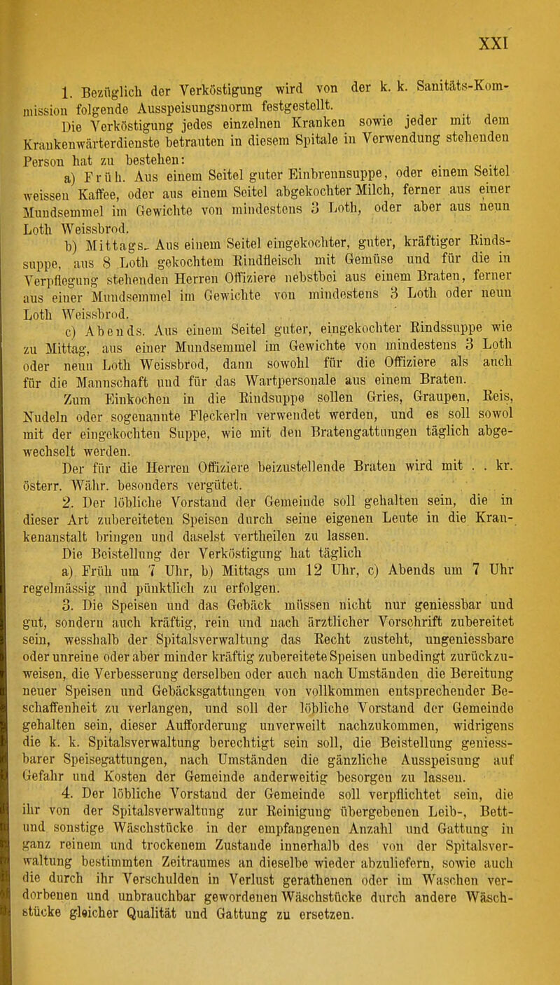 1. Bezüglich der Verköstigung wird von der k. k. Sanitäts-Kom- niission folgende Ausspeisungsnorm festgestellt. Die Verköstigung jedes einzelnen Kranken sowie jeder mit dem Krankenwärterdienste betrauten in diesem Spitale in Verwendung stclieudeu Person hat zu bestehen: . a) Früh. Aus einem Seitel guter Einbrennsuppe, oder einem beitel weissen Kaffee, oder aus einem Seitel abgekochter Milch, ferner aus einer Muudsenimel im Gewichte von mindestens o Loth, oder aber aus neun Loth Weissbrod. b) Mittags. Aus einem Seitel eingekochter, guter, kräftiger Rmds- suppc, aus 8 Loth gekochtem Rindfleisch mit Gemüse und für die in Verpflegung stehenden Herreu Offiziere nebstbci aus einem Braten, ferner aus einer Miindsemmel im Gewichte von mindestens 8 Loth oder neun Loth Weissbri)d. c) Abends. Aus einem Seitel guter, eingekochter Rindssuppe wie zu Mittag, aus einer Mundsemmel im Gewichte von mindestens 3 Loth oder neun Loth Weissbrod, dann sowohl für die Offiziere als anch für die Mannschaft und für das Wartpersouale aus einem Braten. Zum Einkochen in die Rindsuppe sollen Gries, Graupen, Reis, Xudeln oder sogenannte Fleckerln verwendet werden, und es soll sowol mit der eingekochten Suppe, wie mit den Bratengattnngen täglich abge- wechselt werden. Der für die Herreu Offiziere beizustellende Braten wird mit . . kr. östeiT. Währ, besonders vergütet. 2. Der löbliche Vorstand der Gemeinde soll gehalten sein, die in dieser Art zubereiteten Speisen durch seine eigenen Leute in die Kran- kenanstalt bringen und daseist vertheilen zu lassen. Die Bcistellung der Verköstigung hat täglich a) Früh um 7 Uhr, b) Mittags um 12 Uhr, c) Abends um 7 Uhr regelmässig und pünktlich zu erfolgen. 3. Die Speisen und das Gebäck müssen nicht nur geniessbar und gut, sondern auch kräftig, rein und nach ärztlicher Vorschrift zubereitet sein, wesshalb der Spitalsverwaltung das Recht zusteht, ungeniessbarc oder unreine oder aber minder kräftig zubereitete Speisen unbedingt zurückzu- weisen, die Verbesserung derselben oder auch nach Umständen die Bereitung neuer Speisen und Gebäcksgattungen von vollkommen entsprechender Be- schaffenheit zu verlangen, und soll der löbliche Vorstand der Gemeinde gehalten sein, dieser Aufforderung unverweilt nachzukommen, widrigons die k. k. Spitalsverwaltung berechtigt sein soll, die Beistellung geniess- barer Speisegattungen, nach Umständen die gänzliche Ausspeisung auf Gefahr und Kosten der Gemeinde anderweitig besorgen zu lassen. 4. Der löbliche Vorstand der Gemeinde soll verpflichtet sein, die ihr von der Spitalsverwaltung zur Reinigung flbergebencn Leib-, Bett- und sonstige Wäschstücke in der empfangenen Anzahl und Gattung in ganz reinem und trockenem Zustande innerhalb des von der Spitalsver- waltung bestimmten Zeitraumes an dieselbe wieder abzuliefern, sowie auch die durch ihr Verschulden in Verlust gerathenen oder im Waschen ver- dorbenen und unbrauchbar gewordenen Wäschstücke durch andere Wäsch- btücke gleicher Qualität und Gattung zu ersetzen.