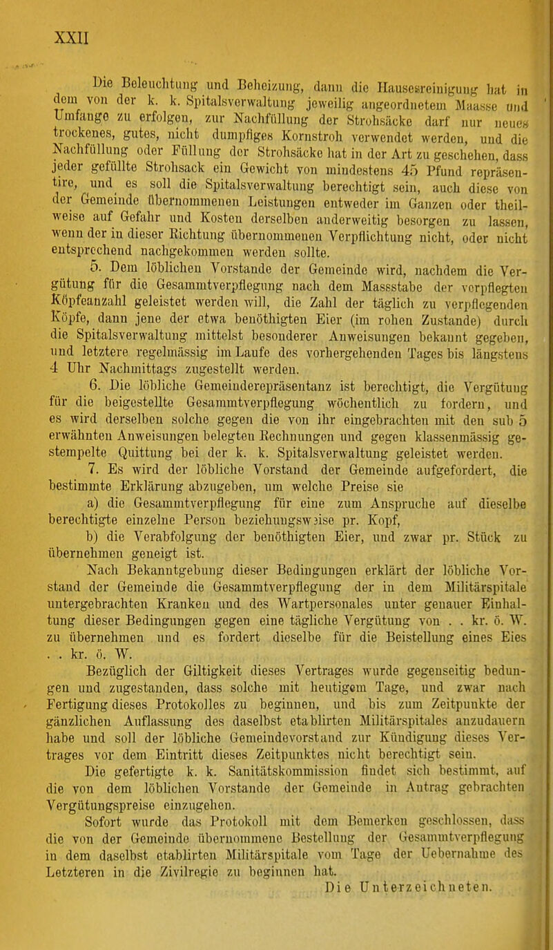 Die Boleiiclitiing und Beheizung, dann die Hauscsreiuiguug hat in dem von der k. k. Spitalsverwaltung jeweilig angeordnetem Maasse und UmfangG zu erfolgen, zur Nachfiillung der Struhsäoke darf nur neues trockenes, gutes, nicht dumpfiges Kornstroh verwendet werden, und die Nachfüllung oder Füllung der Strohsäcke hat in der Art zu geschehen, dass jeder gefüllte Strohsack ein Gewicht von mindestens 45 Pfund repräsen- tire, und_ es soll die Spitalsvcrwaltuug berechtigt sein, auch diese von der Gemeinde übernommenen Leistungen entweder im Ganzen oder theil- weiso auf Gefahr und Kosten derselben anderweitig besorgen zu lassen, wenn der in dieser Richtung übernommenen Verpflichtung nicht, oder nicht entsprechend nachgekommen werden sollte. 5. Dem löblichen Vorstande der Gemeinde wird, nachdem die Ver- gütung für die Gesammtverpflegung nach dem Massstabe der verpflegten Köpfcanzahl geleistet werden will, die Zahl der täglich zu verpflegenden Köpfe, dann jene der etwa benöthigten Eier (im rohen Zustande) durch die Spitalsverwaltung mittelst besonderer Anweisungen bekannt gegeben, und letztere regelmässig im Laufe des vorhergehenden Tages bis längstens 4 Uhr Nachmittags zugestellt werden. 6. Die löbliche Gemeiuderepräsentanz ist berechtigt, die Vergütung für die beigestellte Gesammtverpflegung wöchentlich zu fordern, und es Avird derselben solche gegen die von ihr eingebrachten mit den sub 5 erwähnten Anweisungen belegten Rechnungen und gegen klassenmässig ge- stempelte Quittung bei der k. k. Spitalsverwaltung geleistet werden. 7. Es wird der löbliche Vorstand der Gemeinde aufgefordert, die bestimmte Erklärung abzugeben, um welche Preise sie a) die Gesammtverpflegung für eine zum Ansprüche auf dieselbe berechtigte einzelne Person beziehuugsw3ise pr. Kopf, b) die Verabfolgung der benöthigten Eier, und zwar pr. Stück zu übernehmen geneigt ist. Nach Bekanntgebung dieser Bedingungen erklärt der löbliche Vor- stand der Gemeinde die Gesammtverpflegung der in dem Militärspitale untergebrachten Kranken und des Wartpersonales unter genauer Einhal- tung dieser Bedingungen gegen eine tägliche Vergütung von . . kr. ö. W. zu übernehmen und es fordert dieselbe für die Beistellung eines Eies . . kr. ö. W. Bezüglich der Giltigkeit dieses Vertrages wurde gegenseitig bedun- gen und zugestanden, dass solche mit heutigem Tage, und zwar nach Fertigung dieses Protokolles zu beginnen, und bis zum Zeitpunkte der gänzlichen Auflassung des daselbst etablirten Militärspitales anzudauern habe und soll der löbliche Gemeinde vorstand zur Kündigung dieses Ver- trages vor dem Eintritt dieses Zeitpunktes nicht berechtigt sein. Die gefertigte k. k. Sanitätskommission findet sich bestimmt, auf die von dem löblichen Vorstande der Gemeinde in Autrag gebrachten Vergütungspreise einzugehen. Sofort wurde das Protokoll mit dem Bemerken geschlossen, dass die von der Gemeinde übernommene Bestelluug der Gesammtverpflegung in dem daselbst etablirten Militärspitale vom Tage der Uebernahme des Letzteren in die Zivilregic zu beginnen hat. Die Unterzeichneten.