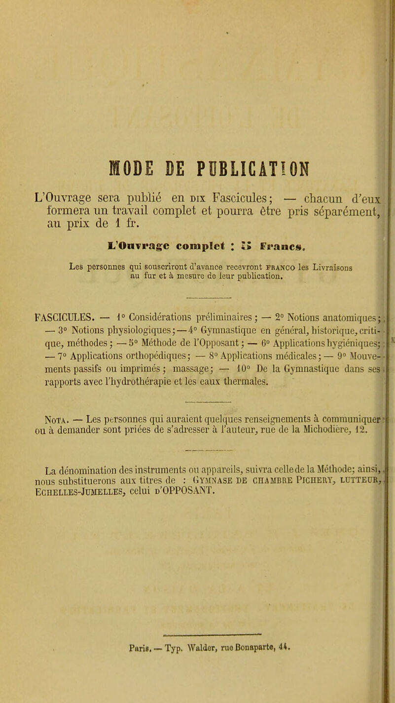 MODE DE PUBLICATION L'Ouvrage sera publié en dix Fascicules; — chacun d'eux formera un travail complet et pourra être pris séparément, au prix de 1 fr. L'OaTi'agc complet : li Francs. Les personnes qui souscriront d'avance recevront franco les Livraisons au fur et à mesure de leur publication. FASCICULES. — i° Considérations préliminaires ; — 2° Notions anatomiqaes ; ; — 3° Notions physiologiques; — 4° GjTnnastique en général,historique,criti- que, méthodes ; — 5° Méthode de l'Opposant ; — 6° AppUcations hygiéniques; : — 7° Applications orthopédiques; — 8 Applications médicales; — 9» Mouve-- ments passifs ou imprimés; massage; — 10° De la Gymnastique dans ses* rapports avec l'hydrothérapie et les eaux thermales. Nota. — Les personnes qui auraient quelques renseignements à communiquer r ou à demander sont priées de s'adi'esser à l'auteur, rue de la Michodière, 12. La dénomination des instruments ou appareils, suivra celle de la Méthode; ainsi,. nous substituerons aux titres de : (Jymnase DE CHAMBRE Pichert, LUTTEUR, Echelles-Jumelles, celui d'OPPOSANT. Paris. — Typ. Walder, rue Bonaparte, 4*.