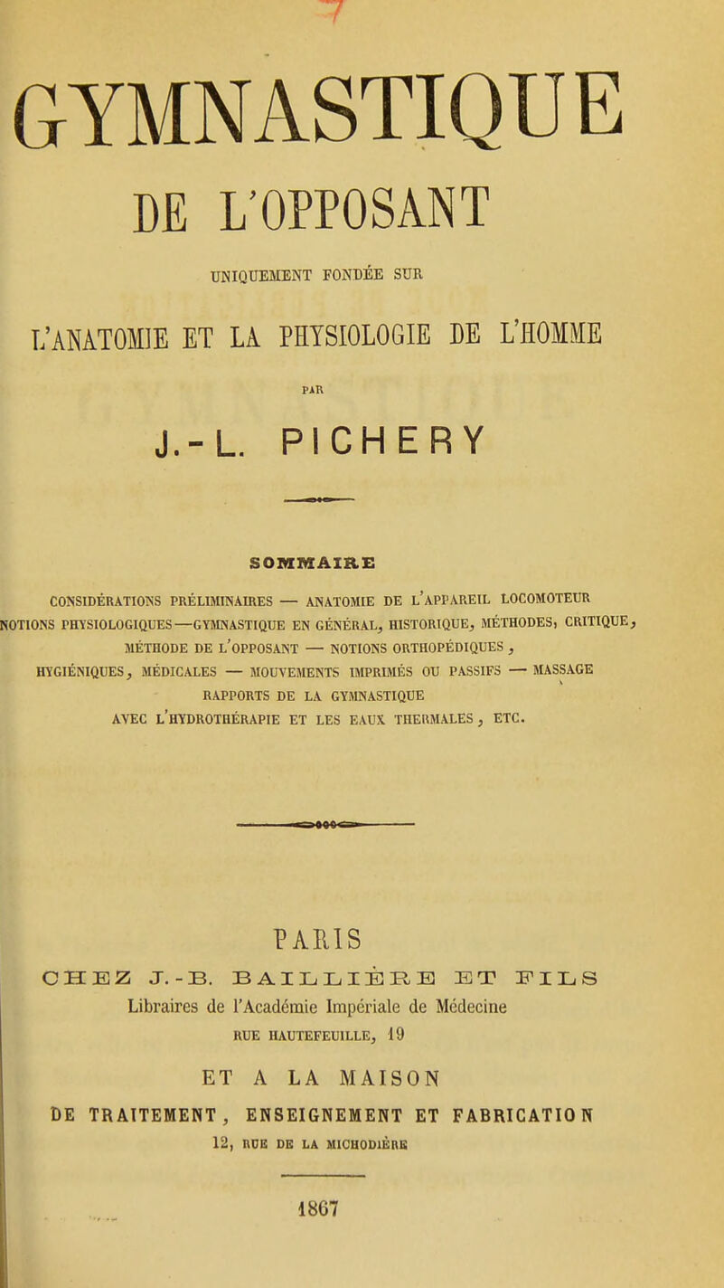 DE L'OPPOSANT UNIQUESIENT FONDÉE SUR L'AMTOMIE ET LA PHYSIOLOGIE DE L'HOMME PAR J.-L. PICHERY SOMMAIRE CONSIDÉRATIONS PRÉLIMINAIRES — ANATOMIE DE l'aPPAREIL LOCOMOTEUR NOTIONS PHYSIOLOGIQUES—GYMNASTIQUE EN GÉNÉRAL, HISTORIQUE, MÉTHODES, CRITIQUE, MÉTHODE DE l'OPPOSANT — NOTIONS ORTHOPÉDIQUES , HYGIÉNIQUES, MÉDICALES — MOUVEMENTS BIPRIMÉS OU PASSIFS — MASSAGE RAPPORTS DE LA GYMNASTIQUE AVEC l'hydrothérapie ET LES EAUX THEUMALES , ETC. PARIS CHEZ J.-B. BAILLIÈREJ ET EILS Libraires de l'Académie Impériale de Médecine RUE IIAUTEFEUILLE, 19 ET A LA MAISON DE TRAITEMENT, ENSEIGNEMENT ET FABRICATION 12, RDB DE LA MICUODIËRB 1867