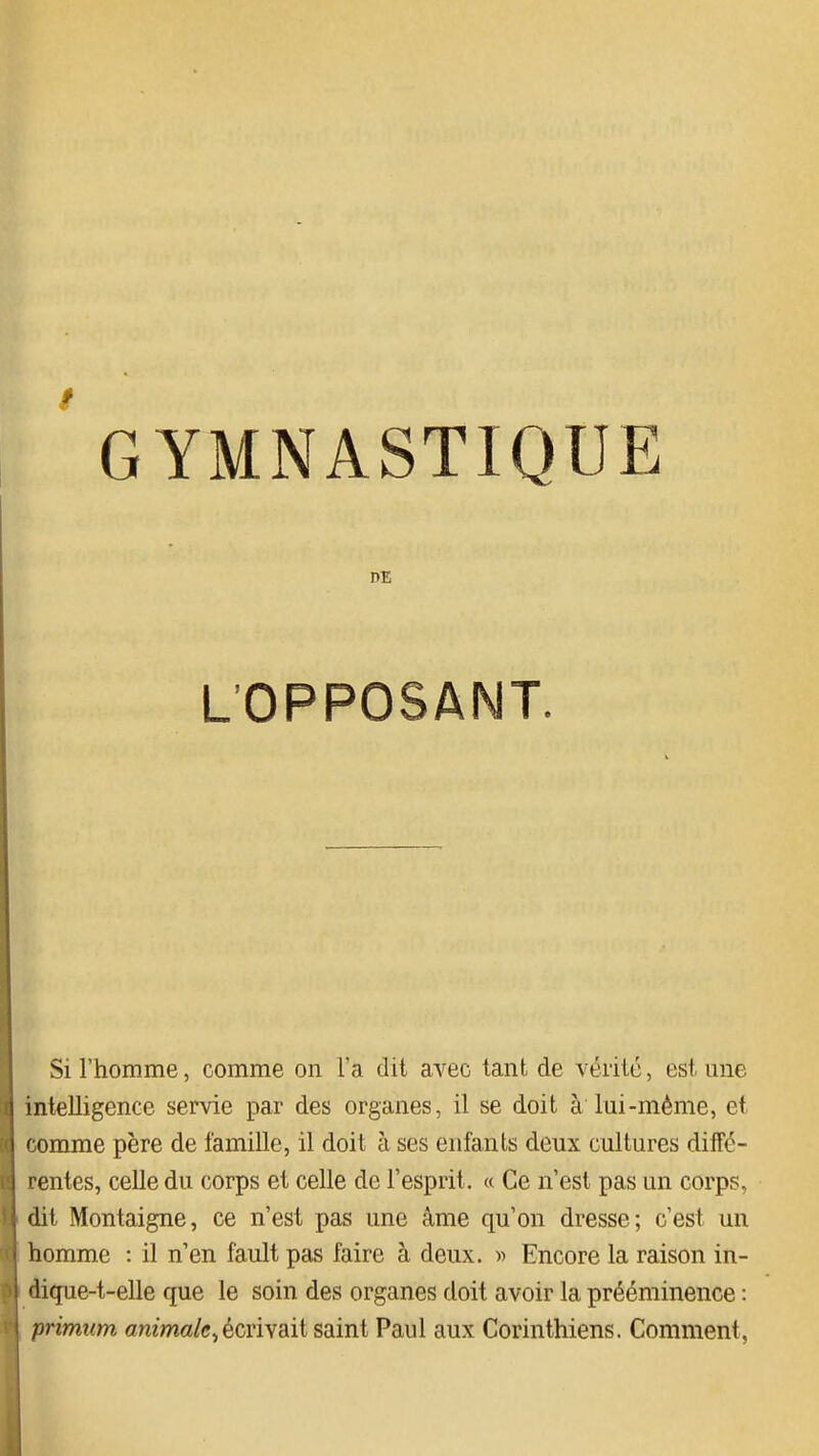 DE L'OPPOSANT. Si l'homme, comme on l'a dit avec tant de véiité, est une intelligence seme par des organes, il se doit à lui-même, et comme père de famille, il doit à ses enfants deux cultures diffé- rentes, celle du corps et celle de l'esprit. « Ce n'est pas un corps, dit Montaigne, ce n'est pas une âme qu'on dresse; c'est un homme : il n'en fault pas faire à deux. » Encore la raison in- dique-t-elle que le soin des organes doit avoir la prééminence : primum amma/c,écrivait saint Paul aux Corinthiens. Comment,