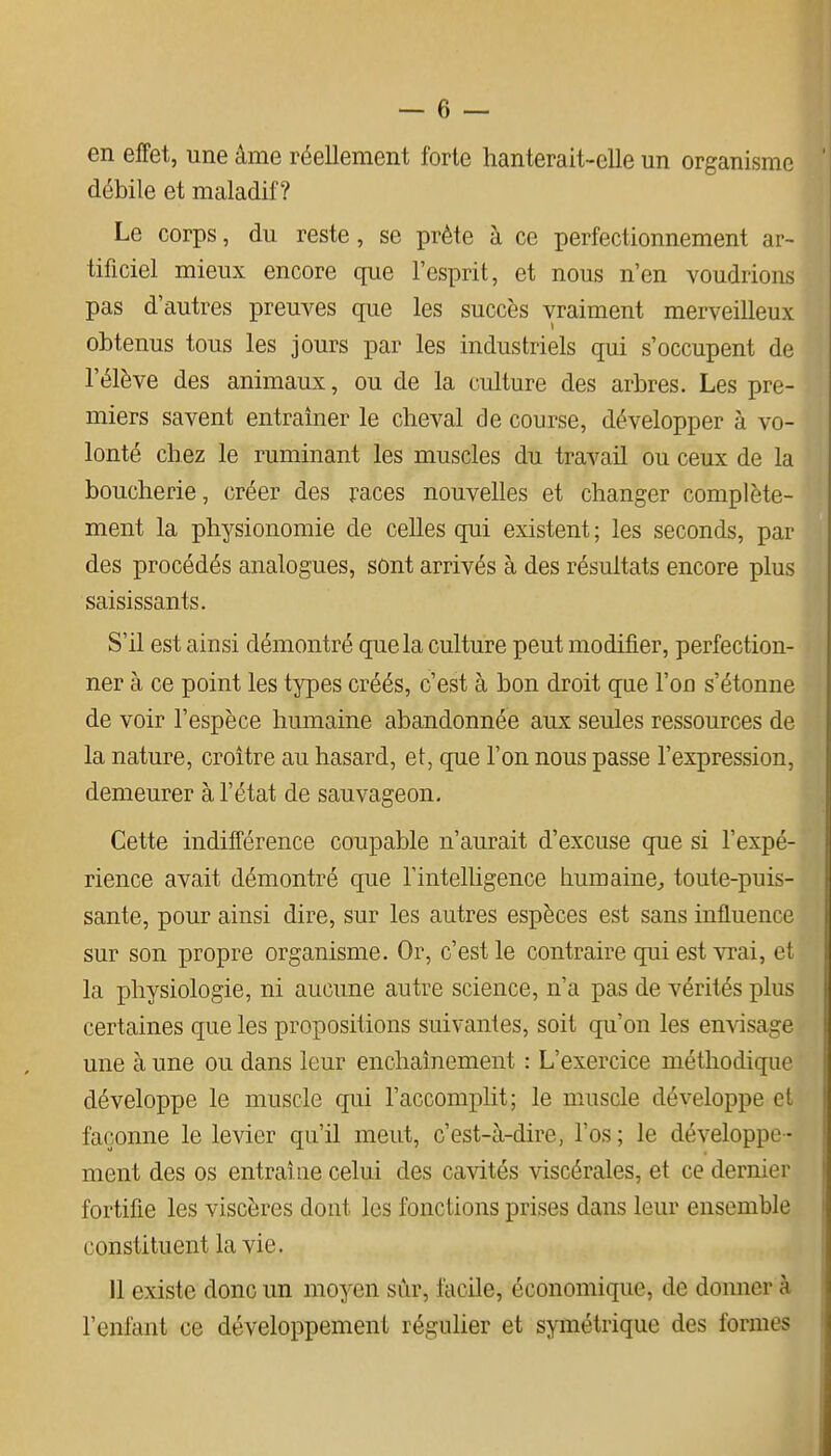 en effet, une âme réellement forte hanterait-clle un organisme débile et maladif? Le corps, du reste, se prête à ce perfectionnement ar- tificiel mieux encore que l'esprit, et nous n'en voudrions pas d'autres preuves que les succès vraiment merveilleux obtenus tous les jours par les industriels qui s'occupent de l'élève des animaux, ou de la culture des arbres. Les pre- miers savent entraîner le cheval de course, développer à vo- lonté chez le ruminant les muscles du travail ou ceux de la boucherie, créer des races nouvelles et changer complète- ment la physionomie de celles qui existent ; les seconds, par des procédés analogues, sont arrivés à des résultats encore plus saisissants. S'il est ainsi démontré que la culture peut modifier, perfection- ner à ce point les types créés, c'est à bon droit que l'on s'étonne de voir l'espèce humaine abandonnée aux seules ressources de la nature, croître au hasard, et, que l'on nous passe l'expression, demeurer à l'état de sauvageon. Cette indifférence coupable n'aurait d'excuse que si l'expé- rience avait démontré que l'intelligence humaine^ toute-puis- sante, pour ainsi dire, sur les autres espèces est sans influence sur son propre organisme. Or, c'est le contraire qui est vrai, et la physiologie, ni aucune autre science, n'a pas de vérités plus certaines que les propositions suivantes, soit qu'on les envisage une à une ou dans leur enchaînement : L'exercice méthodique développe le muscle qui l'accomplit; le muscle développe cl façonne le levier qu'il meut, c'est-à-dire, l'os ; le développe- ment des os entraîne celui des cavités viscérales, et ce dernier fortifie les viscères dont les fonctions prises dans leur ensemble constituent la vie. 11 existe donc un moyen sûr, facile, économique, de doimer à l'enfant ce développement régulier et symétrique des formes
