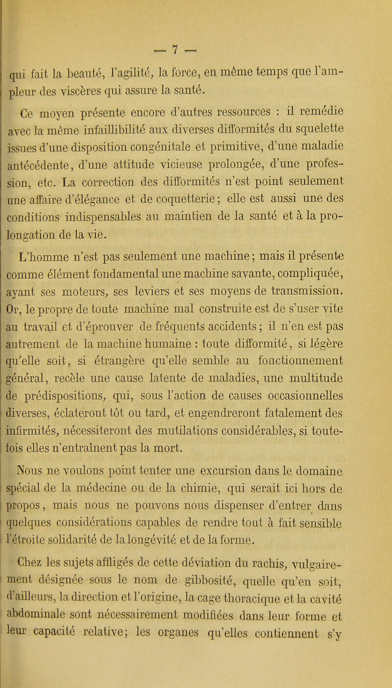 (|ui fait la beauté, l'agilité, la force, en même temps que l'am- pleur des viscères qui assure la santé. Ce moyen présente encore d'autres ressources : il remédie avec la même infaillibilité aux diverses difformités du squelette issues d'une disposition congénitale et primitive, d'une maladie antécédente, d'une attitude vicieuse prolongée, d'une profes- sion, etc. La correction des difformités n'est point seulement une affaire d'élégance et de coquetterie; elle est aussi une des conditions indispensables au maintien de la santé et à la pro- longation de la vie. L'homme n'est pas seulement une machine ; mais il présente comme élément fondamental une machine savante, compliquée, ayant ses moteurs, ses leviers et ses moyens de transmission. Or, le propre de toute machine mal construite est de s'user vite au trava^il et d'éprouver de fréquents accidents ; il n'en est pas autrement de la machine humaine : toute difformité, si légère qu'elle soit, si étrangère qu'elle semble au fonctionnement général, recèle une cause latente de maladies, une multitude de prédispositions, qui, sous l'action de causes occasionnelles diverses, éclateront tôt ou tard, et engendreront fatalement des infirmités, nécessiteront des mutilations considérables, si toute- fois elles n'entraînent pas la mort. Nous ne voulons point tenter une excursion dans le domaine spécial de la médecine ou de la chimie, qui serait ici hors de propos, mais nous ne pouvons nous dispenser d'entrer dans quelques considérations capables de rendre tout à fait sensible l'étroite solidarité de la longévité et de la forme. Chez les sujets affligés de cette déviation du rachis, vulgaire- ment désignée sous le nom de gibbosité, quelle qu'en soit, d'ailleurs, la direction et l'origine, la cage thoracique et la cavité abdominale sont nécessairement modifiées dans leur forme et leur capacité relative; les organes qu'elles contiennent s'y
