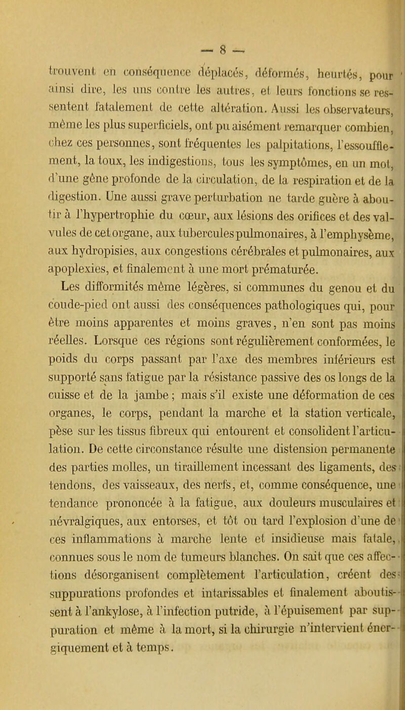 trouvent en conséquence déplacés, déformés, heurtés, pour ainsi dire, les uns contre les autres, et leurs fonctions se res- sentent fatalement de cette altération. Aussi les observateurs, même les plus superficiels, ont pu aisément remarquer combien, chez ces persomies, sont fréquentes les palpitations, l'essouffle- ment, la toux, les indigestions, tous les symptômes, en un mot, d une gène profonde de la circulation, de la respiration et de la digestion. Une aussi grave perturbation ne tarde guère à abou- tir à l'hypertrophie du cœur, aux lésions des orifices et des val- vules de cet organe, aux tubercules pulmonaires, à l'emphysème, aux hydropisies, aux congestions cérébrales et pulmonaires, aux apoplexies, et finalement à une mort prématurée. Les difformités même légères, si communes du genou et du coude-pied ont aussi des conséquences pathologiques qui, pour être moins apparentes et moins graves, n'en sont pas moins réelles. Lorsque ces régions sont régulièrement conformées, le poids du corps passant par l'axe des membres inférieurs est supporté sans fatigue par la résistance passive des os longs de la cuisse et de la jambe ; mais s'il existe une déformation de ces organes, le corps, pendant la marche et la station verticale, pèse sur les tissus fibreux qui entourent et consolident l'articu- lation. De cette circonstance résulte une distension permanente des parties molles, un tiraillement incessant des hgaments, des tendons, des vaisseaux, des nerfs, et, comme conséquence, une tendance prononcée à la fatigue, aux douleurs musculaires et névralgiques, aux entorses, et tôt ou tard l'explosion d'une de ' ces inflammations à marche lente et insidieuse mais fatale,, connues sous le nom de tumeurs blanches. On sait que ces affec- • tions désorganisent complètement l'articulation, créent des? suppurations profondes et intarissables et finalement aboutis- sent à l'ankylose, à l'infection putride, à l'épuisement par sup- puration et même à la mort, si la chirurgie n'intervient éner- giquement et à temps.