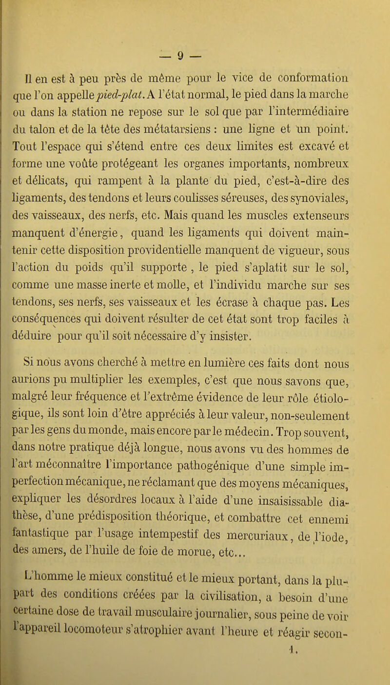 Il en est à peu près de même pour le vice de conformation que l'on ai^^ellepied-plat. A l'état normal, le pied dans la marche ou dans la station ne repose sur le sol que par l'intermédiaire du talon et de la tête des métatarsiens : une ligne et un point. Tout l'espace qui s'étend entre ces deux limites est excavé et forme une voûte protégeant les organes importants, nombreux et délicats, qui rampent à la plante du pied, c'est-à-dire des ligaments, des tendons et leurs coulisses séreuses, des spioviales, des vaisseaux, des nerfs, etc. Mais quand les muscles extenseurs manquent d'énergie, quand les ligaments qui doivent main- tenir cette disposition providentielle manquent de vigueur, sous l'action du poids qu'il supporte , le pied s'aplatit sur le sol, comme une masse inerte et molle, et l'individu marche sur ses tendons, ses nerfs, ses vaisseaux et les écrase à chaque pas. Les conséquences qui doivent résulter de cet état sont trop faciles à déduire pour qu'il soit nécessaire d'y insister. Si nous avons cherché à mettre en lumière ces faits dont nous aurions pu multiplier les exemples, c'est que nous savons que, malgré leur fréquence et l'extrême évidence de leur rôle étiolo- gique, ils sont loin d'être appréciés à leur valeur, non-seulement par les gens du monde, mais encore par le médecin. Trop souvent, dans notre pratique déjà longue, nous avons vu des hommes de l'art méconnaître l'importance pathogénique d'mie simple im- perfection mécanique, ne réclamant que des moyens mécaniques, expUquer les désordres locaux à l'aide d'une insaisissable dia- thèse, d'une prédisposition théorique, et combattre cet ennemi fantastique par l'usage intempestif des mercuriaux, de l'iode, des amers, de l'huile de foie de morue, etc... L'homme le mieux constitué et le mieux portant, dans la plu- part des conditions créées par la civilisation, a besoin d'une certaine dose de travail musculaire journalier, sous peine devoir l'appareil locomoteur s'atrophier avant l'heure et réagir secon- 1. I