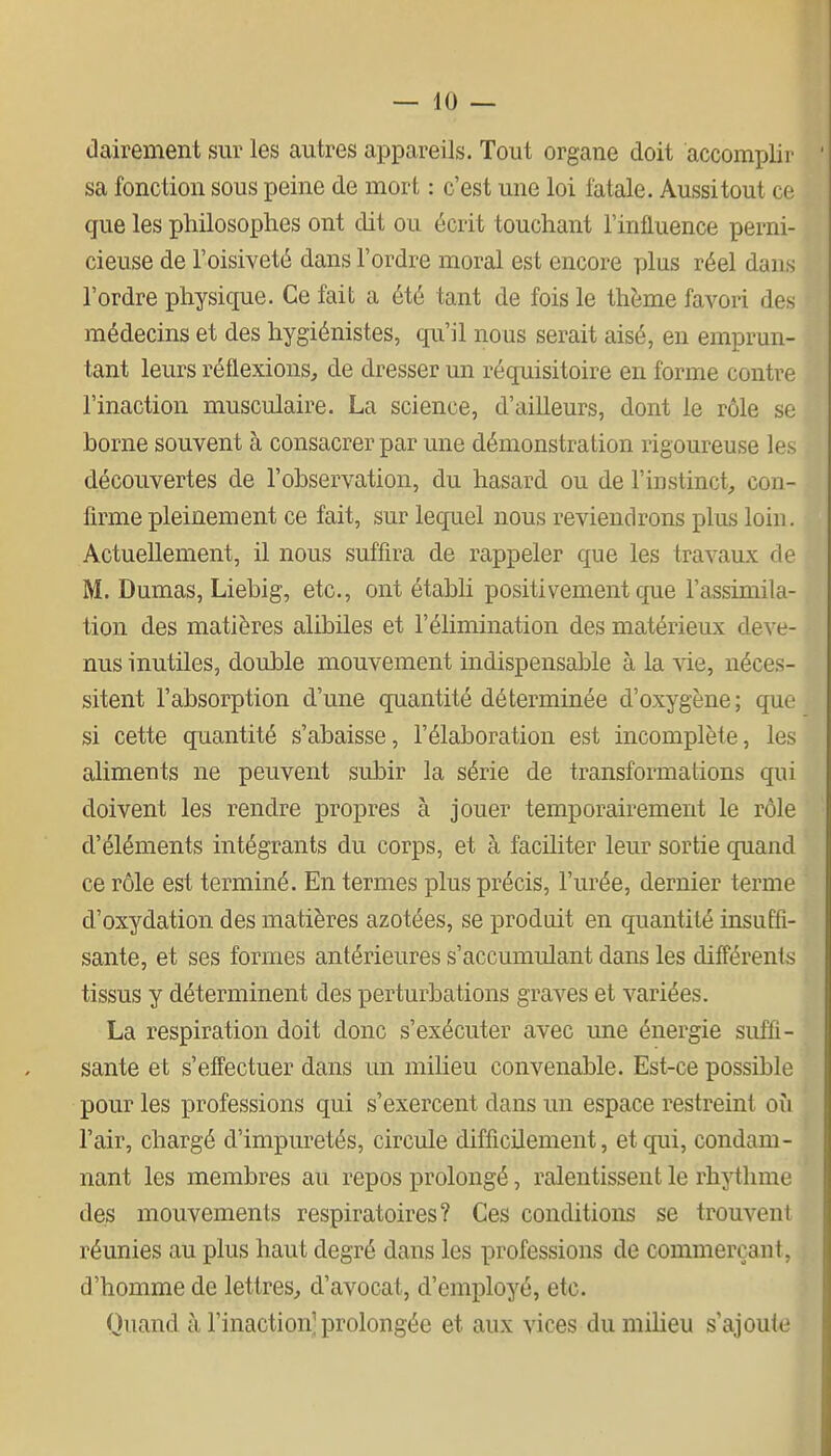 dairement sur les autres appareils. Tout organe doit accomplir sa fonction sous peine de mort : c'est une loi fatale. Aussi tout ce que les philosophes ont dit ou écrit touchant l'influence perni- cieuse de l'oisiveté dans l'ordre moral est encore plus réel dans l'ordre physique. Ce fait a été tant de fois le thème favori des médecins et des hygiénistes, qu'il nous serait aisé, en emprun- tant leurs réflexions, de dresser un réquisitoire en forme contre l'inaction musculaire. La science, d'ailleurs, dont le rôle se borne souvent à consacrer par une démonstration rigoureuse les découvertes de l'observation, du hasard ou de l'instinct, con- firme pleinement ce fait, sur lequel nous reviendrons plus loin. Actuellement, il nous suffira de rappeler que les travaux de M. Dumas, Liebig, etc., ont établi positivement que l'assimila- tion des matières alibiles et l'élimination des matérieux deve- nus inutiles, double mouvement indispensable à la vie, néces- sitent l'absorption d'une quantité déterminée d'oxygène; que si cette quantité s'abaisse, l'élaboration est incomplète, les aliments ne peuvent subir la série de transformations qui doivent les rendre propres à jouer temporairement le rôle d'éléments intégrants du corps, et à faciliter leur sortie quand ce rôle est terminé. En termes plus précis, l'urée, dernier terme d'oxydation des matières azotées, se produit en quantité insuffi- sante, et ses formes antérieures s'accumulant dans les différents tissus y déterminent des perturbations graves et variées. La respiration doit donc s'exécuter avec une énergie suffi- sante et s'effectuer dans un milieu convenable. Est-ce possible pour les professions qui s'exercent dans un espace restreint où l'air, chargé d'impuretés, circule difficilement, et qui, condam- nant les membres au repos prolongé, ralentissent le rhythme des mouvements respiratoires? Ces conditions se trouvent réunies au plus haut degré dans les professions de commerçant, d'homme de lettres, d'avocat, d'employé, etc. Quand à l'inaction-prolongée et aux vices dumiheu s'ajoute