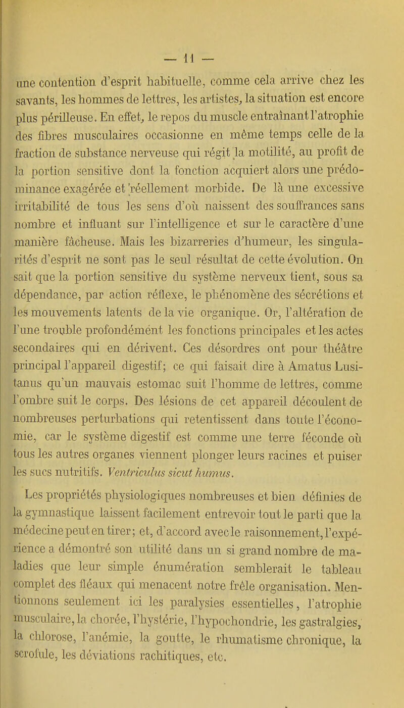 line contention d'esprit habituelle, comme cela arrive chez les savants, les hommes de lettres, les artistes, la situation est encore plus périlleuse. En effet, le repos du muscle entraînant l'atrophie des fibres musculaires occasionne en même temps celle de la fraction de substance nerveuse qui régit la motilité, au profit de la portion sensitive dont la fonction acquiert alors une prédo- minance exagérée et 'réellement morbide. De là une excessive irritabihté de tous les sens d'oii naissent des souffrances sans nombre et influant sur l'intelligence et sur le caractère d'une manière fâcheuse. Mais les bizarreries d'humeur, les singula- rités d'esprit ne sont pas le seul résultat de cette évolution. On sait que la portion sensitive du système nerveux tient, sous sa dépendance, par action réflexe, le phénomène des sécrétions et les mouvements latents de la vie organique. Or, l'altération de l'une trouble profondémént les fonctions principales et les actes secondaires qui en dérivent. Ces désordres ont pour théâtre principal l'appareil digestif; ce qui faisait dire à Amatus Lusi- tanus qu'un mauvais estomac suit l'homme de lettres, comme l'ombre suit le corps. Des lésions de cet appareil découlent de nombreuses perturbations qui retentissent dans toute l'écono- mie, car le système digestif est comme une terre féconde où tous les autres organes viennent plonger leurs racines et puiser les s Lies nutritifs. Ventricuhts sicut humus. Les propriétés physiologicpies nombreuses et bien définies de la gymnastique laissent facilement entrevoir tout le parti que la médecine peut en tirer; et, d'accord avec le raisonnement, l'expé- rience a démontré son utilité dans un si grand nombre de ma- ladies que leur simple énumération semblerait le tableau ' omplet des fléaux qui menacent notre frêle organisation. Men- tionnons seulement ici les paralysies essentielles, l'atrophie muscidaire,la chorée, l'hystérie, l'hypochondrie, les gastralgies, la chlorose, l'anémie, la goutte, le rhumatisme chronique, la scrofiûe, les déviations rachitiques, etc.