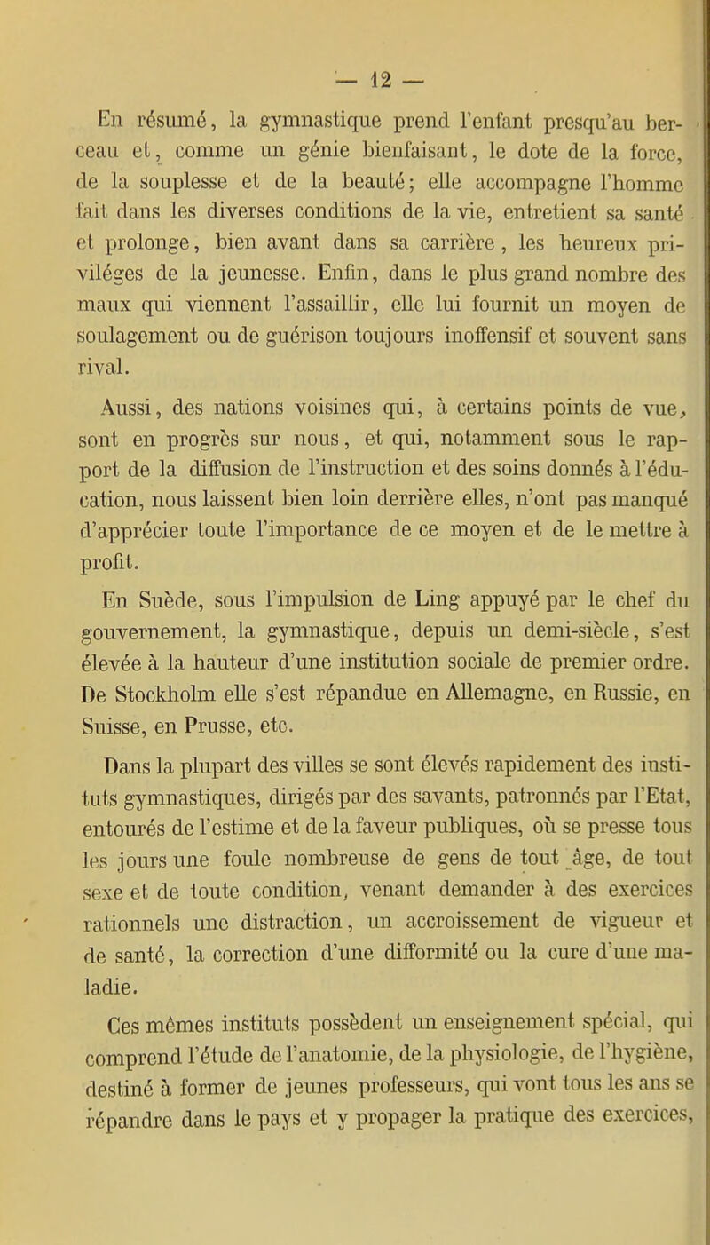 En résumé, la gymnastique prend l'enfant presqu'au ber- ceau et, comme un génie bienfaisant, le dote de la force, de la souplesse et de la beauté; elle accompagne l'homme fait dans les diverses conditions de la vie, entretient sa santé et prolonge, bien avant dans sa carrière, les heureux pri- vilèges de la jeunesse. Enfin, dans le plus grand nombre des maux qui viennent l'assaillir, elle lui fournit un moyen de soulagement ou de guérison toujours inoffensif et souvent sans rival. Aussi, des nations voisines qui, à certains points de vue, sont en progrès sur nous, et qui, notamment sous le rap- port de la diffusion de l'instruction et des soins donnés à l'édu- cation, nous laissent bien loin derrière elles, n'ont pas manqué d'apprécier toute l'importance de ce moyen et de le mettre à profit. En Suède, sous l'impulsion de Ling appuyé par le chef du gouvernement, la gymnastique, depuis un demi-siècle, s'est élevée à la hauteur d'une institution sociale de premier ordre. De Stockholm elle s'est répandue en Allemagne, en Russie, en Suisse, en Prusse, etc. Dans la plupart des villes se sont élevés rapidement des insti- tuts gymnastiques, dirigés par des savants, patronnés par l'Etat, entourés de l'estime et de la faveur publiques, où se presse tous les jours une foule nombreuse de gens de tout âge, de tout sexe et de toute condition, venant demander à des exercices rationnels une distraction, im accroissement de vigueur et de santé, la correction d'une difformité ou la cure d'une ma- ladie. Ces mêmes instituts possèdent un enseignement spécial, qui comprend l'étude de l'anatomie, de la physiologie, de l'hygiène, destiné à former de jeunes professeurs, qui vont tous les ans se répandre dans le pays et y propager la pratique des exercices,