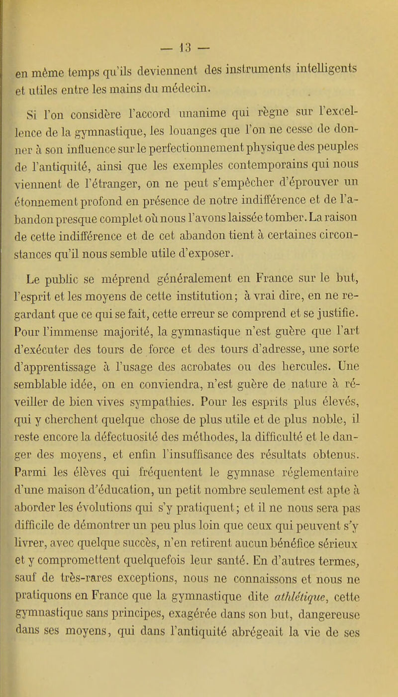 en même temps qu'ils deviennent des instruments intelligents et utiles entre les mains du médecin. Si l'on considère l'accord unanime qui règne sur l'excel- lence de la gymnastique, les louanges que l'on ne cesse de don- ner à son influence sur le perièctionnement physique des peuples de l'antiquité, ainsi que les exemjDles contemporains qui nous viennent de l'étranger, on ne peut s'empêcher d'éprouver un étonnement profond en présence de notre indifférence et de l'a- bandon presque complet où nous l'avons laissée tomber. La raison de cette indifférence et de cet abandon tient à certaines circon- stances qu'il nous semble utile d'exposer. Le piibHc se méprend généralement en France sur le but, l'esprit et les moyens de cette institution; à vrai dire, en ne re- gardant que ce qui se fait, cette erreur se comprend et se justifie. Pour l'immense majorité, la gymnastique n'est guère que l'art d'exécuter des tours de force et des tours d'adresse, une sorte d'apprentissage à l'usage des acrobates ou des hercules. Une semblable idée, on en conviendra, n'est guère de . nature à ré- veiller de bien vives sympathies. Pour les esprits plus élevés, qui y cherchent quelque chose de plus utile et de plus noble, il reste encore la défectuosité des méthodes, la difficulté et le dan- ger des moyens, et enfin l'insuffisance des résultats obtenus. Parmi les élèves qui fréquentent le gymnase réglementaire d'une maison d'éducation, un petit nombre seulement est apte à aborder les évolutions qui s'y pratiquent ; et il ne nous sera pas difficile de démontrer un peu plus loin que ceux qui peuvent s'y livrer, avec quelque succès, n'en retirent aucun bénéfice sérieux et y compromettent quelquefois leur santé. En d'autres termes, sauf de très-rares exceptions, nous ne connaissons et nous ne pratiquons en France que la gymnastique dite athlétique, cette gymnastique sans principes, exagérée dans son but, dangereuse dans ses moyens, qui dans l'antiquité abrégeait la vie de ses