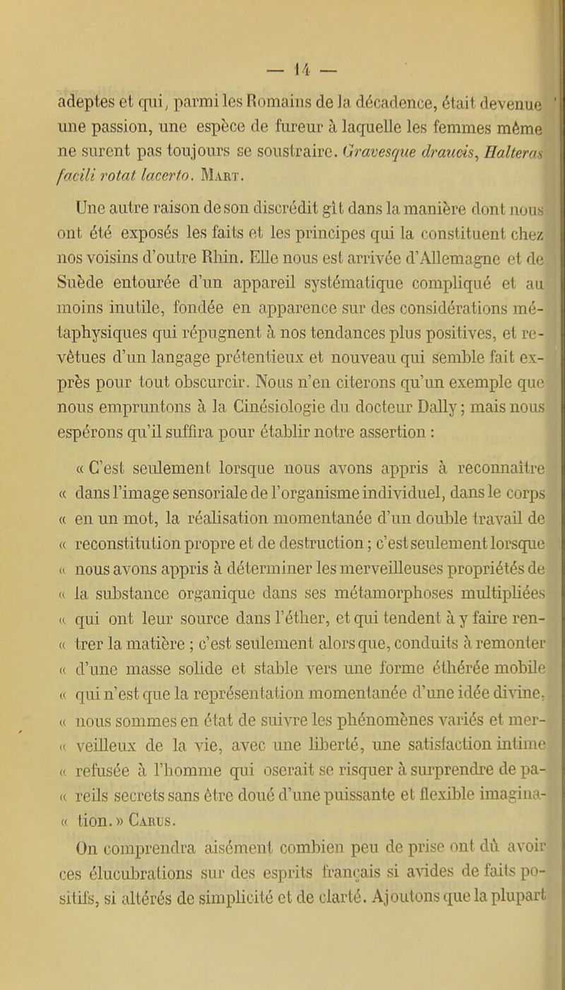 adeptes et qui, parmi les Romains de la décadence, était devenue une passion, une espèce de fureur à laquelle les femmes même ne surent pas toujours se soustraire. Gravesque draîicis, Halleras facili rotat lacerto. Mart. Une autre raison de son discrédit git dans la manière dont nous ont été exposés les faits et les principes qui la constituent chez nos voisins d'outre Rhin. Elle nous est arrivée d'Allemagne et de Suède entourée d'un appareil systématique compliqué et au moins inutile, fondée en apparence sur des considérations mé- taphysiques qui répugnent à nos tendances plus positives, et re- vêtues d'un langage prétentieux et nouveau qui semble fait ex- près pour tout obscurcir. Nous n'en citerons qu'un exemple que nous empruntons à la Cinésiologie du docteur Daily ; mais nous espérons qu'il suffira pour établir notre assertion : « C'est seulement lorsque nous avons appris à reconnaître « dans l'image sensoriale de l'organisme individuel, dans le corps a en un mot, la réalisation momentanée d'un double travail de « reconstitution propre et de destruction ; c'est seulement lorsque « nous avons appris à déterminer les merveilleuses propriétés de u la substance organique dans ses métamorphoses multiphées te qui ont leur source dans l'éther, et qui tendent à y faire ren- « trer la matière ; c'est seulement alors que, conduits à remonter « d'une masse solide et stable vers une forme éthérée mobile « qui n'est que la représentation momentanée d'une idée divine, « nous sommes en état de suivre les phénomènes variés et mer- « veilleux de la vie, avec une liberté, une satisfaction intime « refusée à l'homme qui oserait se risquer à surprendre de pa- « reils secrets sans être doué d'une puissante et flexible imagina- « lion. » Carus. On comprendra aisément combien peu de prise ont dû avoir ces élucubrations sur des esprits français si avides de faits po- sitifs, si altérés de simplicité et de clarté. Ajoutons que la plupart