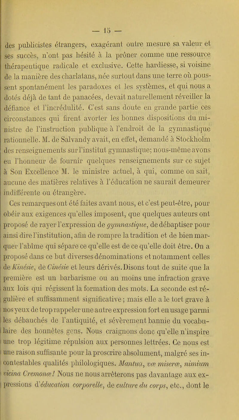des piiblicistes étrangers, exagérant outre mesure sa valeur et ses succès, n'ont pas hésité à la prôner comme une ressource thérapeutique radicale et exclusive. Cette hardiesse, si voisine de la manière des charlatans, née surtout dans une terre oii pous- sent spontanément les paradoxes et les systèmes, et qui nous a dotés déjà de tant de panacées, devait naturellement réveiller la défiance et l'incrédulité. C'est sans doute en grande partie ces circonstances qui firent avorter les bonnes dispositions du mi- nislre de l'instruction pubhque à l'endroit de la gymnastique rationnelle. M. de Salvandy avait, en effet, demandé à Stockholm des renseignements sur l'institut gymnastique; nous-même avons eu l'honneur de fournir quelques renseignements sur ce sujet à Son Excellence M. le ministre actuel, à qui, comme on sait, aucune des matières relatives à l'éducation ne saurait demeurer indifférente ou étrangère. Ces remarques ont été faites avant nous, et c'est peut-être, pour obéir aux exigences qu'elles imposent, que quelqiies auteurs ont proposé de rayer l'expression de gymnastique^ de débaptiser pour ainsi dire l'institution, afin de rompre la tradition et de bien mar- quer l'abîme qui sépare ce qu'elle est de ce qu'elle doit être. On a proposé dans ce but diverses dénominations et notamment celles de Kinésie, de Cinésie et leurs dérivés.Disons tout de suite que la première est un barbarisme ou au moins une infraction grave aux lois qui régissent la formation des mots. La seconde est ré- gulière et suffisamment significative ; mais elle a le tort grave à nos yeux de trop rappeler une autre expression fort en usage parmi les débauchés de l'antiquité, et sévèrement bannie du vocabu- laire des honnêtes gens. Nous craignons donc qu'elle n'inspire une trop légitime répulsion aux personnes lettrées. Ce nous est une raison suffisante pour la proscrire absolument, malgré ses in- contestables qualités philologiques. Mantua^ vœ miserœ, nimium vicina Cremonœ! Nous ne nous arrêterons pas davantage aux ex- pressions ^éducation corporelle^ de culture du corps^ etc., dont le