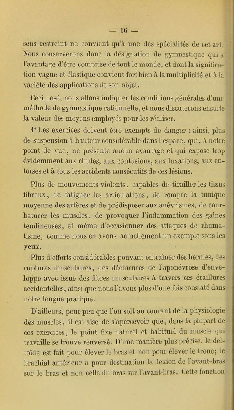 sens restreint ne convient qu'à une des spécialités de cet art. Nous conserverons donc la désignation de gymnastique qui a l'avantage d'être comprise de tout le monde, et dont la significa- tion vague et élastique convient fort bien à la multiplicité et à la variété des applications de son objet. Ceci posé, nous allons indiquer les conditions générales d'une méthode de gymnastique rationnelle, et nous discuterons ensuite la valeur des moyens employés pour les réaliser. r Les exercices doivent être exempts de danger : ainsi, plus de suspension à hauteur considérable dans l'espace, qui, à notre point de vue, ne présente aucun avantage et qui expose trop évidemment aux chutes, aux contusions, aux luxations, aux en- torses et à tous les accidents consécutifs de ces lésions. Plus de mouvements violents, capables de tirailler les tissus fibreux, de fatiguer les articulations^ de rompre la tuniqpie moyenne des artères et de prédisposer aux anévrismes, de cour- baturer les muscles, de provoquer l'inflammation des gaines tendineuses, et même d'occasionner des attaques de rhuma- tisme^ comme nous en avons actuellement un exemple sous les yeux. Plus d'efforts considérables pouvant entraîner des hernies, des ruptures musculaires, des déchirures de l'aponévrose d'enve- loppe avec issue des fibres musculaires à travers ces éraillures accidentelles, ainsi que nous l'avons plus d'une fois constaté dans notre longue pratique. D'ailleurs, pour peu que l'on soit au courant de la physiologie des muscles, il est aisé de s'apercevoir que, dans la plupart de ces exercices, le point fixe naturel et habituel du muscle qui travaille se trouve renversé. D'une manière plus précise, le del- toïde est fait pour élever le bras et non pour élever le tronc; le brachial antérieur a pour destination la flexion de l'avant-bras îsur le bras et non celle du bras sur l'avant-bras. Cette fonction