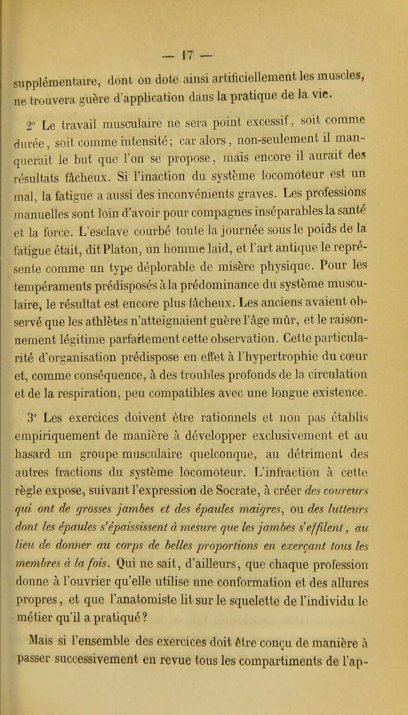 supplémentaire, dont on dote ainsi artificiellement les muscles, ne trouvera guère d application dans la pratique de la vie. T Le travail musculaire ne sera point excessif, soit comme durée, soit comme intensité; car alors, non-seulement il man- querait le but que l'on se propose, mais encore il aurait des résultats fâcheux. Si l'inaction du système locomoteur est un mal, la fatigue a aussi des inconvénients graves. Les professions manuelles sont loin d'avoir pour compagnes inséparables la santé et la force. L'esclave courbé toute la journée sous le poids de la fatigue était, dit Platon, un homme laid, et l'art antique le repré- sente comme un type déplorable de misère physique. Pour les tempéraments prédisposés à la prédominance du système muscu- laire, le résultat est encore plus fâcheux. Les anciens avaient ob- servé que les athlètes n'atteignaient guère l'âge mùr, et le raison- nement légitime parfaitement cette observation. Cette particula- rité d'organisation prédispose en effet à l'hypertrophie du cœur et, comme conséquence, à des troubles profonds de la circulation et de la respiration, peu compatibles avec une longue existence. 3 Les exercices doivent être rationnels et non pas établis empiriquement de manière à développer exclusivement et au hasard un groupe musculaire quelconque, au détriment des autres fractions du système locomoteur. L'infraction à cette règle expose, suivant l'expression de Socrate, à créer des coureurs qui ont de grosses jambes et des épaules maigres^ ou des lutteurs dont les épaules s'épaississent à mesure que les jambes s'effilent, au lieu de donner au corps de belles proportions en exerçant tous les membres à la fois. Qui ne sait, d'ailleurs, que chaque profession donne à l'ouvrier qu'elle utiKse une conformation et des allures propres, et que l'anatomiste lit sur le squelette de l'individu le métier qu'il a pratiqué ? Mais si l'ensemble des exercices doit être conçu de manière à passer successivement en revue tous les compartiments de l'ap-