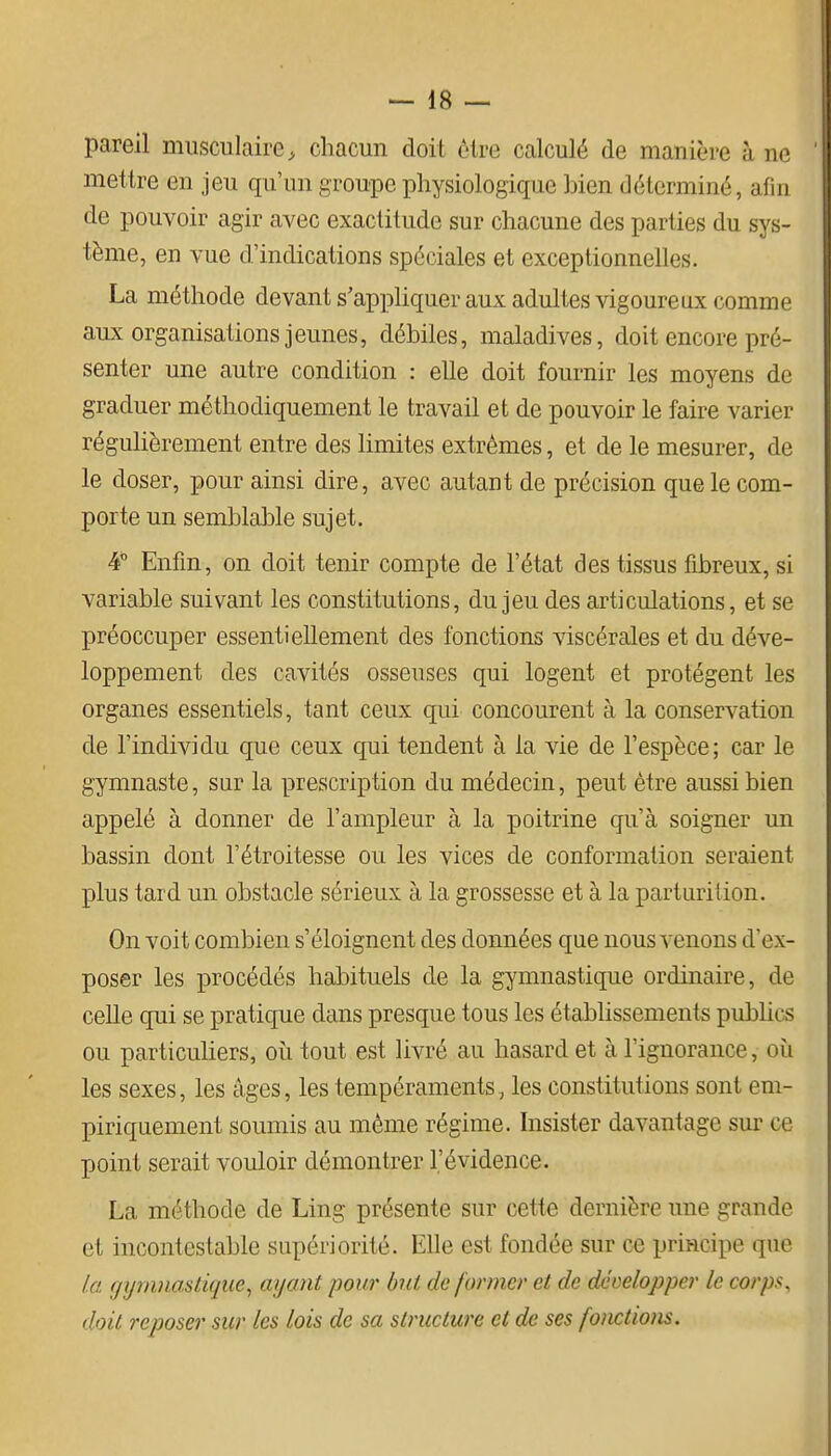 pareil musculaire^ chacun doit ôlre calculé de manière à ne mettre en jeu qu'un groupe physiologique bien déterminé, afin de pouvoir agir avec exactitude sur chacune des parties du sys- tème, en vue d'indications spéciales et exceptionnelles. La méthode devant s'appliquer aux adultes vigoureux comme aux organisations jeunes, débiles, maladives, doit encore pré- senter une autre condition : elle doit fournir les moyens de graduer méthodiquement le travail et de pouvoir le faire varier régulièrement entre des Hmites extrêmes, et de le mesurer, de le doser, pour ainsi dire, avec autant de précision que le com- porte un semblable sujet. 4° Enfin, on doit tenir compte de l'état des tissus fibreux, si variable suivant les constitutions, du jeu des articulations, et se préoccuper essentiellement des fonctions viscérales et du déve- loppement des cavités osseuses qui logent et protègent les organes essentiels, tant ceux qui concourent à la conservation de l'individu que ceux qui tendent à la vie de l'espèce; car le gymnaste, sur la prescription du médecin, peut être aussi bien appelé à donner de l'ampleur à la poitrine qu'à soigner un bassin dont l'étroitesse ou les vices de conformation seraient plus tard un obstacle sérieux à la grossesse et à la parturition. On voit combien s'éloignent des données que nous venons d'ex- poser les procédés habituels de la gymnastique ordinaire, de celle qui se pratique dans presque tous les établissements publics ou particuliers, où tout est livré au hasard et à l'ignorance, oîi les sexes, les âges, les tempéraments, les constitutions sont em- piriqaement soumis au même régime, hisister davantage sur ce point serait vouloir démontrer l'évidence. La méthode de Ling présente sur cette dernière une grande et incontestable supériorité. Elle est fondée sur ce principe que la. gymnastique^ ayant pour but de former et de développer le corps, doit reposer sur les lois de sa structure et de ses fonctions.