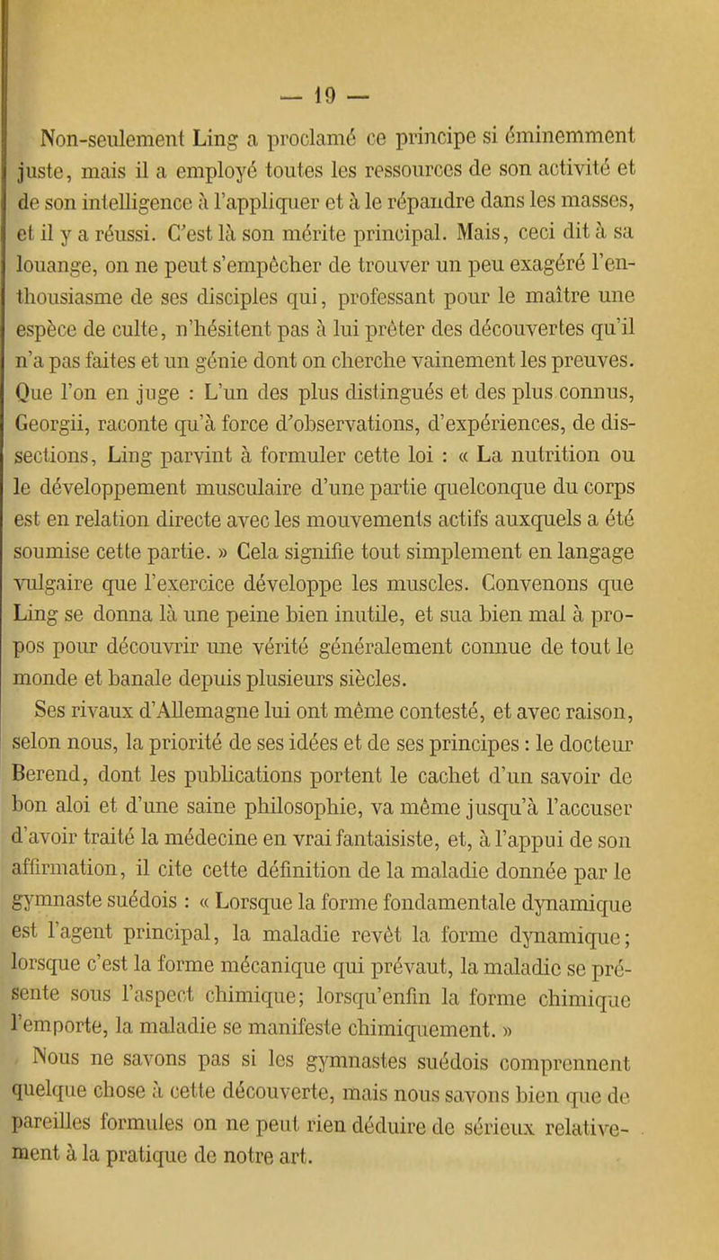 Non-seulement Ling a proclamé ce principe si éminemment juste, mais il a employé toutes les ressources de son activité et de son intelligence à l'appliquer et à le répandre dans les masses, et il y a réussi. C'est là son mérite principal. Mais, ceci dit à sa louange, on ne peut s'empêcher de trouver un peu exagéré l'en- thousiasme de ses disciples qui, professant pour le maître une espèce de culte, n'hésitent pas à lui prêter des découvertes qu'il n'a pas faites et un génie dont on cherche vainement les preuves. Que l'on en juge : L'un des plus distingués et des plus connus, Georgii, raconte qu'à force d'observations, d'expériences, de dis- sections, Ling parvint à formuler cette loi : « La nutrition ou le développement musculaire d'une partie quelconque du corps est en relation directe avec les mouvements actifs auxquels a été soumise cette partie. » Cela signifie tout simplement en langage vulgaire que l'exercice développe les muscles. Convenons que Ling se donna là une peine bien inutile, et sua bien mai à pro- pos pour découvrir une vérité généralement connue de tout le monde et banale depuis plusieurs siècles. Ses rivaux d'Allemagne lui ont même contesté, et avec raison, selon nous, la priorité de ses idées et de ses principes : le docteur Berend, dont les publications portent le cachet d'un savoir de bon aloi et d'une saine philosophie, va même jusqu'à l'accuser d'avoir traité la médecine en vrai fantaisiste, et, à l'appui de son affirmation, il cite cette définition de la maladie donnée par le gymnaste suédois : « Lorsque la forme fondamentale dynamique est l'agent principal, la maladie revêt la forme dynamique; lorsque c'est la forme mécanique qui prévaut, la maladie se pré- sente sous l'aspect chimique; lorsqu'enfm la forme chimique l'emporte, la maladie se manifeste chimiquement. » Nous ne savons pas si les gymnastes suédois comprennent quelque chose à cette découverte, mais nous savons bien que de pareilles formules on ne peut rien déduire de sérieux relative- ment à la pratique de notre art.