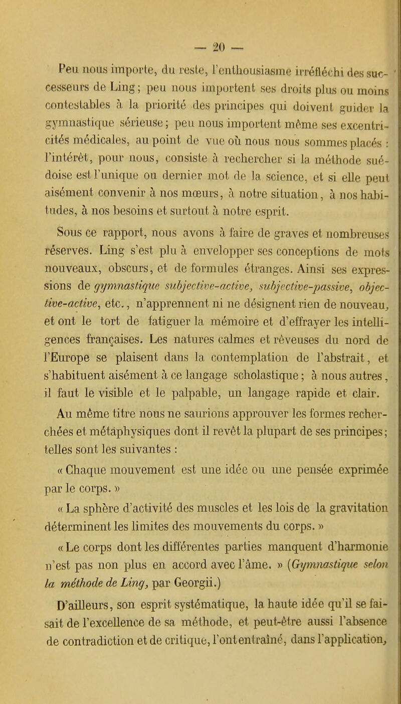 Peu nous importe, du reste, i'entliousiasrae irréfléchi des suc- cesseurs de Ling; peu nous importent ses droits plus ou moins contestables à la priorité des principes qui doivent guider I3 gymnastique sérieuse ; peu nous importent m^^me ses excentri- cités médicales, au point de vue oîi nous nous sommes placés : l'intérêt, pour nous, consiste à rechercher si la méthode sué- doise est Tunique ou dernier mot de la science, et si elle peui aisément convenir à nos mœurs, à notre situation, à nos habi- tudes, à nos besoins et surtout à notre esprit. Sous ce rapport, nous avons à faire de graves et nombreuses réserves. Ling s'est plu à envelopper ses conceptions de mois nouveaux, obscurs, et de formules étranges. Ainsi ses expres- sions de gymnastique subjectim-active, subjective-passive, objec- tive-active, etc., n'apprennent ni ne désignent rien de nouveau^ et ont le tort de fatiguer la mémoire et d'effrayer les intelli- gences françaises. Les natures calmes et rêveuses du nord de l'Europe se plaisent dans la contemplation de l'abstrait, et s'habituent aisément à ce langage scholastique ; à nous autres, il faut le visible et le palpable, un langage rapide et clair. Au même titre nous ne saurions approuver les formes recher- chées et métaphysiques dont il revêt la plupart de ses principes ; telles sont les suivantes : « Chaque mouvement est une idée ou une pensée exprimée par le corps. » « La sphère d'activité des muscles et les lois de la gravitation déterminent les limites des mouvements du corps. « « Le corps dont les différentes parties manquent d'harmonie n'est pas non plus en accord avec l'âme. » [Gymnastique selon la méthode de Ling, par Georgii.) D'ailleurs, son esprit systématique, la haute idée qu'il se fai- sait de l'excellence de sa méthode, et peut-être aussi l'absence de contradiction et de critique, l'ontentraîné, dans lapplication.