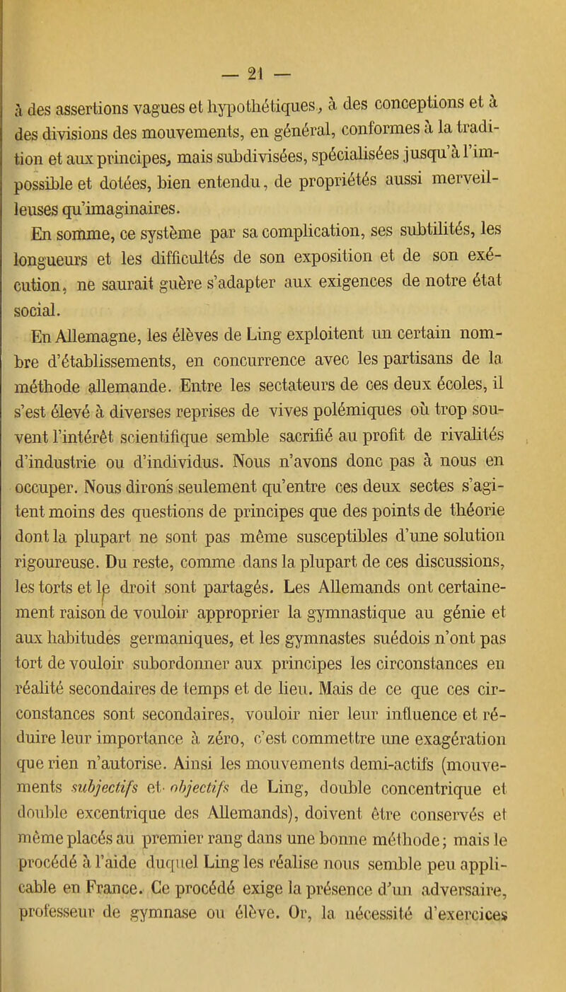 à des assertions vagues et hypothétiques, à des conceptions et à des divisions des mouvements, en général, conformes à la tradi- tion et aux principes, mais subdivisées, spécialisées jusqu'à l'im- possible et dotées, bien entendu, de propriétés aussi merveil- leuses qu'imaginaires. En somme, ce système par sa complication, ses subtilités, les longueurs et les difficultés de son exposition et de son exé- cution, ne saurait guère s'adapter aux exigences de notre état social. En Allemagne, les élèves de Ling exploitent un certain nom- bre d'établissements, en concurrence avec les partisans de la méthode allemande. Entre les sectateurs de ces deux écoles, il s'est élevé à diverses reprises de vives polémiques où trop sou- vent l'intérêt scientifique semble sacrifié au profit de rivalités d'industrie ou d'individus. Nous n'avons donc pas à nous en occuper. Nous dirons seulement qu'entre ces deux sectes s'agi- tent moins des questions de principes que des points de théorie dont la plupart ne sont pas même susceptibles d'une solution rigoureuse. Du reste, comme dans la plupart de ces discussions, les torts et Ip droit sont partagés. Les Allemands ont certaine- ment raison de vouloir approprier la gymnastique au génie et aux habitudes germaniques, et les gymnastes suédois n'ont pas tort de vouloir subordonner aux principes les circonstances en réahté secondaires de temps et de lieu. Mais de ce que ces cir- constances sont secondaires, vouloir nier leur influence et ré- duire leur importance à zéro, c'est commettre une exagération que rien n'autorise. Ainsi les mouvements demi-actifs (mouve- ments subjectifs et' objectifs de Ling, double concentrique et double excentrique des Allemands), doivent être conservés et même placés au premier rang dans une bonne méthode; mais le procédé à l'aide duquel Ling les réalise nous semble peu appli- cable en France. Ce procédé exige la présence d'un adversaire, professeur de gymnase ou élève. Or, la, nécessité d'exercices