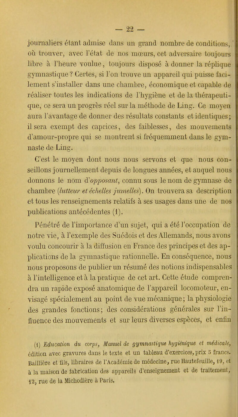 journaliers étant admise dans un grand nombre de conditions, ob. trouver, avec l'état de nos mœurs, cet adversaire toujours libre à l'heure voulue, toujours disposé adonner la réplique gymnastiqiie ? Certes, si l'on trouve un appareil qui puisse faci- lement s'installer dans une chambre, économique et capable de réaliser toutes les indications de l'hygiène et de la thérapeuti- que, ce sera un progrès réel sur la méthode de Ling. Ce moyen aura l'avantage de donner des résultats constants et identiques ; il sera exempt des caprices, des faiblesses, des mouvements d'amour-propre qui se montrent si fréquemment dans le gym- naste de Ling. C'est le moyen dont nous nous servons et que nous con- seillons journellement depuis de longues années, et auquel nous donnons le nom d'opposant, connu sous le nom de gymnase de chambre [lutteur et échelles jumelles). On trouvera sa description et tous les renseignements relatifs à ses usages dans une de nos publications antécédentes (1). Pénétré de l'importance d'un sujet, qui a été l'occupation de notre vie., à l'exemple des Suédois et des Allemands, nous avons voulu concourir à la diffusion en France des principes et des ap- plications de la gymnastique rationnelle. En conséquence, nous nous proposons de publier un résumé des notions indispensables à l'intelligence et à la pratique de cet art. Cette étude compren- dra un rapide exposé anatomique de l'appareil locomoteur, en- visagé spécialement au point de vue mécanique ; la physiologie des grandes fonctions; des considérations générales sur l'in- fluence des mouvements et sur leurs diverses espèces, et enfin (1) Éducation du corps, Manuel de gymnastique hygiénique et médicale, édition avec gravures dans le texte et un tableau d'exercices, prix 5 francs. Baillière et fils, libraires de l'Académie de médecine, rue Hautefeuille, 19, et à la maison de fabrication des appareils d'enseignement et de traitement, 12, rue de la Micliodière à Paris.
