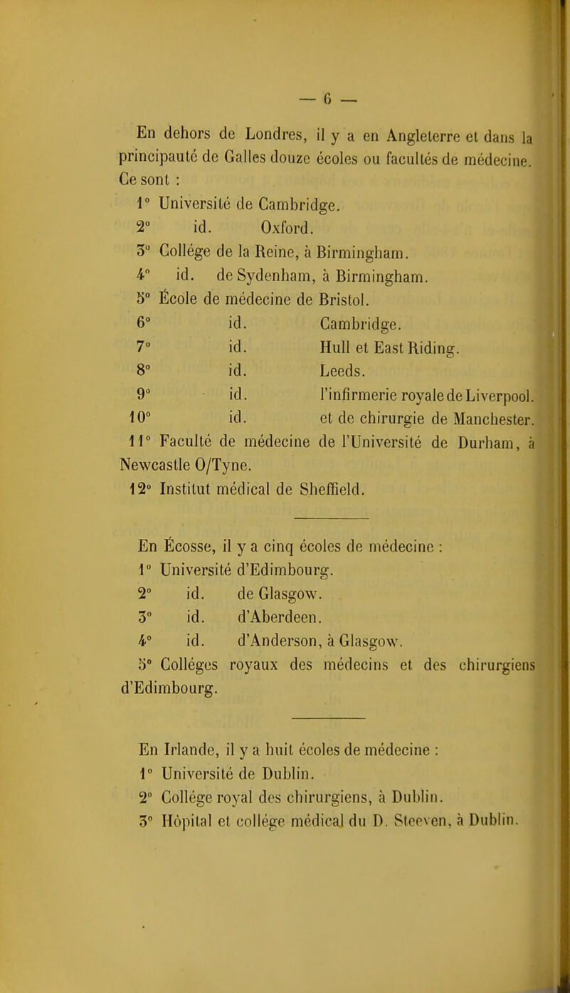 En dehors de Londres, il y a en Angleterre et dans la principauté de Galles douze écoles ou facultés de médecine. Ce sont : 1° Université de Cambridge. 2° id. Oxford. 3° Collège de la Reine, à Birmingham. 4 id. de Sydenham, à Birmingham. 5° École de médecine de Bristol. 6° id. Cambridge. 70 id. Hull et East Riding. 8° id. Leeds. 9» id. l'infirmerie royale de Liverpool. 10° id. et de chirurgie de Manchester. ii Faculté de médecine de l'Université de Durham, à Newcastle 0/Tyne. 12 Institut médical de Shelïïeld. En Écosse, il y a cinq écoles de médecine : 1° Université d'Edimbourg. 2° id. de Glasgow. 3° id. d'Aberdeen. 4° id. d'Anderson, à Glasgow. 5° Collèges royaux des médecins et des chirurgiens d'Edimbourg. En Irlande, il y a huit écoles de médecine : 1 Université de Dublin. 2° Collège royal des chirurgiens, à Dublin. 3 Hôpital et collège médical du D. Steeven, à Dublin.