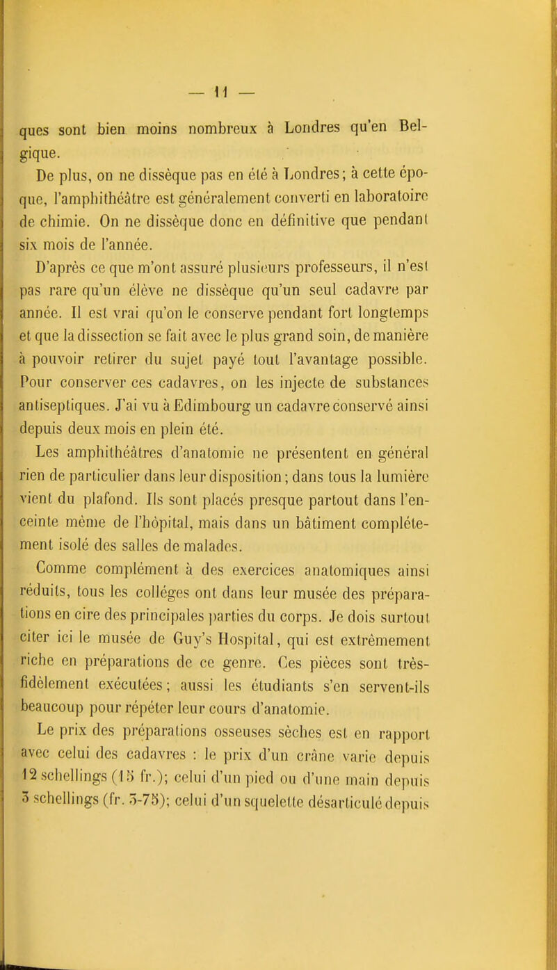 ques sont bien moins nombreux à Londres qu'en Bel- gique. De plus, on ne dissèque pas en élé à Londres; à cette épo- que, l'amphithéâtre est généralement converti en laboratoire de chimie. On ne dissèque donc en définitive que pendant six mois de l'année. D'après ce que m'ont assuré plusi(?urs professeurs, il n'esl pas rare qu'un élève ne dissèque qu'un seul cadavre par année. Il est vrai qu'on le conserve pendant fort longlemps et que la dissection se fait avec le plus grand soin, de manière à pouvoir retirer du sujet payé tout l'avantage possible. Pour conserver ces cadavres, on les injecte de substances antiseptiques. J'ai vu à Edimbourg un cadavre conservé ainsi depuis deux mois en plein été. Les amphithéâtres d'anatomie ne présentent en général rien de particulier dans leur disposition ; dans tous la lumière vient du plafond. Ils sont placés presque partout dans l'en- ceinte même de l'hôpital, mais dans un bâtiment complète- ment isolé des salles de malades. Comme complément à des exercices anatomiques ainsi réduits, tous les collèges ont dans leur musée des prépara- tions en cire des principales ))arties du corps. Je dois surtout citer ici le musée de Guy's Hospital, qui est extrêmement riche en préparations de ce genre. Ces pièces sont très- fidèlement exécutées; aussi les étudiants s'en servent-ils beaucoup pour répéter leur cours d'anatomie. Le prix des préparations osseuses sèches est en rapport avec celui des cadavres : le prix d'un crâne varie depuis 12schellings(15 fr.); celui d'un pied ou d'une main depuis