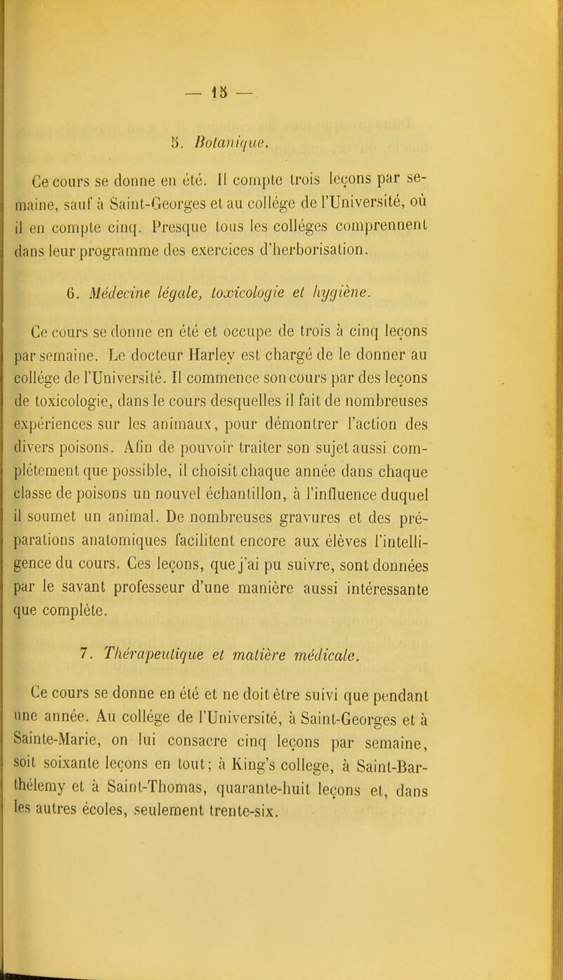 — 13 — 3. Botanuiue. Ce cours se donne en été. Il compte trois leçons par se- maine, sauf à Saint-Georges et au collège de l'Université, où il en compte cinq. Presque tous les collèges comprennent dans leur programme des exercices d'herborisation. 6. Médecine légale, toxicologie et hygiène. Ce cours se donne en été et occupe de trois à cinq leçons par semaine. Le docteur Harley est chargé de le donner au collège de l'Université. Il commence son cours par des leçons de toxicologie, dans le cours desquelles il fait de nombreuses expériences sur les animaux, pour démontrer l'action des divers poisons. Afin de pouvoir traiter son sujet aussi com- plètement que possible, il choisit chaque année dans chaque classe de poisons un nouvel échantillon, à l'influence duquel il soumet un animal. De nombreuses gravures et des pré- parations anatomiques facilitent encore aux élèves l'intelli- gence du cours. Ces leçons, que j'ai pu suivre, sont données par le savant professeur d'une manière aussi intéressante que complète. 7. Tliéî'apeutique et matière médicale. Ce cours se donne en été et ne doit être suivi que pendant une année. Au collège de l'Université, à Saint-Georges et à Sainte-Marie, on lui consacre cinq leçons par semaine, soit soixante leçons en tout; à Ring's collège, à Saint-Bar- thélemy et à Saint-Thomas, quarante-huit leçons et, dans les autres écoles, seulement trente-six.