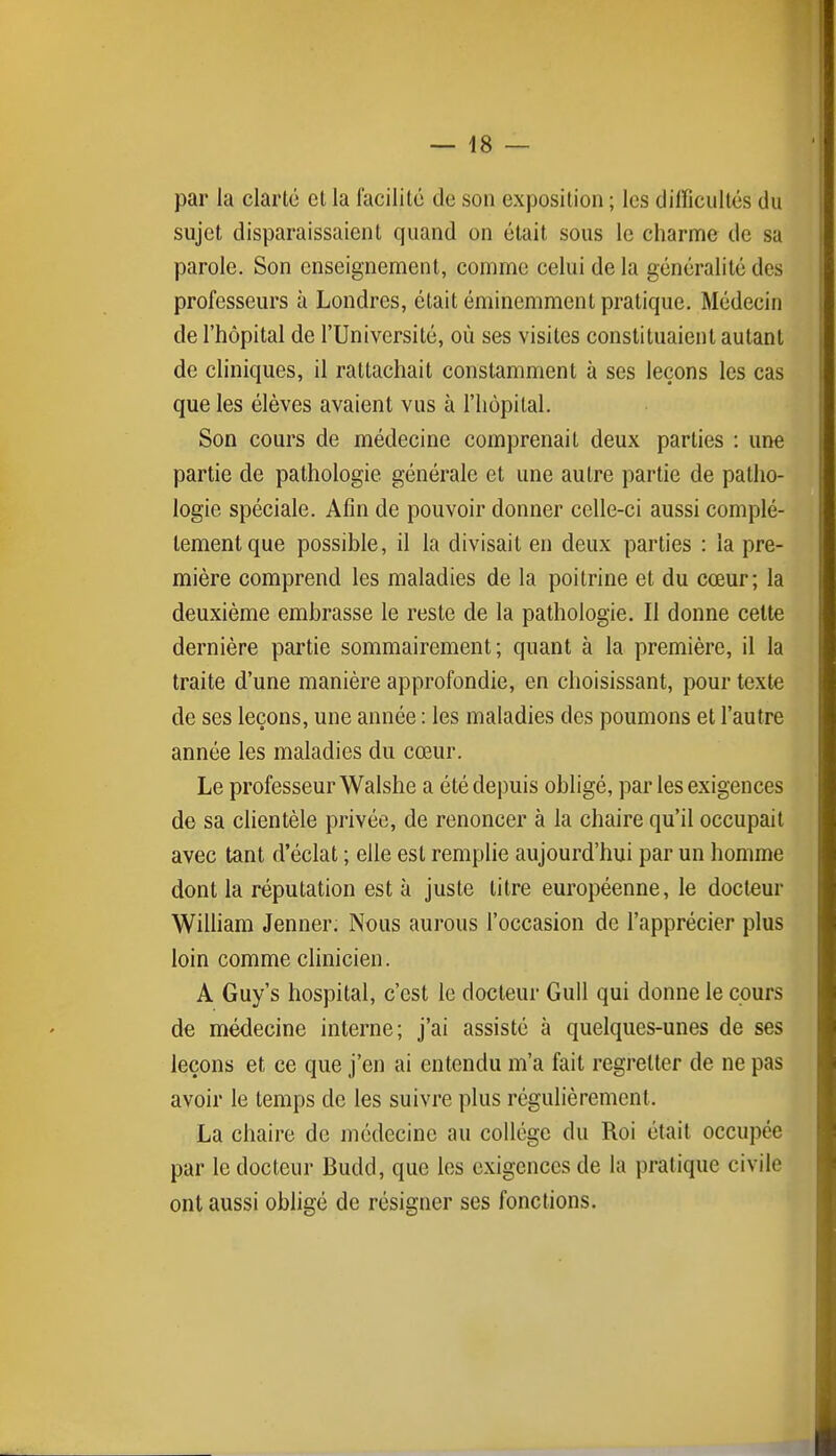 par la clarté et la facilité de son exposition ; les difficultés du sujet disparaissaient quand on était sous le charme de sa parole. Son enseignement, comme celui de la généralité des professeurs à Londres, était éminemment pratique. Médecin de l'hôpital de l'Université, où ses visites constituaient autant de cliniques, il rattachait constamment à ses leçons les cas que les élèves avaient vus à l'hôpital. Son cours de médecine comprenait deux parties : une partie de pathologie générale et une autre partie de patho- logie spéciale. Afin de pouvoir donner celle-ci aussi complè- tement que possible, il la divisait en deux parties : la pre- mière comprend les maladies de la poitrine et du cœur; la deuxième embrasse le reste de la pathologie. Il donne cette dernière partie sommairement; quant à la première, il la traite d'une manière approfondie, en choisissant, pour texte de ses leçons, une année : les maladies des poumons et l'autre année les maladies du cœur. Le professeur Walshe a été depuis obligé, par les exigences de sa clientèle privée, de renoncer à la chaire qu'il occupait avec tant d'éclat ; elle est remplie aujourd'hui par un homme dont la réputation est à juste litre européenne, le docteur William Jenner. Nous aurons l'occasion de l'apprécier plus loin comme clinicien. A Guy's hospital, c'est le docteur Gull qui donne le cours de médecine interne; j'ai assisté à quelques-unes de ses leçons et ce que j'en ai entendu m'a fait regretter de ne pas avoir le temps de les suivre plus régulièrement. La chaire de médecine au collège du Roi était occupée par le docteur Budd, que les exigences de la pratique civile ont aussi obligé de résigner ses fonctions.