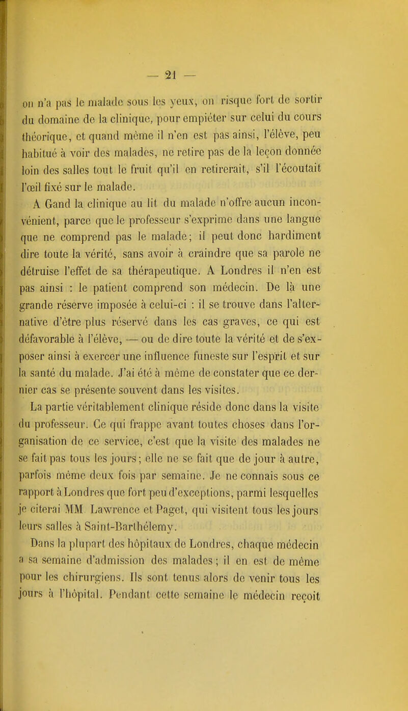 on n'a pas le malade sous les yeux, on risque fort de sortir du domaine de la clinique, pour empiéter sur celui du cours théorique, et quand même il n'en est pas ainsi, l'élève, peu habitué à voir des malades, ne retire pas de la leçon donnée loin des salles tout le fruit qu'il en retirerait, s'il Técoutait l'œil fixé sur le malade. A Gand la clinique au lit du malade n'offre aucun incon- vénient, parce que le professeur s'exprime dans une langue que ne comprend pas le malade ; il peut donc hardiment dire toute la vérité, sans avoir à craindre que sa parole ne détruise l'effet de sa thérapeutique. A Londres il n'en est pas ainsi : le patient comprend son médecin. De là une grande réserve imposée à celui-ci : il se trouve dans l'alter- native d'être plus réservé dans les cas graves, ce qui est défavorable à l'élève, — ou de dire toute la vérité et de s'ex- poser ainsi à exercer une influence funeste sur l'esprit et sur la santé du malade. J'ai été h même de constater que ce der- nier cas se présente souvent dans les visites. La partie véritablement clinique réside donc dans la visite du professeur. Ce qui frappe avant toutes choses dans l'or- ganisation de ce service, c'est que la visite des malades ne se fait pas tous les jours ; elle ne se fait que de jour à autre, parfois môme deux fois par semaine. Je ne connais sous ce rapport à Londres que fort peu d'exceptions, parmi lesquelles je citerai MM Lawrence etPaget, qui visitent tous les jours leurs salles à Saint-Barthélemy. Dans la plupart des hôpitaux de Londres, chaque médecin a sa semaine d'admission des malades ; il en est de même pour les chirurgiens. Ils sont tenus alors de venir tous les jours à l'hôpital. Pendant cette semaine le médecin reçoit